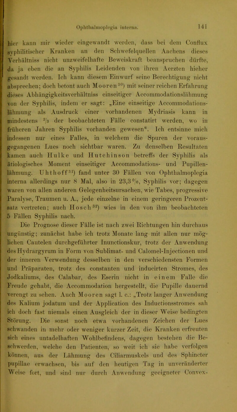 hier kann mir wieder eingewandt werden, dass hei dem ConHux svpliilitischer Kranken an den Scliwefelquellen Aachens dieses Verhältniss nicht unzweifelhafte Beweiskraft beanspruchen dürfte, da ja eben die an Syphilis Leidenden von ihren Aerzten hieher gesandt werden. Ich kann diesem Einwurf seine Berechtigung nicht abspreclien; doch betont auch Mooren^®) mit seiner reichen Erfahrung dieses Abhängigkeitsverhältniss einseitiger Accommodationslähmung von der Syphilis, indem er sagt: „Eine einseitige Accommodations- lähmung als Ausdruck einer vorhandenen Mydriasis kann in mindestens -/s der beobachteten Fälle constatirt werden, wo in früheren Jahren Syphilis vorhanden gewesen“. Ich entsinne mich indessen nur eines Falles, in welchem die Spuren der voraus- gegangenen Lues noch sichtbar waren. Zu denselben Resultaten kamen auch Hulke und Hutchinson betreffs der Syphilis als ätiologisches Moment einseitiger Accommodations- und Pupillen- lähmung. Uhthoff*’*) fand unter 30 Fällen von Ophthalmoplegia interna allerdings nur 8 Mal, also in 23,3%, Syphilis vor; dagegen waren von allen anderen Gelegenheitsursachen, wie Tabes, progressive Paralyse, Traumen u. A., jede einzelne in einem geringeren Prozent- satz vertreten; auch Hosch^^) wies in den von ihm beobachteten 5 Fällen Syphilis nach. Die Prognose dieser Fälle ist nach zwei Richtungen hin durchaus ungünstig; zunächst habe ich trotz Monate lang mit allen nur mög- lichen Cautelen durchgeführter Inunctionskur, trotz der Anwendung des Hydrargyrum in Form von Sublimat- und Calomel-Injectionen und der inneren Verwendung desselben in den verschiedensten Formen und Präparaten, trotz des constanten und inducirten Stromes, des Jodkaliums, des Calabar, des Eserin nicht in einem Falle die Freude gehabt, die Accommodation hergestellt, die Pupille dauernd verengt zu sehen. Auch Mooren sagt 1. c.: „Trotz langer Anwendung des Kalium jodatum und der Application des Inductionsstromes sah ich doch fast niemals einen Ausgleich der in dieser Weise bedingten Störung. Die sonst noch etwa vorhandenen Zeichen der Lues schwanden in mehr oder weniger kurzer Zeit, die Kranken erfreuten sich eines untadelhaften Wohlbefindens, dagegen bestehen die Be- i schwerden, welche den Patienten, so weit ich sie habe verfolgen I können, aus der Lähmung des Ciliarmuskels und des Sphincter ; pupillae erwachsen, bis auf den heutigen Tag in unveränderter Weise fort, und sind nur durch Anwendung geeigneter Convex-