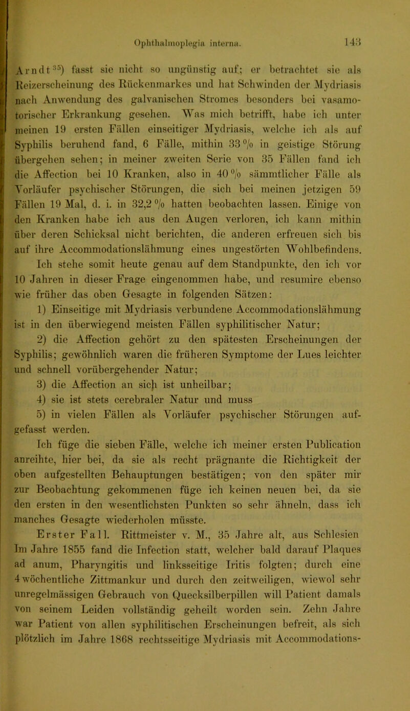 I Arnclt^^) fasst sie nicht so ungünstig auf; er betrachtet sie als I Reizerscheinung des Rückenmarkes und hat Schwinden der Alydriasis L nach Anwendung des galvanischen Stromes besonders bei vasamo- I torischer Erkrankung gesehen. Was mich betrifft, habe ich unter I meinen 19 ersten Fällen einseitiger Mydriasis, welche ich als auf ' Syphilis beruhend fand, 6 Fälle, mithin 33 ®/o in geistige Störung i übergehen sehen; in meiner zweiten Serie von 35 Fällen fand ich 1 die Affection bei 10 Kranken, also in 40®/o sämnitlicher Fälle als r Vorläufer psychischer Störungen, die sich bei meinen jetzigen 59 I Fällen 19 Mal, d. i. in 32,2% hatten beobachten lassen. Einige von !den Kranken habe ich aus den Augen verloren, ich kann mithin über deren Schicksal nicht berichten, die anderen erfreuen sich bis auf ihi'e Accommodationslähmung eines ungestörten Wohlbefindens. ' Ich stehe somit heute genau auf dem Standpunkte, den ich vor || 10 Jahren in dieser Frage eingenommen habe, und resumire ebenso r wie früher das oben Gesagte in folgenden Sätzen: : 1) Einseitige mit Mydriasis verbundene Accommodationslähmung || ist in den überwiegend meisten Fällen syphilitischer Natur; 2) die Affection gehört zu den spätesten Erscheinungen der I Syphilis; gewöhnlich waren die früheren Symptome der Lues leichter ' und schnell vorübergehender Natur; 3) die Affection an sicji ist unheilbar; i 4) sie ist stets cerebraler Natur und muss 5) in vielen Fällen als Vorläufer psychischer Störungen auf- gefasst werden. Ich füge die sieben Fälle, w elche ich meiner ersten Publication j anreihte, hier bei, da sie als recht prägnante die Richtigkeit der oben aufgestellten Behauptungen bestätigen; von den später mir zur Beobachtung gekommenen füge ich keinen neuen bei, da sie j den ersten in den wesentlichsten Punkten so sehr ähneln, dass ich manches Gesagte wiederholen müsste. Erster Fall. Rittmeister v. M., 35 Jahre alt, aus Schlesien Im Jahre 1855 fand die Tnfection statt, welcher bald darauf Plaques ad anum, Pharyngitis und linksseitige Iritis folgten; durch eine 4 Wöchentliche Zittmankur und durch den zeitweiligen, Aviewöl sehr unregelmässigen Gebrauch von Quecksilberpillen will Patient damals von seinem Leiden vollständig geheilt worden sein. Zehn Jahre war Patient von allen syphilitischen Erscheinungen befreit, als sich plötzlich im Jahre 1868 rechtsseitige Mydriasis mit Accommodations-