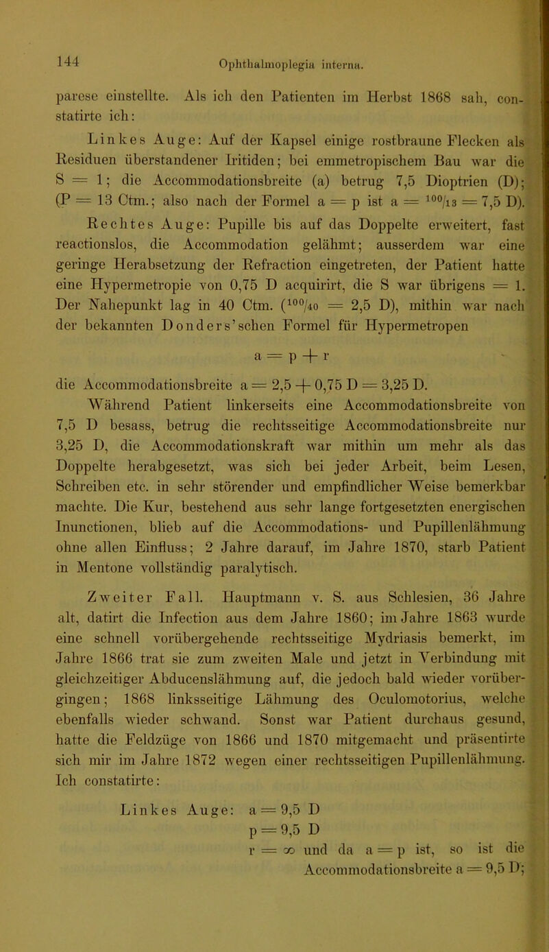 parcse einstellte. Als ich den Patienten iin Herbst 1868 sah, con- statirte ich: Linkes Auge; Auf der Kapsel einige rostbraune Flecken als Residuen überstandener Iritiden; bei emmetropischem Bau war die S = 1; die Accommodationsbreite (a) betrug 7,5 Dioptrien (D); (P = 13 Ctm.; also nach der Formel a = p ist a = = 7,5 D). Rechtes Auge: Pupille bis auf das Doppelte erweitert, fast reactionslos, die Accommodation gelähmt; ausserdem war eine geringe Herabsetzung der Refraction eingetreten, der Patient hatte eine Hypermetropie von 0,75 D acquirirt, die S war übrigens = 1. Der Nahepunkt lag in 40 Ctm. (^®°/4o = 2,5 D), mithin war nach der bekannten Donders’sehen Formel für Hypermetropen a = p + r die Accommodationsbreite a = 2,5 -1- 0,75 D = 3,25 D. Während Patient linkerseits eine Accommodationsbreite von 7,5 D besass, betrug die rechtsseitige Accommodationsbreite nur 3,25 D, die Accommodationskraft war mithin um mehr als das Doppelte herabgesetzt, was sich bei jeder Arbeit, beim Lesen, Schreiben etc. in sehr störender und empfindlicher Weise bemerkbar machte. Die Kur, bestehend aus sehr lange fortgesetzten energischen Inunctionen, blieb auf die Accommodations- und Pupillenlähmuug ohne allen Einfluss; 2 Jahre darauf, im Jahre 1870, starb Patient in Mentone vollständig paralytisch. Zweiter Fall. Hauptmann v. S. aus Schlesien, 36 Jahre alt, datirt die Infection aus dem Jahre 1860; im Jahre 1863 wurde eine schnell vorübergehende rechtsseitige Mydriasis bemerkt, im Jahre 1866 trat sie zum zweiten Male und jetzt in Verbindung mit gleichzeitiger Abducenslähmung auf, die jedoch bald wieder vorüber- gingen ; 1868 linksseitige Lähmung des Oculomotorius, welche ebenfalls wieder schwand. Sonst war Patient durchaus gesund, hatte die Feldzüge von 1866 und 1870 mitgemacht und präsentirte sich mir im Jahre 1872 wegen einer rechtsseitigen Pupillenlähmung. Ich constatirte: Linkes Auge: a = 9,5 D p = 9,5 D r = oo und da a = p ist, so ist die Accommodationsbreite a = 9,5 D;