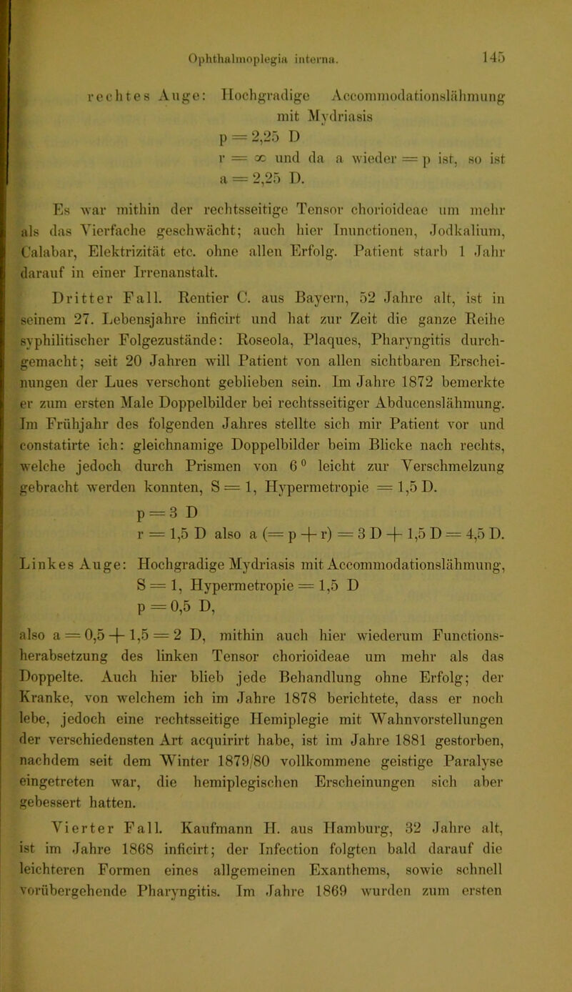 vechtes Auge: Hochgradige Acconimodationslähiming mit Mydriasis p = 2,25 D r = X und da a wieder = p ist, so ist a = 2,25 D. war mithin der reclitsseitige Tensor chorioideae um melir als das Vierfache geschwächt; auch hier Tnunctionen, dodkalium, Calabar, Elektrizität etc. ohne allen Erfolg. Patient starb 1 Jahr darauf in einer Irrenanstalt. Dritter Fall. Rentier C. aus Bayern, 52 Jahre alt, ist in seinem 27. Lebensjahre inficirt und hat zur Zeit die ganze Reihe syphilitischer Folgezustände: Roseola, Plaques, Pharyngitis durch- gemacht; seit 20 Jahren will Patient von allen sichtbaren Erschei- nungen der Lues verschont geblieben sein. Im Jahre 1872 bemerkte er zum ersten Male Doppelbilder bei rechtsseitiger Abducenslähmung. Im Frühjahr des folgenden Jahres stellte sich mir Patient vor und constatirte ich: gleichnamige Doppelbilder beim Blicke nach rechts, welche jedoch durch Prismen von 6“ leicht zur Verschmelzung gebracht werden konnten, S=l, Hypermetropie =1,5D. p = 3 D r = 1,5 D also a (= p -j- r) = 3 D l»ö D — 4,5 D. Linkes Auge: Hochgradige Mydriasis mit Accommodationslähmung, S = 1, Hypermetropie = 1,5 D p = 0,5 D, also a = 0,5-(-1,5 = 2 D, jnithin auch hier wiederum Functions- herabsetzung des linken Tensor chorioideae um mehr als das Doppelte. Auch hier blieb jede Behandlung ohne Erfolg; der Kranke, von welchem ich im Jahre 1878 berichtete, dass er noch lebe, jedoch eine rechtsseitige Hemiplegie mit Wahnvorstellungen der verschiedensten Art acquirirt habe, ist im Jahre 1881 gestorben, nachdem seit dem Winter 1879/80 vollkommene geistige Paralyse eingetreten war, die hemiplegischen Erscheinungen sich abei’ gebessert hatten. Vierter Fall. Kaufmann H. aus Hamburg, 32 Jahre alt, ist im Jahre 1868 inficirt; der Infection folgten bald darauf die leichteren Formen eines allgemeinen Exanthems, sowie schnell vorübergehende Pharyngitis. Im Jahre 1869 wurden zum ersten