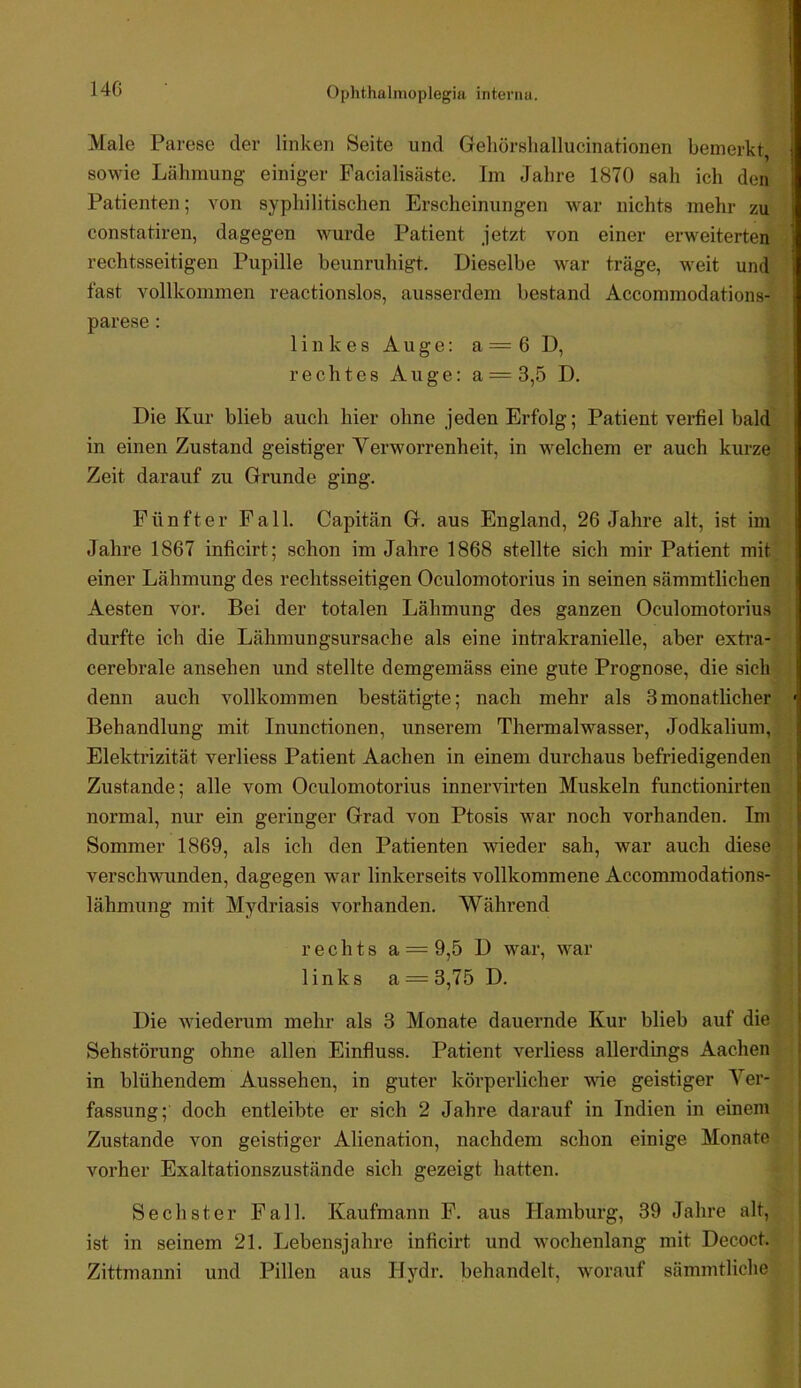 Male Parese der linken Seite und Geliörsliallucinationen bemerkt, sowie Lähmung einiger Facialisäste. Im Jahre 1870 sah ich den Patienten; von syphilitischen Erscheinungen war nichts mehr zu constatiren, dagegen wurde Patient jetzt von einer erweiterten rechtsseitigen Pupille beunruhigt. Dieselbe war träge, weit und fast vollkommen reactionslos, ausserdem bestand Accommodations- parese: linkes Auge: a=6 D, rechtes Auge: a = 3,5 D. Die Kur blieb auch hier ohne jeden Erfolg; Patient veihel bald in einen Zustand geistiger Verworrenheit, in welchem er auch kurze Zeit darauf zu Grunde ging. Fünfter Fall. Capitän G. aus England, 26 Jahre alt, ist im Jahre 1867 inficirt; schon im Jahre 1868 stellte sich mir Patient mit einer Lähmung des rechtsseitigen Oculomotorius in seinen sämmtlichen Aesten vor. Bei der totalen Lähmung des ganzen Oculomotorius durfte ich die Lähmungsursache als eine intrakranielle, aber extra- cerebrale ansehen und stellte demgemäss eine gute Prognose, die sich denn auch vollkommen bestätigte; nach mehr als 3monatlicher Behandlung mit Inunctionen, unserem Thermalwasser, Jodkalium, Elektrizität verliess Patient Aachen in einem durchaus befriedigenden Zustande; alle vom Oculomotorius innervirten Muskeln functionirten normal, nur ein geringer Grad von Ptosis war noch vorhanden. Im Sommer 1869, als ich den Patienten wieder sah, war auch diese verschwunden, dagegen war linkerseits vollkommene Accommodations- lähmung mit Mydriasis vorhanden. Wähi’end rechts a = 9,5 D war, war links a = 3,75 D. Die wiederum mehr als 3 Monate dauernde Kur blieb auf die Sehstörung ohne allen Einfluss. Patient verliess allerdings Aachen in blühendem Aussehen, in guter körperlicher wie geistiger Ver- fassung; doch entleibte er sich 2 Jahre darauf in Indien in einem Zustande von geistiger Alienation, nachdem schon einige Monate vorher Exaltationszustände sich gezeigt hatten. Sechster Fall. Kaufmann F. aus Hamburg, 39 Jahre alt, ist in seinem 21. Lebensjahre inficirt und wochenlang mit Decoct. Zittmanni und Pillen aus Hydr, behandelt, worauf sämmtliche