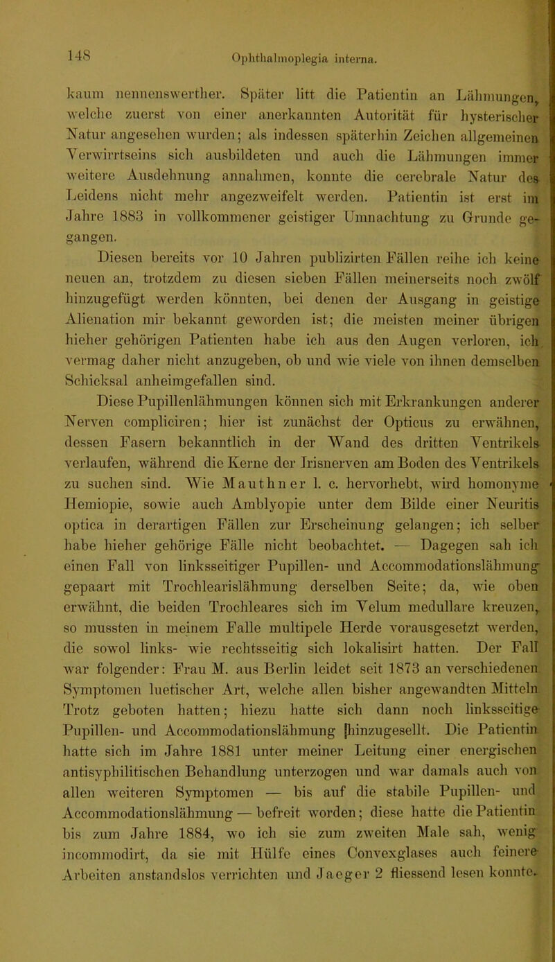 kaum iieuncnswerther. Spcäter litt die Patientin an Lähmungen, welche zuerst von einer anerkannten Autorität für hysterischer Natur angesehen wurden; als indessen späterhin Zeichen allgemeinen Yerwirrtseins sich ausbildeten und auch die Lähmungen immer weitere Ausdehnung annahmen, konnte die cerebrale Natur des ]jeidens nicht mehr angezweifelt werden. Patientin ist erst im Jahre 1883 in vollkommener geistiger Umnachtung zu Grunde ge- gangen. Diesen bereits vor 10 Jahren publizirten Fällen reihe ich keine neuen an, trotzdem zu diesen sieben Fällen meinerseits noch zwölf hinzmgefügt werden könnten, bei denen der Ausgang in geistige Alienation mir bekannt geworden ist; die meisten meiner übrigen hieher gehörigen Patienten habe ich aus den Augen verloren, ich, vermag daher nicht anzugeben, ob und wie viele von ihnen demselben Schicksal anheimgefallen sind. Diese Pupillenlähmungen können sich mit Erkrankungen anderer Nerven compliciren; hier ist zunächst der Opticus zu erwähnen, dessen Fasern bekanntlich in der Wand des dritten Ventrikels- verlaufen, während die Kerne der Jrisnerven am Boden des Ventrikels zu suchen sind. Wie M a u t h n e r 1. c. hervorhebt, wh-d homonyme Hemiopie, sowie auch Amblyopie unter dem Bilde einer Neuritis optica in derartigen Fällen zur Erscheinung gelangen; ich selber habe hieher gehörige Fälle nicht beobachtet. — Dagegen sah ich einen Fall von linksseitiger Pupillen- und Accommodationslähmung gepaart mit Trochlearislähmung derselben Seite; da, wie oben erwähnt, die beiden Trochleares sich im Velum medulläre kreuzen, so mussten in meinem Falle multipele Herde vorausgesetzt werden, die sowol links- wie rechtsseitig sich lokalisirt hatten. Der Fall war folgender: Frau M. aus Berlin leidet seit 1873 an verschiedenen Symptomen luetischer Art, welche allen bisher angewandten Mitteln Trotz geboten hatten; hiezu hatte sich dann noch linksseitige- Pupillen- und Accommodationslähmung piinzugesellt. Die Patientin hatte sich im Jahre 1881 unter meiner Leitung einer energischen antisyphilitischen Behandlung unterzogen und war damals auch von allen weiteren Symptomen — bis auf die stabile Pupillen- und Accommodationslähmung — befreit worden; diese hatte die Patientin bis zum Jahre 1884, wo ich sie zum zweiten Male sah, wenig incommodirt, da sie mit Hülfe eines Oonvexglases auch feinere- Arbeiten anstandslos verrichten undJaeger2 fliessend lesen konnte.