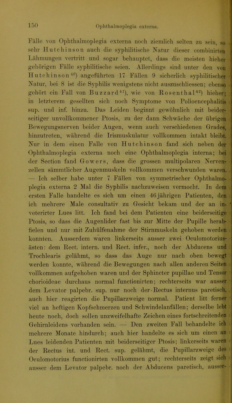 I i Fälle von Oplithalmoplegia externa noch ziemlich selten zu sein, so ^ sehr Hutchinson auch die syphilitische Natur dieser combinirten j Lähmungen vertritt und sogar behauptet, dass die meisten hieher gehörigen Fälle syphilitische seien. Allerdings sind unter den von 1 Hutchinsonangeführten 17 Fällen 9 sicherlich syphilitischer ^ Natur, bei 8 ist die Syphilis wenigstens nicht auszuschliessen; ebenso j gehört ein Fall von Buzzard*^), wie von Rosenthalhieher; | in letzterem gesellten sich noch Symptome von Polioencephalitis sup. und inf. hinzu. Das Leiden beginnt gewöhnlich mit beider- seitiger unvollkommener Ptosis, zu der dann Schwäche der übrigen Bewegungsnerven beider Augen, wenn auch verschiedenen Grades, hinzuti-eten, während die Irismuskulatur vollkommen intakt bleibt. Nur in dem einen Falle von Hutchinson fand sich neben der | Oplithalmoplegia externa noch eine Oplithalmoplegia interna; bei <ler Section fand Gowers, dass die grossen multipolaren Nerven- zellen sämmtlicher Augenmuskeln vollkommen verschwunden waren. — Ich selber habe unter 7 Fällen von symmetrischer Ophthalnio- i plegia externa 2 Mal die Syphilis nachzuweisen vermocht. In dem | ersten Falle handelte es sich um einen 46 jährigen Patienten, den . ich mehrere Male consultativ zu Gesicht bekam und der an in- ‘ veterirter Lues litt. Ich fand bei dem Patienten eine beiderseitige Ptosis, so dass die Augenlider fast bis zur Mitte der Pupille herab- fielen und nur mit Zuhülfenahme der Stirnmuskeln gehoben werden konnten. Ausserdem waren linkerseits ausser zwei Oculoniotorius- I |1 ästen: dem Reet, intern, und Reet, infer., noch der Abducens und | Trochlearis gelähmt, so dass das Auge nur nach oben bewegt werden konnte, während die Bewegungen nach allen anderen Seiten | vollkommen aufgehoben waren und der Sphincter pupillae und Tensor i chorioideae durchaus normal functionirten; rechterseits war ausser \ dem Levator palpebr. sup. nur noch der*Rectus internus paretisch, | auch hier reagirten die Pupillarzweige normal. Patient litt ferner ‘ viel an heftigen Kopfschmerzen und Schwindelanfällen; derselbe lebt : heute noch, doch sollen unzweifelhafte Zeichen eines fortschreitenden ! Gehirnleidens vorhanden sein. — Den zweiten Fall behandelte ich mehrere Monate hindurch; auch hier handelte es sich um einen an Lues leidenden Patienten mit beiderseitiger Ptosis; linkerseits waren der Rectus int. und Reet. sup. gelähmt, die Pupillarzweige des Oculomotorius functionirten vollkommen gut; rechterseits zeigt sich ausser dem Levator palpebr. noch der Abducens paretisch, ausser-