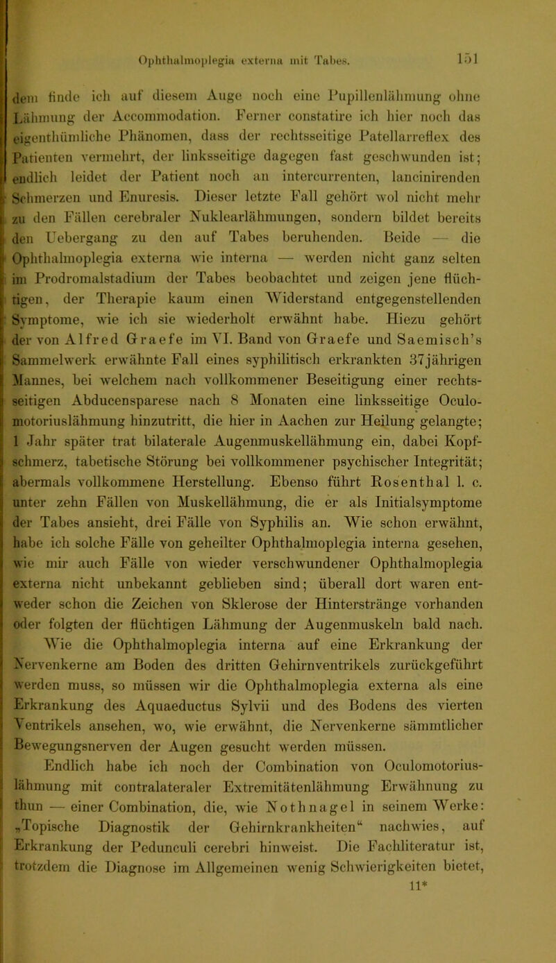 Ophtlmlinoplegia externa mit Tabea. IT)] dem finde ich auf diesem Auge noch eine Pupillenlälmiung ohne Lälimung der Accommodation. Fenier constatire ich hier noch das eigenthümliche Phänomen, dass der rechtsseitige Patellarrefiex des Patienten vermehrt, der linksseitige dagegen fast geschwunden ist; endlicli leidet der Patient noch an intercurrenten, lancinirenden ■ Schmerzen und Enuresis. Dieser letzte Fall gehört wol nicht mehr zu den Fällen cerebraler Nuklearlähmungen, sondern bildet bereits den Uebergang zu den auf Tabes beruhenden. Beide — die ■ Ophthalmoplegia externa wie intei-na — werden nicht ganz selten i im Prodromalstadium der Tabes beobachtet und zeigen jene flüch- tigen, der Therapie kaum einen Widerstand entgegenstellenden : Symptome, wie ich sie wiederholt erwähnt habe. Hiezu gehört der von Alfred Graefe im VI. Band von Graefe und Saemisch’s Sammelwerk erwähnte Fall eines syphilitisch erkrankten 37jährigen Mannes, bei welchem nach vollkommener Beseitigung einer rechts- seitigen Abducensparese nach 8 Monaten eine linksseitige Oculo- motoriuslähmung hinzutritt, die hier in Aachen zur Heilung gelangte; 1 Jahr später trat bilaterale Augeumuskellähmung ein, dabei Kopf- schmerz, tabetische Störung bei vollkommener psychischer Integrität; abermals vollkommene Herstellung. Ebenso führt Rosenthal 1. c. unter zehn Fällen von Muskellähmung, die er als Initialsymptome der Tabes ansieht, drei Fälle von Syphilis an. Wie schon erwähnt, habe ich solche Fälle von geheilter Ophthalmoplegia interna gesehen, wie mir auch Fälle von wieder verschwundener Ophthalmoplegia externa nicht unbekannt geblieben sind; überall dort waren ent- weder schon die Zeichen von Sklerose der Hinterstränge vorhanden oder folgten der flüchtigen Lähmung der Augenmuskeln bald nach. Wie die Ophthalmoplegia interna auf eine Erkrankung der Nervenkerne am Boden des dritten Gehirnventrikels zurückgeführt werden muss, so müssen wir die Ophthalmoplegia externa als eine Erkrankung des Aquaeductus Sylvii und des Bodens des vierten ^ entrikels ansehen, wo, wie erwähnt, die Nervenkerne sämmtlicher Bewegungsnerven der Augen gesucht werden müssen. Endlich habe ich noch der Combination von Oculomotorius- I lähmung mit contralateraler Extremitätenlähmung Erwähnung zu Ij thun —einer Combination, die, >vie Nothnagel in seinem Werke: „Topische Diagnostik der Gehirnkrankheiten“ nachwies, auf Erkrankung der Pedunculi cerebri hinweist. Die Fachliteratur ist, trotzdem die Diagnose im Allgemeinen wenig Schwierigkeiten bietet, 11*