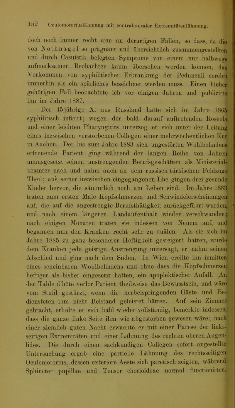 doch noch immer recht arm an derartigen Fällen, so dass, da die von Nothnagel so prägnant und übersichtlich zusammengestellten und durch Casuistik belegten Symptome von einem nur halbwegs aufmerksamen Beobachter kaum übersehen werden können, das Vorkommen von syphilitischer Erkrankung der Pedunculi cerebri immerhin als ein spärliches bezeichnet werden muss. Einen hieher gehörigen Fall beobachtete ich vor einigen Jahren und publizirte ihn im Jahre 1887. Der 45jährige X. aus Russland hatte sich im Jahre 1865 syphilitisch inficirt; wegen der bald darauf auftretenden Roseola und einer leichten Pharyngitits unterzog er sich unter der Leitung eines inzwischen verstorbenen Collegen einer mehrwöchentlichen Kur in Aachen. Der bis zum Jahre 1883 sich ungestörten Wohlbefindens erfreuende Patient ging während der langen Reihe von Jahren unausgesetzt seinen anstrengenden Berufsgeschäften als Ministerial- beamter nach und nahm auch an dem russisch-türkischen Feldzüge Theil; aus seiner inzwischen eingegangenen Ehe gingen drei gesunde Kinder hervor, die sämmtlich noch am Leben sind. Im Jahre 1883 traten zum ersten Male Kopfschmerzen und Schwindelerscheinungen auf, die auf die angestrengte Berufsthätigkeit zurückgeführt wurden, und nach einem längeren Landaufenthalt wieder verschwanden; nach einigen Monaten traten sie indessen von Neuem auf, und begannen nun den Kranken recht sehr zu quälen. Als sie sich im Jahre 1885 zu ganz besonderer Heftigkeit gesteigert hatten, wurde dem Kranken jede geistige Anstrengung untersagt, er nahm seinen Abschied und ging nach dem Süden. In AVien ereilte ihn inmitten» eines scheinbaren AA^ohlbefindens und ohne dass die Kopfschmerzen- heftiger als bisher eingesetzt hatten, ein apoplektischer Anfall. An der Table d’hote verlor Patient theilweise das Bewusstsein, und wäre vom Stuhl gestürzt, wenn die herbeispringenden Gäste und Be- diensteten ihm nicht Beistand geleistet hätten. Auf sein Zimmer gebracht, erholte er sich bald wieder vollständig, bemerkte indessen, dass die ganze linke Seite ihm wie abgestorben gewesen wäre; nach einer ziemlich guten Nacht erwachte er mit einer Parese der links- seitigen Extremitäten und einer Lähmung des rechten oberen Augen- lides. Die durch einen sachkundigen Collegen sofort angestellte Untersuchung ergab eine partielle Lähmung des rechtsseitigen Ocnlomotorius, dessen exteriore Aeste sich paretisch zeigten, während Sphincter pupillae und Tensor chorioideae normal functionirten.