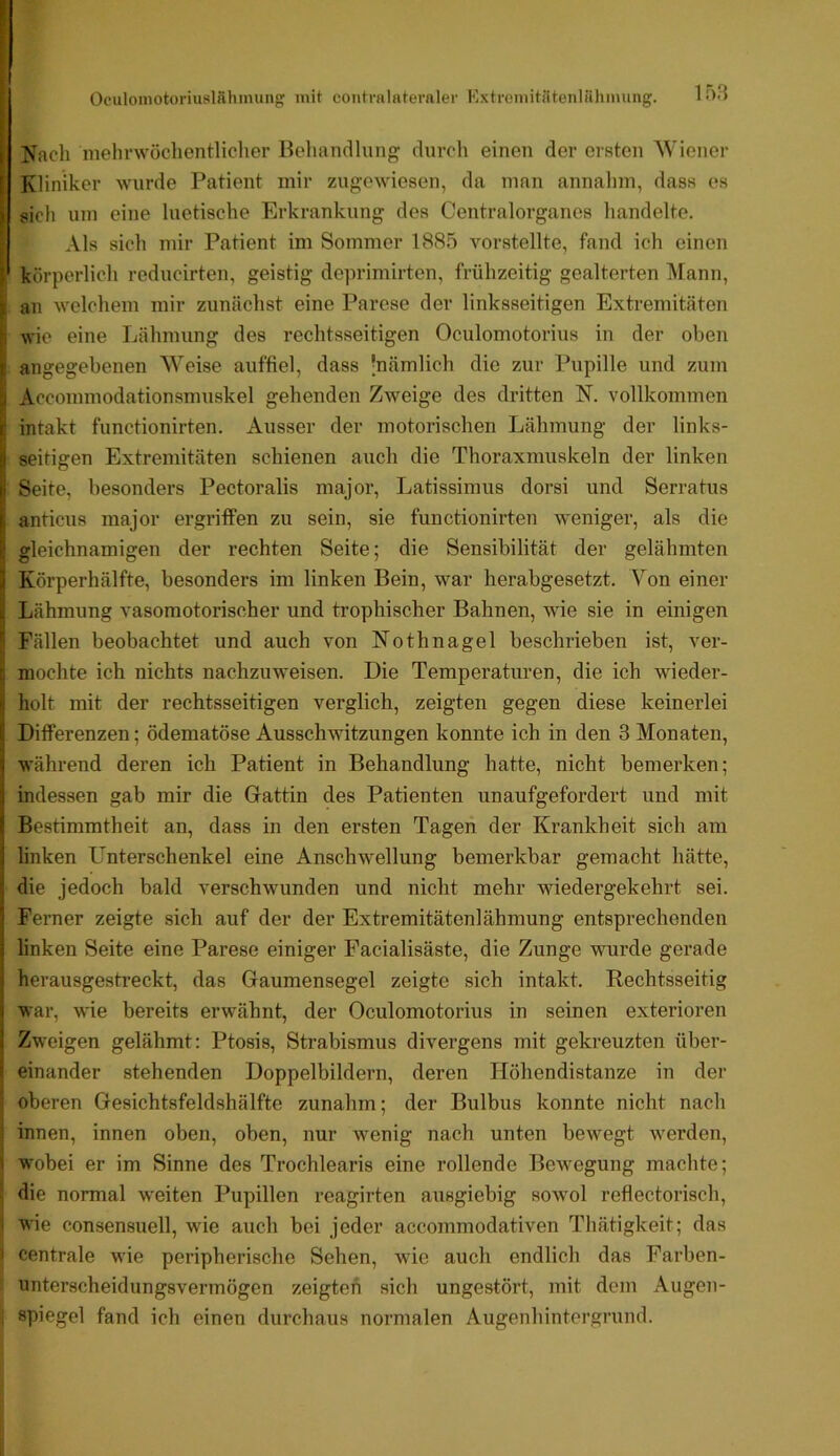 i Nach mehrwüchentliclier Behandlung durch einen der ersten Wiener [ Kliniker wurde Patient mir zugewiesen, da man annahm, dass es ) sich um eine luetische Erkrankung des Centralorganes handelte. Als sich mir Patient im Sommer 188.5 vorstellte, fand ich einen ) körperlich reducirten, geistig deprimirten, frühzeitig gealterten l\rann, ) an welchem mir zunächst eine Parese der linksseitigen Extremitäten wie eine Lähmung des rechtsseitigen Oculomotorius in der oben i angegebenen Weise auffiel, dass 'nämlich die zur Pupille und zum Accommodationsmuskel gehenden Zweige des dritten N. vollkommen i: intakt functionirten. Ausser der motorischen Lähmung der links- il seitigen Extremitäten schienen auch die Thoraxmuskeln der linken li Seite, besonders Pectoralis major, Latissimus dorsi und Serratus (, anticus major ergriffen zu sein, sie functionirten weniger, als die i' gleichnamigen der rechten Seite; die Sensibilität der gelähmten } Körperhälfte, besonders im linken Bein, war herabgesetzt. \^on einer il Lähmung vasomotorischer und trophischer Bahnen, wie sie in einigen '' Fällen beobachtet und auch von Nothnagel beschrieben ist, ver- [i mochte ich nichts nachzuweisen. Die Temperaturen, die ich wieder- I; holt mit der rechtsseitigen verglich, zeigten gegen diese keinerlei i Differenzen; ödematöse Ausschwitzungen konnte ich in den 3 Monaten, 1 während deren ich Patient in Behandlung hatte, nicht bemerken; i indessen gab mir die Grattin des Patienten unaufgefordert und mit Bestimmtheit an, dass in den ersten Tagen der Krankheit sich am linken Unterschenkel eine Anschwellung bemerkbar gemacht hätte, die jedoch bald verschwunden und nicht mehr wiedergekehrt sei. ' Ferner zeigte sich auf der der Extremitätenlähmung entsprechenden linken Seite eine Parese einiger Facialisäste, die Zunge wurde gerade I herausgesti’eckt, das Gaumensegel zeigte sich intakt. Rechtsseitig I war, wie bereits erwähnt, der Oculomotorius in seinen exterioren I Zweigen gelähmt: Ptosis, Strabismus divergens mit gekreuzten über- f einander stehenden Doppelbildern, deren Höhendistanze in der oberen Gesichtsfeldshälfto zunahm; der Bulbus konnte nicht nach innen, innen oben, oben, nur wenig nach unten bewegt werden, • wobei er im Sinne des Trochlearis eine rollende Bewegung machte; die normal weiten Pupillen reagirten ausgiebig sowol reflectorisch, wie consensuell, wie auch bei jeder accommodativen Thätigkeit; das centrale wie peripherische Sehen, wie auch endlich das Farben- unterscheidungsvermögen zeigten sich ungestört, mit dem Augen- spiegel fand ich einen durchaus normalen Augenhintergrund.