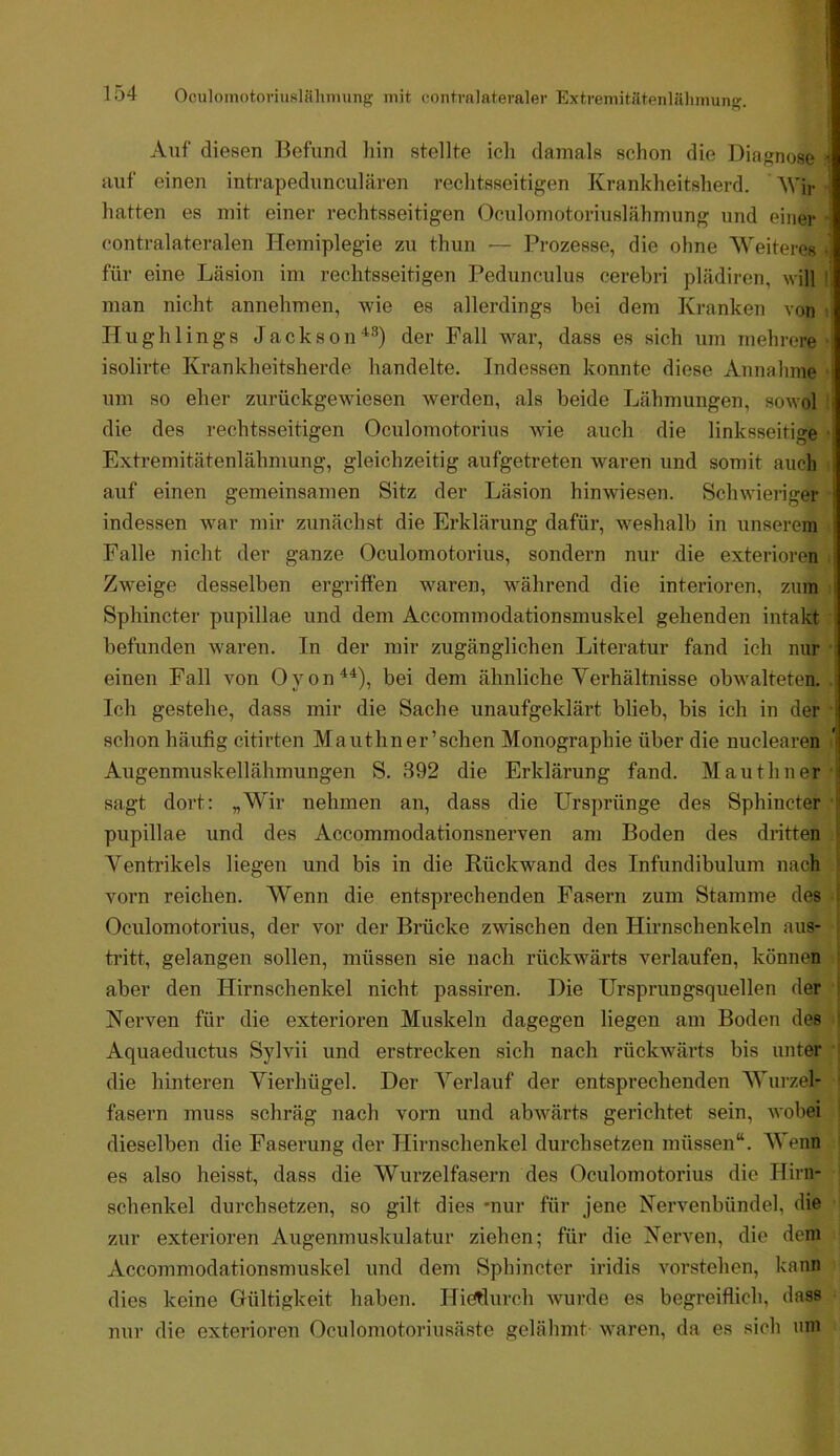 Auf diesen Befund iiin stellte icli damals schon die Diagnose i auf einen intrapedunculären rechtsseitigen Krankheitsherd. AVir ' hatten es mit einer rechtsseitigen Oculomotoriuslähmung und einer contralateralen Hemiplegie zu thun — Prozesse, die ohne AVeiteres ■ für eine Läsion im rechtsseitigen Pedunculus cerebri plädiren, will man nicht annehmen, wie es allerdings bei dem Kranken von Hughlings JacksoiA-'^) der Fall war, dass es sich um mehrere isolirte Krankheitsherde handelte. Indessen konnte diese Annahme i um so eher zurückgewiesen werden, als beide Lähmungen, sowol i die des rechtsseitigen Oculomotorius wie auch die linksseitige Extremitätenlähmung, gleichzeitig aufgetreten waren und somit auch ; auf einen gemeinsamen Sitz der Läsion hinwiesen. Schwieriger j indessen war mir zunächst die Erklärung dafür, weshalb in unserem i Falle nicht der ganze Oculomotorius, sondern nur die exterioren ! Zw'eige desselben ergriffen waren, während die interioren, zum i Sphincter pupillae und dem Accommodationsmuskel gehenden intakt befunden waren. In der mir zugänglichen Literatur fand ich nur einen Fall von Oyon^^), bei dem ähnliche Verhältnisse obwalteten. ■ Ich gestehe, dass mir die Sache unaufgeklärt blieb, bis ich in der i schon häufig citirten Mauthner’schen Monographie über die nuclearen i Augenmuskellähmungen S. 392 die Erklärung fand. Mauthner i sagt dort: „Wir nehmen an, dass die Ursprünge des Sphincter i pupillae und des Accommodationsnerven am Boden des dritten A^entrikels liegen und bis in die Rückwand des Infundibulum nach vorn reichen. AVenn die entsprechenden Fasern zum Stamme des Oculomotorius, der vor der Brücke zwischen den Hirnschenkeln aus- tritt, gelangen sollen, müssen sie nach rückwärts verlaufen, können aber den Hirnschenkel nicht passiren. Die Ursprungsquellen der Nei’ven für die exterioren Muskeln dagegen liegen am Boden des Aquaeductus Sylvii und erstrecken sich nach rückwärts bis unter die hinteren Vierhügel. Der A^erlauf der entsprechenden AVurzel- fasern muss schräg nach vorn und abwärts gerichtet sein, wobei dieselben die Faserung der Hirnschenkel durchsetzen müssen“. AVenn es also heisst, dass die AVurzelfasern des Oculomotorius die Hirn- schenkel durchsetzen, so gilt dies -nur für jene Nervenbündel, die zur exterioren Augenmuskulatur ziehen; für die Nerven, die dem xVccommodationsmuskel und dem Sphincter iridis vorstehen, kann dies keine Gültigkeit haben. Hieflurch wurde es begreiflich, dass nur die exterioren Oculomotoriusäste gelähmt waren, da es sich nm