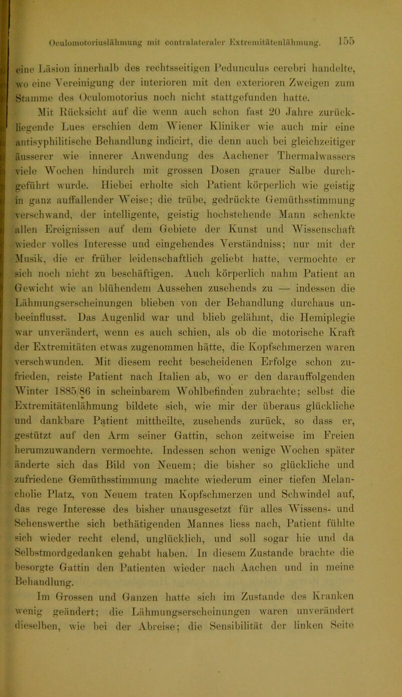 oino Läsion innerhalb des rechtsseitigen Fednncnlus cerehri handelte, AVü eine Vereinigung der interioren mit den exterioren Zweigen zum Stamme des Oculomotorius noch nicht stattgefunden hatte. Mit Kücksiclit auf die wetiri auch schon fast 2Ü Jahre zurück- liegende Lues erschien dem Wiener Kliniker wie auch mir eine antisyphilitisclie Behandlung indicirt, die denn auch hei gleichzeitiger äusserer wie innerer Anwendung des Aachener Thermalwassers viele Wochen hindurch mit grossen Dosen grauer Salbe durch- geführt wurde. Hiebei erholte sich Patient körpeidich wie geistig in ganz auiiallender Weise; die trübe, gedrückte (Temüthsstimmung verschwand, der intelligente, geistig hochstehende Mann schenkte allen Ereignissen auf dem Gebiete der Kunst und Wissenschaft wieder volles Interesse und eingehendes Verständniss; nur mit der Musik, die er früher leidenschaftlich geliebt hatte, vermochte er sich noch nicht zu beschäftigen. Auch körperlich nahm Patient an Gewicht wie an blühendem Aussehen zusehends zu — indessen die Lähmungserscheinungen blieben von der Behandlung durchaus un- beeinflusst. Das Augenlid war und blieb gelähmt, die Hemiplegie war unverändert, wenn es auch schien, als ob die motorische Kraft der Extremitäten etwas zugenommen hätte, die Kopfschmerzen waren verschwunden. Mit diesem recht bescheidenen Erfolge schon zu- frieden, reiste Patient nach Italien ab, wo er den darauffolgenden Winter 1885 86 in scheinbarem Wohlbefinden zubrachte; selbst die Extremitätenlähmung bildete sich, wie mir der überaus glückliche und dankbare Patient mittheilte, zusehends zurück, so dass er, gestützt auf den Arm seiner Gattin, schon zeitweise im Freien herumzuwandern A^ermochte. Indessen schon wenige Wochen später änderte sich das Bild von Neuem; die bisher so glückliche und zufriedene Gemüthsstimmung machte wiederum einer tiefen Melan- cholie Platz, von Neuem traten Kopfschmerzen und Schwindel auf, das rege Interesse des bisher unausgesetzt für alles Wissens- und Sehenswerthe sich bethätigenden Mannes liess nach, Patient fühlte sich wieder recht elend, unglücklich, und soll sogar hie und da Selbstmordgedanken gehabt haben. In diesem Zustande brachte die besorgte Gattin den Patienten wieder nach Aachen und in meine Behandlung. Im Grossen und Ganzen hatte sich im Zustande des Kranken wenig geändert; die Lähmungserscheinungen Avaren Ainverändert dieselben, Avie bei der Abreise; die Sensibilität der linken Seite