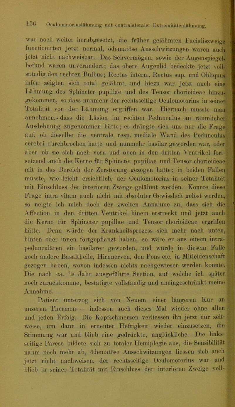 ■svar noch weiter herabgesetzt, die früher gelähmten Facialiszweige fnnctionirten jetzt normal, ödematöse Ausschwitzungen waren auch jetzt nicht nachweisbar. Das Sehvermögen, sowie der Augenspiegel- befimd waren unverändert; das obere Augenlid bedeckte jetzt voll- ständig den rechten Bulbus; Rectus intern., Rectus sup. und Obliquus infer. zeigten sich total gelähmt, und hiezu war jetzt auch eine Lähmung des Sphincter pupillae und des Tensor chorioideae hinzu- gekommen, so dass nunmehr der rechtsseitige Oculomotorius in seiner Totalität von der Lähmung ergriffen war. Hiernach musste mau annehmen,, dass die Läsion im rechten Pedunculus an räumlicher Ausdehnung zugenommen hätte; es drängte sich uns nur die Frage auf, ob dieselbe die ventrale resp. mediale Wand des Pedunculus cerebri durchbrochen hatte und nunmehr basilar geworden war, oder aber ob sie sich nach vorn und oben in den dritten Ventrikel fort- setzend auch die Kerne für Sphincter pupillae und Tensor chorioideae mit in das Bereich der Zerstörung gezogen hätte; in beiden Fällen musste, wie leicht ersichtlich, der Oculomotorius in seiner Totalität mit Einschluss der interioren Zweige gelähmt werden. Konnte diese Frage intra vitam auch nicht mit absoluter Oewissheit gelöst werden, so neigte ich mich doch der zw'eiten Annahme zu, dass sich die Affection in den dritten Ventrikel hinein erstreckt und jetzt auch die Kerne für Sphincter pupillae und Tensor chorioideae ergriffen hätte. Denn würde der Krankheitsprozess sich mehr nach unten, hinten oder innen fortgepflanzt haben, so wäre er aus einem intra- pedunculären ein basilarer geworden, und würde in diesem Falle noch andere Basaltheile, Hirnnerven, den Pons etc. in Mitleidenschaft gezogen haben, wovon indessen nichts nachgewdesen Averden konnte. Die nach ca. V2 Jahr ausgeführte Section, auf welche ich später noch zurückkomme, bestätigte vollständig und uneingeschränkt meine Annahme. Patient unterzog sich von Neuem einer längeren Kur an unseren Thermen — indessen auch dieses Mal wieder ohne allen und jeden Erfolg. Die Kopfschmerzen verliessen ihn jetzt nur zeit- weise, um dann in erneuter Heftigkeit wieder einzusetzen, die Stimmung war und blieb eine gedrückte, unglückliche. Die links- seitige Parese bildete sich zu totaler Hemiplegie aus, die Sensibilität nahm noch mehr ab, ödematöse Ausschwitzungen liessen sich auch jetzt nicht nach weisen, der rechtsseitige Oculomotorius war und blieb in seiner Totalität mit Einschluss der interioren Zweige voll-