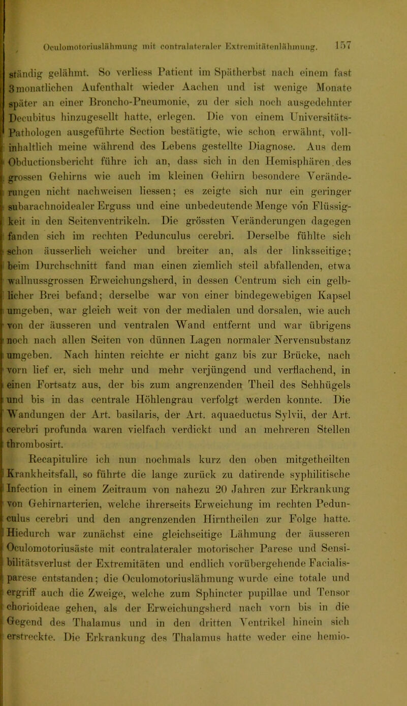 Ständig gelähmt. So verliess Patient im Spätherbst nacli einem fast 3 monatlichen Aufenthalt wieder Aachen und ist wenige Monate später an einer Broncho-Pneumonie, zu der sich noch ausgedehnter Decubitus hinzugesellt hatte, erlogen. Die von einem Universitäts- Pathologen ausgeführte Section bestätigte, wie schon erwähnt, voll- inhaltlich meine während des Lebens gestellte Diagnose. Aus dem ' Obductionsbericht führe ich an, dass sich in den Hemisphären. des 1 grossen Gehirns wie auch im kleinen Gehirn besondere Verände- ; Hingen nicht nachweisen Hessen; es zeigte sich nur ein geringer subarachnoidealer Erguss und eine unbedeutende Menge vo'n Flüssig- keit in den Seitenventrikeln. Die grössten Veränderungen dagegen fanden sich im rechten Pedunculus cerebri. Derselbe fühlte sich ■schon äusserlieh weicher und breiter an, als der linksseitige; beim Durchschnitt fand man einen ziemlich steil abfallenden, etwa wallnussgrossen Erweichungsherd, in dessen Centrum sich ein gelb- licher Brei befand; derselbe war von einer bindegewebigen Kapsel umgeben, war gleich weit von der medialen und dorsalen, wie auch •von der äusseren und ventralen Wand entfernt und war übrigens ' noch nach allen Seiten von dünnen Lagen normaler Nervensubstanz I Tungeben. Nach hinten reichte er nicht ganz bis zur Brücke, nach vorn lief er, sich mehr und mehr verjüngend und verflachend, in 1 einen Fortsatz aus, der bis zum angrenzenden Theil des Sehhügels und bis in das centrale Höhlengrau verfolgt werden konnte. Die Wandungen der Art. basilaris, der Art. aquaeductus Sjdvii, der Art. cerebri profunda waren vielfach verdickt und an mehreren Stellen thrombosirt. Recapitulire ich nun nochmals kurz den oben mitgetheiltcn i Krankheitsfall, so führte die lange zurück zu datirende syphilitische ■ Infection in einem Zeitraum von nahezu 20 Jahren zur Erkrankung von Gehirnarterien, welche ihrerseits Erweichung im rechten Pedun- culus cerebri und den angrenzenden Hirntheilen zur Folge hatte. I Hiedurch war zunächst eine gleichseitige Lähmung der äusseren Oculomotoriusäste mit contralateraler motorischer Parese und Sensi- bilitätsverlust der Extremitäten und endlich vorübergehende Facialis- parese entstanden; die Oculomotoriuslähmung wurde eine totale und ergriff auch die Zweige, welche zum Sphincter pupillae und Tensor j< chorioideae gehen, als der Erweichungsherd nach vorn bis in die ^ Gegend des Thalamus und in den dritten Ventrikel hinein sich j erstreckte. Die Erkrankung des Thalamus hatte weder eine liemio-