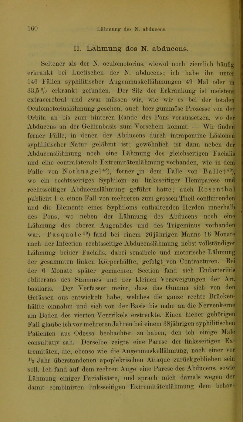 II. Lähmung des N. abducens. Seltener als der N. oculoniotorius, wiewol noch ziemlich häufig erkrankt bei Luetischen der N. abducens; ich habe ihn unter 146 Fällen syphilitischer Augenmuskellähmungen 49 Mal oder in 83,5 'Vo erkrankt gefunden. Der Sitz der Erkrankung ist meistens extracerebral und zwar müssen wir, wie wir es bei der totalen Oculomotoriuslähmung gesehen, auch hier gummöse Prozesse von der Orbita an bis zum hinteren Rande des Pons voraussetzen, wo der Abducens an der Grehirnbasis zum Vorschein kommt. — Wir finden ferner Fälle, in denen der Abducens durch intrapontine Läsionen syphilitischer Natur gelähmt ist; gewöhnlich ist dann neben der Abducenslähmung noch eine Lähmung des gleichseitigen Facialis und eine contralaterale Extreniitätenlähmung vorhanden, wie in dem Falle von Nothnagel^®), fernerhin dem Falle von Ballef^^), wo ein rechtsseitiges Syphilom zu linksseitiger Hemiparese und rechtsseitiger Abducenslähmung geführt hatte; auch Rosenthal publicirt 1. c. einen Fall von mehreren zum grossen Theil confluirenden und die Elemente eines Syphiloms enthaltenden Herden innerhalb des Pons, wo neben der Lähmung des Abducens noch eine Lähmung des oberen Augenlides und des Trigeminus vorhanden war. Pasquale^®) fand bei einem 26jährigen Manne 16 Monate nach der Infection rechtsseitige Abducenslähmung nebst vollständiger Lähmung beider Facialis, dabei sensibele und motorische Lähmung der gesammten linken Körperhälfte, gefolgt von Contracturen. Bei der 6 Monate später gemachten Section fand sich Endarteriitis obliterans des Stammes und der kleinen Verzweigungen der Art. basilaris. Der Verfasser meint, dass das Gumma sich von den Gefässen aus entwickelt habe, welches die ganze rechte Brücken- hälfte einnahm und sich von der Basis bis nahe an die Nervenkerne am Boden des vierten Ventrikels erstreckte. Einen hieher gehörigen Fall glaube ich vor mehreren Jahren bei einem 88jährigen syphilitischen Patienten aus Odessa beobachtet zu haben, den ich einige Male consultativ sah. Derselbe zeigte eine Parese der linksseitigen Ex- ti’emitäten, die, ebenso wie die Augenmuskellähmung, nach einer vor j Vs Jahr überstandenen apoplektischen Attaque zurückgeblieben sein j soll. Ich fand auf dem rechten Auge eine Parese des Abducens, sowie | Lähmung einiger Facialisäste, und sprach mich damals wegen der j damit combinirten linksseitigen Extremitätenlähmung dem behan- |