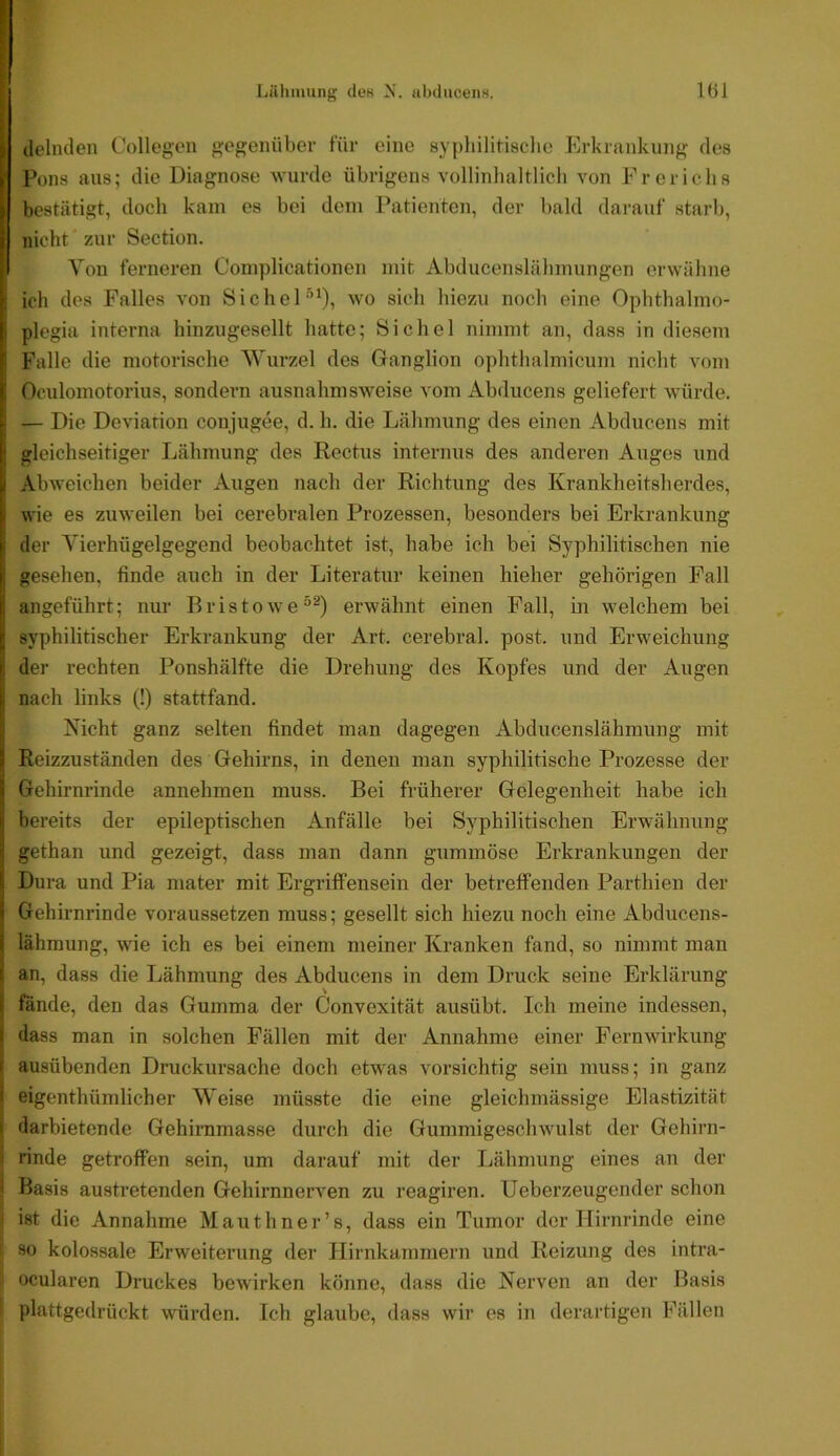 5 ilelmlen Collegen gegenüber für eine sypliilitisclie Erkrankung des ► Pons aus; die Diagnose wurde übrigens vollinlialtlicli von Frericbs f bestätigt, doch kam es bei dem Patienten, der bald darauf starb, I nicht zur Section. Von ferneren Complicationen mit iVbducenslälimungen erwähne r, ich des Falles von Sichel’’’^), wo sicli liiezu noch eine Ophthalmo- I plegia interna hinzugesellt liatte; Sichel nimmt an, dass in diesem ’ Falle die motorische Wurzel des Ganglion ophtlialmicum nicht vom 1 Oculomotorius, sondern ausnahmsweise vom Abducens geliefert würde, r — Die Deviation conjugee, d. h. die Lähmung des einen Abducens mit I; gleichseitiger Lähmung des Kectiis internus des anderen Auges und Abweiclien beider Augen nach der Richtung des Krankheitsherdes, !■ wie es zuweilen bei cerebralen Prozessen, besonders bei Erkrankung I der Yierhügelgegend beobachtet ist, habe ich bei Syphilitischen nie I; gesehen, finde auch in der Literatur keinen hieher gehörigen Fall I angeführt; nur BristOAve“^) erwähnt einen Fall, in welchem bei r syphilitischer Erkrankung der Art. cerebral, post, und Erweichung I der rechten Ponshälfte die Drehung des Kopfes und der Augen 1 nach links (!) stattfand. Nicht ganz selten findet man dagegen Abducenslähmung mit 5 Reizzuständen des Gehirns, in denen man syphilitische Prozesse der i Gehirnrinde annehmen muss. Bei früherer Gelegenheit habe ich i[ bereits der epileptischen Anfälle bei Syphilitischen Erwähnung j gethan und gezeigt, dass man dann gummöse Erkrankungen der li Dura und Pia mater mit Ergriffensein der betreffenden Parthien der ' Gehirnrinde voraussetzen muss; gesellt sich hiezu noch eine Abducens- i, lähmung, wie ich es bei einem meiner Kranken fand, so nimmt man I an, dass die Lähmung des Abducens in dem Druck seine Erklärung ! fände, den das Gumma der Convexität ausübt. Ich meine indessen, s dass man in solchen Fällen mit der Annahme einer Fernwirkung ' ausübenden Druckursache doch etwas vorsichtig sein muss; in ganz • eigenthümlicher Weise müsste die eine gleichmässige Elastizität darbietende Gehirnmasse durch die Gummigeschwulst der Gehirn- rinde getroffen sein, um darauf mit der Lähmung eines an der . Basis austretenden GehirnnerA^en zu reagiren. Ueberzeugender schon i ist die Annahme Mauthner’s, dass ein Tumor der Hirnrinde eine I so kolossale Erweiterung der Hirnkammern und Reizung des intra- f ocularen Druckes bewirken könne, dass die Nerven an der Basis I plattgedrückt AAÜrden. Ich glaube, dass wir es in derartigen Fällen