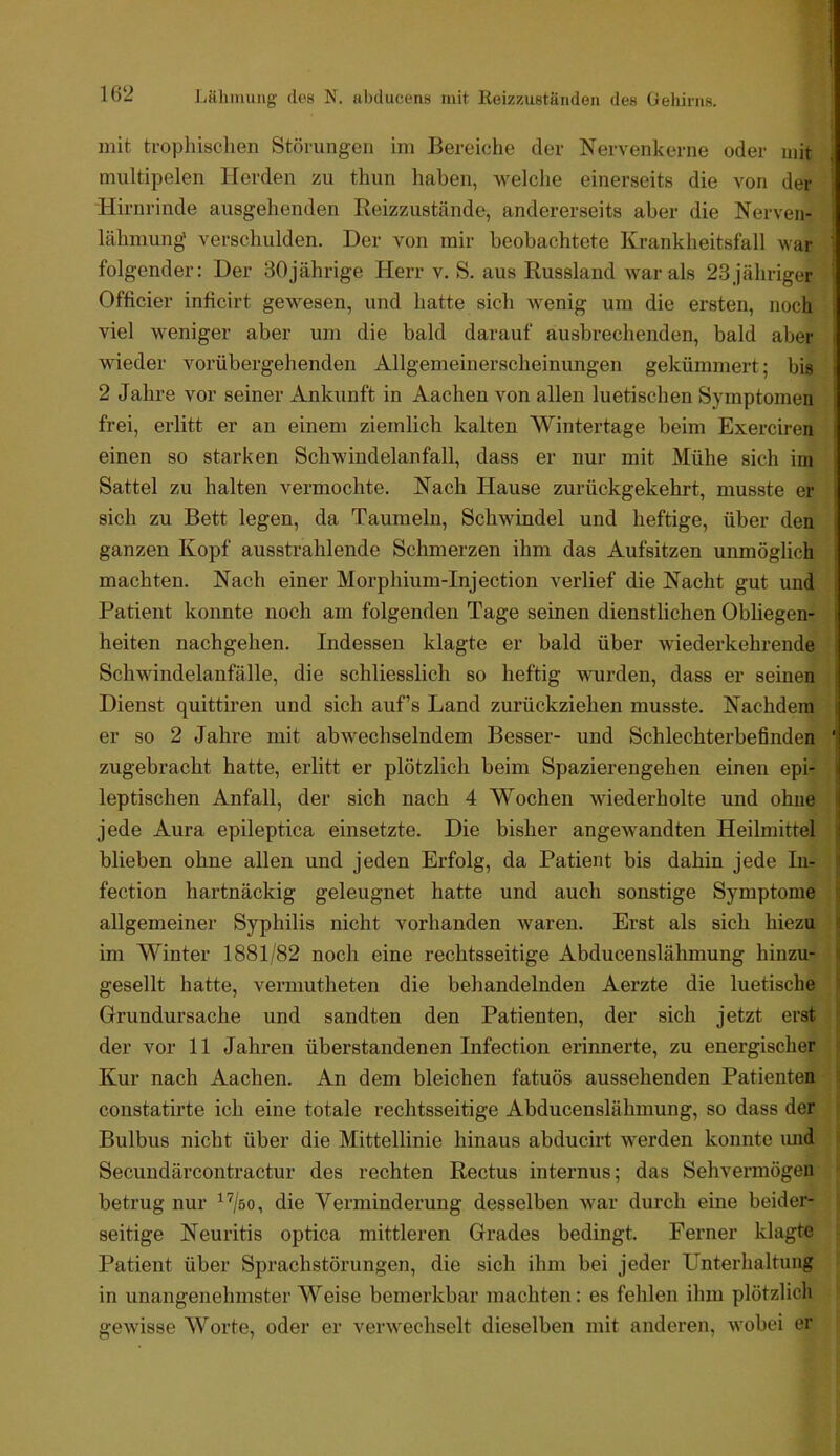 mit tropliisclien Störungen im Bereiche der Nervenkerne oder mit multipelen Herden zu thun haben, welclie einerseits die von der Hirnrinde ausgehenden Reizzustände, andererseits aber die Nerven- lähmung verschulden. Der von mir beobachtete Krankheitsfall war folgender: Der 30jährige Herr v. S. aus Russland war als 23jähriger Officier inficirt gewesen, und hatte sich wenig um die ersten, noch viel W'Cniger aber um die bald darauf ausbrechenden, bald aber wieder vorübergehenden Allgemeinerscheinungen gekümmert; bis 2 Jahre vor seiner Ankunft in Aachen von allen luetischen Symptomen frei, erlitt er an einem ziemlich kalten Wintertage beim Exerciren einen so starken Schwindelanfall, dass er nur mit Mühe sich im Sattel zu halten vermochte. Nach Hause zurückgekehrt, musste er ■ sich zu Bett legen, da Taumeln, Schwindel und heftige, über den ganzen Kopf ausstrahlende Schmerzen ihm das Aufsitzen unmöglich machten. Nach einer Morphium-Injection verlief die Nacht gut und Patient konnte noch am folgenden Tage seinen dienstlichen Obliegen- : heiten nachgehen. Indessen klagte er bald über wiederkehrende Schwindelanfälle, die schliesslich so heftig wurden, dass er seinen Dienst quittiren und sich auf’s Land zurückziehen musste. Nachdem er so 2 Jahre mit abwechselndem Besser- und Schlechterbeßnden ' zugebracht hatte, erlitt er plötzlich beim Spazierengehen einen epi- \ leptischen Anfall, der sich nach 4 Wochen wiederholte und ohne i jede Aura epileptica einsetzte. Die bisher angewandten Heilmittel i blieben ohne allen und jeden Erfolg, da Patient bis dahin jede Iii- fection hartnäckig geleugnet hatte und auch sonstige Symptome allgemeiner Syphilis nicht vorhanden waren. Erst als sich hiezu : im Winter 1881/82 noch eine rechtsseitige Abducenslähmung hinzu- gesellt hatte, vermutheten die behandelnden Aerzte die luetische Grundursache und sandten den Patienten, der sich jetzt erst der vor 11 Jahren überstandenen Infection erinnerte, zu energischer Kur nach Aachen. An dem bleichen fatuös aussehenden Patienten constatirte ich eine totale rechtsseitige Abducenslähmung, so dass der Bulbus nicht über die Mittellinie hinaus abducirt werden konnte imd Secundärcontractur des rechten Rectus internus; das Sehvermögen betrug nur ^'^/so, die Verminderung desselben war durch eine beider- seitige Neuritis optica mittleren Grades bedingt. Ferner klagte Patient über Sprachstörungen, die sich ihm bei jeder Unterhaltung in unangenehmster Weise bemerkbar machten: es fehlen ihm plötzlicli gewisse Worte, oder er verwechselt dieselben mit anderen, wobei er