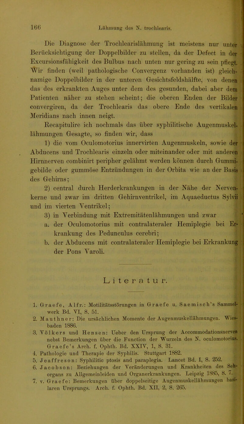 Die Diagnose der Troclilearislähmung ist meistens nur unter Berücksichtigung der Doppelbilder zu stellen, da der Defect in der Excursionsfähigkeit des Bulbus nach unten nur gering zu sein pflegt, Wir finden (weil pathologische Convergenz vorhanden ist) gleich- namige Doppelbilder in der unteren Gesichtsfeldshälfte, von denen das des erkrankten Auges unter dem des gesunden, dabei aber dem Patienten näher zu stehen scheint; die oberen Enden der Bilder convergiren, da der Trochlearis das obere Ende des vertikalen Meridians nach innen neigt. Recapitulire ich nochmals das über syphilitische Augenmuskel- lähmungen Gesagte, so finden wir, dass 1) die vom Oculomotorius innervirten Augenmuskeln, sowie der : Abducens und Trochlearis einzeln oder miteinander oder mit anderen Hirnnerven combinirt peripher gelähmt werden können durch Gummi- ; gebilde oder gummöse Entzündungen in der Orbita wie an der Basis des Gehirns; 2) centi'al durch Herderkrankungen in der Nähe der Nerven- kerne und zwar im dritten Gehirnventrikel, im Aquaeductus Sylvii und im vierten Yentrikel; j 3) in Verbindung mit Extremitätenlähmungen und zwar a. der Oculomotorius mit contralatei’aler Hemiplegie bei Er- | krankung des Pedunculus cerebri; i b, der Abducens mit contralateraler Hemiplegie bei Erki-ankung j der Pons Varoli, Literatur. 1. Graefe, Alfr.: Motilitätsstörungen in Graefe u. Saemisch’s Sammelf ? i werk Bd. VI, S. 51. 2. Mauthner: Die ursächlichen Momente der Augenmuskellähmungen. Wies- | baden 1886. 3. Volkers und Hensen: lieber den Ursprung der Accoramodationsnervea j nebst Bemerkungen über die Function der Wurzeln des N. oculomotorius. Graefe’s Arch. f. Ophth. Bd. XXIV, 1, S. 31. j 4. Pathologie und Therapie der Syphilis. Stuttgart 1882. j 5. Jeaffreson: Syphilitic ptosis and paraplegia. Lancet Bd. I, S. 252. j 6. Jacobson: Beziehungen der Veränderungen und Krankheiten des Seh- organs zu Allgemeinleiden und Organerkrankungen. Leipzig 1885, S. 0 7. V. Graefe: Bemerlcungen über doppelseitige Augenmuskellähmungen l)asi- laren Ursprungs. Arch. f. Ophth. Bd. XU, 2, S. 265. j