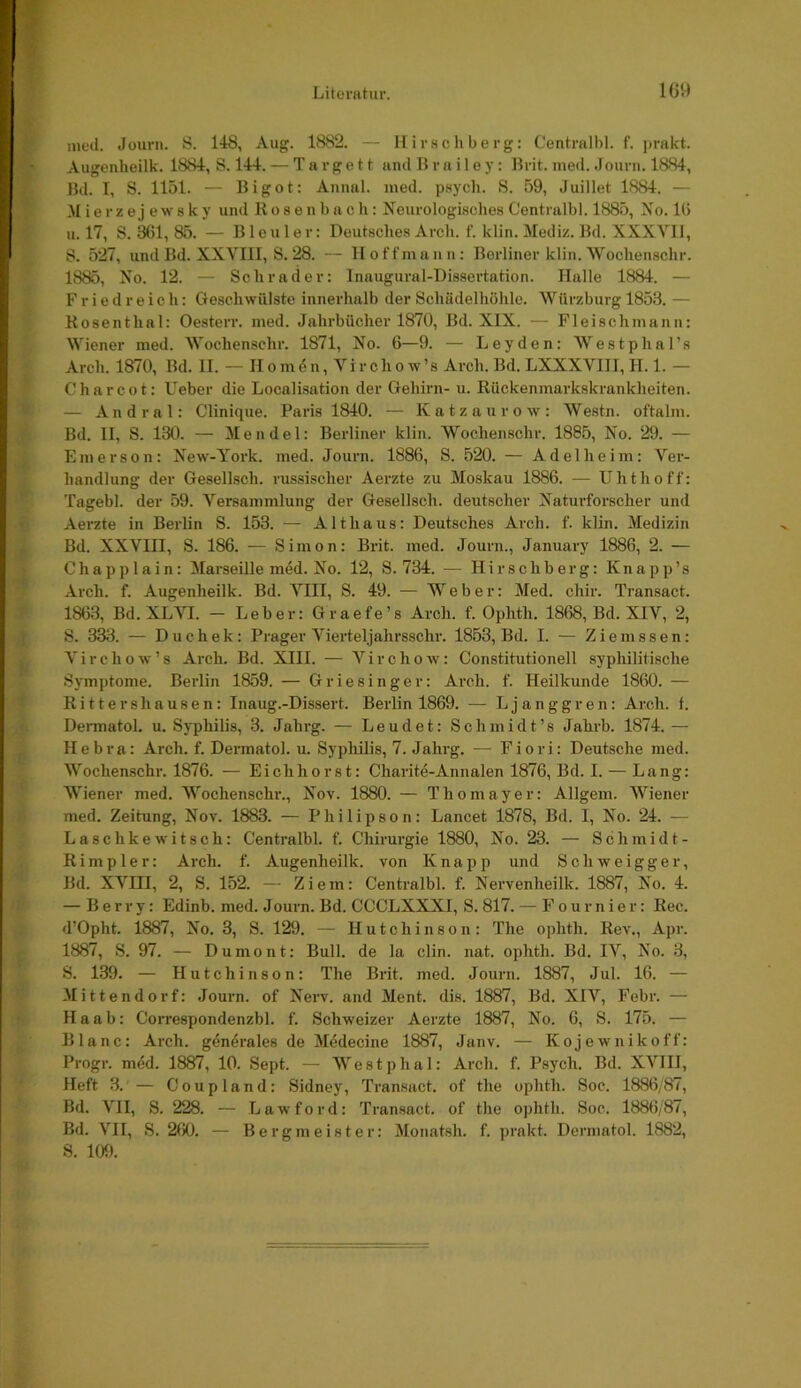 med. Jourii. S. 148, Aug. 1882. — llirschberg: Centralbl. f. prakt. Augenheilk. 1884, S. 144. — T a r g e 11 and H r a i 1 e y: llrit. med. Journ. 1884, Bd. I, S. 1151. — Bigot: Annal. med. psych. S. 59, Juillet 1884. — .M ie r ze j ews k y und Rosen buch: Neurologisches Centralbl. 1885, No. 16 u. 17, S. 361, 85. — Bleuler: Deutsches Arch. f. klin. Mediz. Bd. XXXVIl, S. 527, und Bd. XXVIII, S. 28. — lloffmann; Berliner klin. Wochenschr. 1885, No. 12. — Schräder: Iiiaugural-Dissertation. Halle 1884. — F r i e d r e i c h: Geschwülste innerhalb der Schädelhöhle. Würzburg 1853. — Kosenthal: Oesterr. med. Jahrbücher 1870, Bd. XIX. — Fleischmann: Wiener med. Wochenschr. 1871, No. 6—9. — Leyden: Westphal’s Arch. 1870, Bd. II. — II o m 6 n, Vi r ch o w’s Arch. Bd. LXXXVIII, H.I.— C har cot: Ueber die Localisatiou der Gehirn- u. Rückenmarkskrankheiten. — Andral: Clinique. Paris 1840. — Katzaurow: Westn. oftalm. Bd. II, S. 130. — Mendel: Berliner klin. Wochenschr. 1885, No. 29. — Emerson: New-York. med. Journ. 1886, S. 520. — Adel heim: Ver- handlung der Gesellsch. russischer Aerzte zu Moskau 1886. — Uhtlioff: Tagebl. der 59. Versammlung der Gesellsch. deutscher Naturforscher und Aerzte in Berlin S. 153. — Althaus: Deutsches Arch. f. klin. Medizin Bd. XXVIII, S. 186. — Simon: Brit. med. Journ., January 1886, 2. — Chapplain: Marseille med. No. 12, S. 734. — Hirschberg: Knapp’s Arch. f. Augenheilk. Bd. VIII, S. 49. — Weber: Med. chir. Transact. 1863, Bd. XLVI. - Leber: Graefe’s Arch. f. Ophth. 1868, Bd. XIV, 2, S. 333. — Duchek: Prager Vierteljahrsschr. 1853, Bd. I. — Ziemssen: Virchow’s Arch. Bd. XIII. — Virchow: Constitutioneil syphilitische Symptome. Berlin 1859. — Griesinger: Arch. f. Heilkunde 1860. — Rittershausen: Inaug.-Dissert. Berlin 1869. — Ljanggren: Arch. f. Dennatol, u. Syphilis, 3. Jahrg. — Leudet: Schmidt’s Jahrb. 1874. — Hebra: Arch. f. Dermatol, u. Syphilis, 7. Jahrg. — Fiori: Deutsche med. Wochenschr. 1876. — Eichhorst: Charitö-Annalen 1876, Bd. I. — Lang: Wiener med. Wochenschr., Nov. 1880. — Thomayer: Allgem. Wiener med. Zeitung, Nov. 1883. — Philipson: Lancet 1878, Bd. I, No. 24. — Lasehkewitsch: Centralbl. f. Chirurgie 1880, No. 23. — Schmidt- Rimpier: Arch. f. Augenheilk. von Knapp und Schweigger, Bd. XVni, 2, S. 152. — Ziem: Centralbl. f. Nervenheilk. 1887, No. 4. — Berry: Edinb. med. J ourn. Bd. CCCLXXXI, S. 817. — F o u r n i e r: Rec. d’Opht. 1887, No. 3, S. 129. — Hutchinson: The ophth. Rev., Apr. 1887, S. 97. — Dumont: Bull, de la clin. nat. ophth. Bd. IV, No. 3, S. 139. — Hutchinson: The Brit. med. Journ. 1887, Jul. 16. — Mittendorf: Journ. of Nerv, and Ment. dis. 1887, Bd. XIV, Febr. — H a a b: CoiTespondenzbl. f. Schweizer Aerzte 1887, No. 6, S. 175. — Blanc: Arch. generales de Medecine 1887, Janv. — Kojewnikoff: Progr. mdd. 1887, 10. Sept. — Westphal: Arch. f. Psych. Bd. XVIII, Heft 3. — Coupland: Sidney, Transact. of the ophth. Soc. 1886/87, Bd. VII, S. 228. — Lawford: Transact. of the ophth. Soc. 1886/87, Bd. A'^II, S. 260. — Berg me ist er: Monatsh. f. prakt. Dermatol. 1882, S. 109.