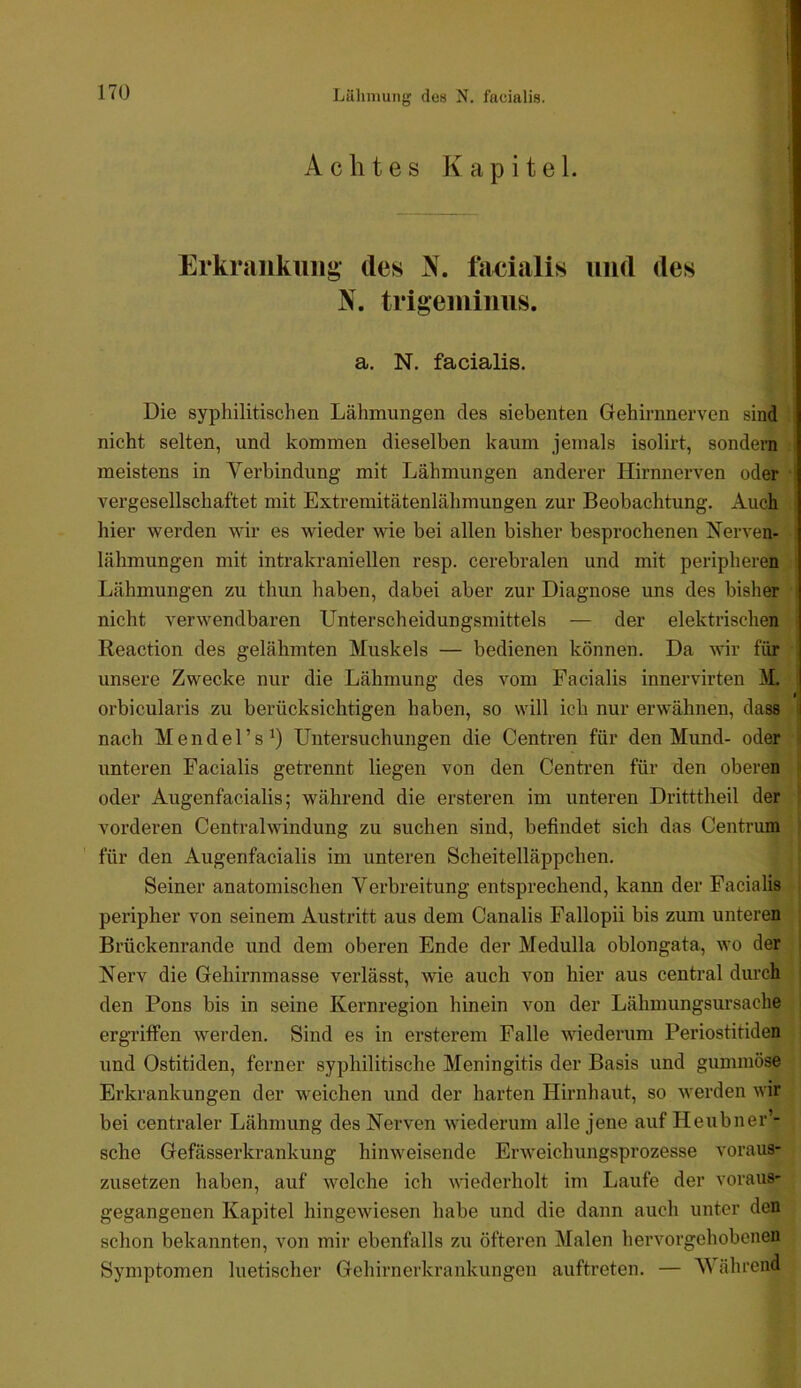 A c h t e s K a p i t e 1. Erkraiikiiiis» des N. facialis und des N. trigemiims. a, N. facialis. Die syphilitischen Lähmungen des siebenten Gehirnnerven .sind nicht selten, und kommen dieselben kaum jemals isolirt, sondern f meistens in Yerbindung mit Lähmungen anderer Hirnnerven oder vergesellschaftet mit Extremitätenlähmungen zur Beobachtung. Auch hier werden wir es wieder wie bei allen bisher besprochenen Nerven- lähmungen mit intrakraniellen resp. cerebralen und mit peripheren Lähmungen zu thun haben, dabei aber zur Diagnose uns des bisher nicht verwendbaren Unterscheidungsmittels — der elektrischen Reaction des gelähmten Muskels — bedienen können. Da wir für unsere Zwecke nur die Lähmung des vom Facialis innervirten M $ orbicularis zu berücksichtigen haben, so will ich nur erwähnen, dass nach Mendel’s^) Untersuchungen die Centren für den Mund- oder unteren Facialis getrennt liegen von den Centren für den oberen oder Augenfacialis; während die ersteren im unteren Dritttheil der vorderen Centralwindung zu suchen sind, befindet sich das Centrum für den Augenfacialis im unteren Scheitelläppchen. Seiner anatomischen Verbreitung entsprechend, kann der Facialis peripher von seinem Austritt aus dem Canalis Fallopii bis zum unteren Brückenrande und dem oberen Ende der Medulla oblongata, wo der Nerv die Gehirnmasse verlässt, wie auch von hier aus central durch den Pons bis in seine Kernregion hinein von der Lähmungsursache ergriffen werden. Sind es in ersterem Falle wiederum Periostitiden und Ostitiden, ferner syphilitische Meningitis der Basis und gummöse Erkrankungen der weichen und der harten Hirnhaut, so werden wir bei centraler Lähmung des Nerven wiederum alle jene auf Heubner’- sche Gefässerkrankung hinweisende Erweichungsprozesse voraus- zusetzen haben, auf welche ich wdederholt im Laufe der voraus- gegangenen Kapitel hingewiesen habe und die dann auch unter den schon bekannten, von mir ebenfalls zu öfteren Malen hervorgehobenen Symptomen luetischer Gehirnerkrankungen auftreten. — 'Während