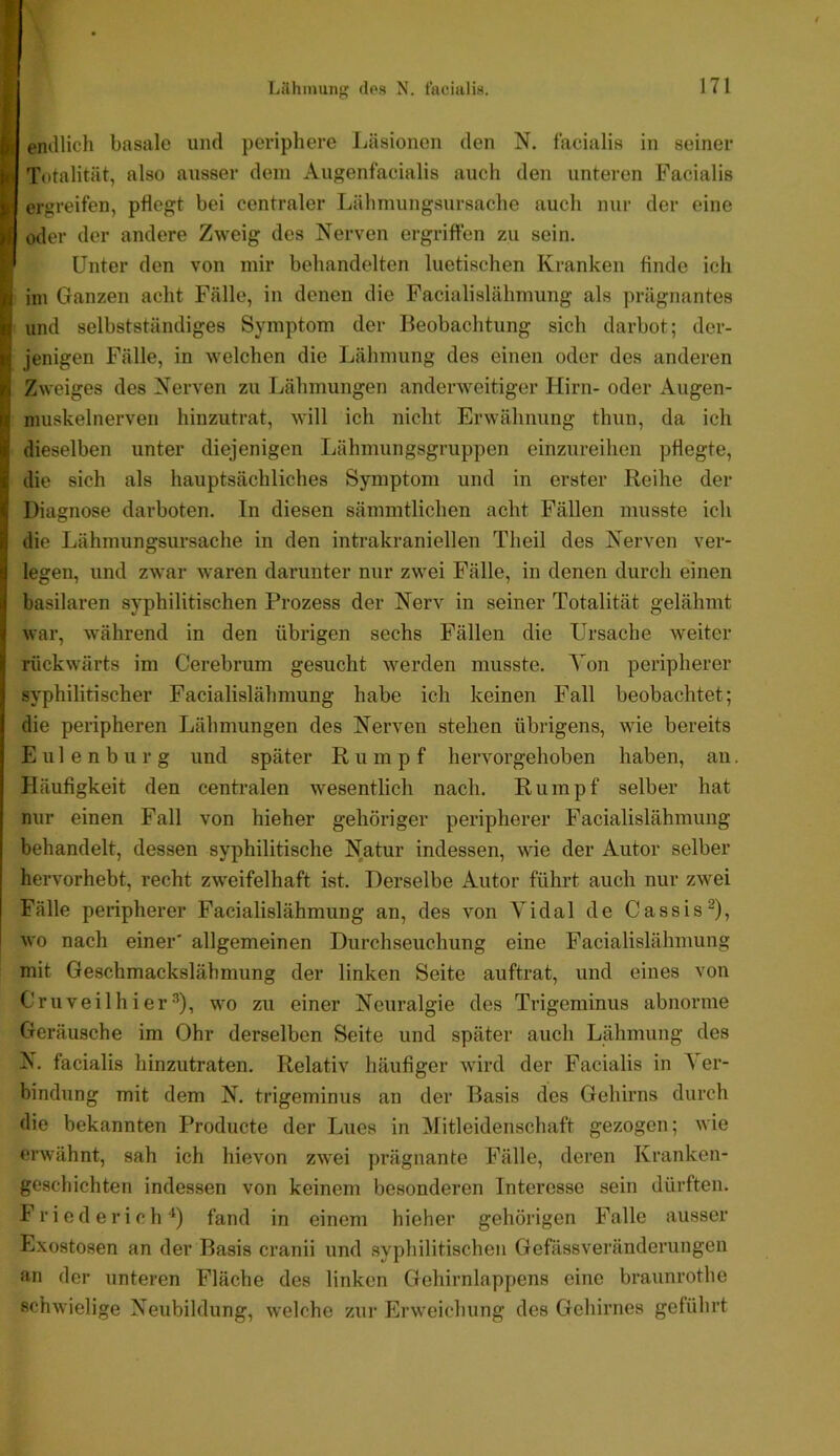 Lilhinuiif' des N. tacialirt. l) emllich basale und periphere Läsionen den N. facialis in seiner f( Totalität, also ausser dem Augenfacialis auch den unteren Facialis ergreifen, pflegt bei centraler Lähmungsursache auch nur der eine )i o<ler der andere Zweig des Nerven ergriffen zu sein. Unter den von mir behandelten luetischen Kranken finde ich II im Ganzen acht Fälle, in denen die Facialislähmung als prägnantes n und selbstständiges Symptom der Beobachtung sich darbot; der- i'i jenigen Fälle, in welchen die Lähmung des einen oder des anderen irl Zweiges des Nerven zu Lähmungen anderweitiger Hirn- oder Augen- ir nmskelnerven hinzutrat, will ich nicht Erwähnung thun, da ich lii dieselben unter diejenigen Lähmungsgruppen einzureihen pflegte, ■ij die sich als hauptsächliches Symptom und in erster Reihe der f Diagnose darboten. In diesen sämmtlichen acht Fällen musste ich i die Lähmungsursache in den intrakraniellen Theil des Nerven ver- 3 legen, und zwar waren darunter nur zwei Fälle, in denen durch einen ij basilaren syphilitischen Prozess der Nerv in seiner Totalität gelähmt ^ war, während in den übrigen sechs Fällen die Ursache weiter f rückwärts im Cerebrum gesucht werden musste. Von peripherer j syphilitischer Facialislähmung habe ich keinen Fall beobachtet; die peripheren Lähmungen des Nerven stehen übrigens, wie bereits E u 1 e n b u r g und später Rumpf hervorgehoben haben, an. Häufigkeit den centi-alen wesentlich nach. Rumpf selber hat nur einen Fall von hieher gehöriger peripherer Facialislähmung behandelt, dessen syphilitische Natur indessen, wie der Autor selber hervorhebt, recht zweifelhaft ist. Derselbe Autor führt auch nur zwei Fälle peripherer Facialislähmung an, des von Vidal de Cassis^), wo nach einer' allgemeinen Durchseuchung eine Facialislähmung mit Geschmackslähmung der linken Seite auftrat, und eines von C'ruveilhier^), wo zu einer Neuralgie des Trigeminus abnorme Geräusche im Ohr derselben Seite und später auch Lähmung des N. facialis hinzutraten. Relativ häufiger wird der Facialis in Ver- bindung mit dem N. trigeminus an der Basis des Gehirns durch die bekannten Producte der Lues in Mitleidenschaft gezogen; wie erwähnt, sah ich hievon zwei prägnante Fälle, deren Kranken- geschichten indessen von keinem besonderen Interesse sein dürften. F r i e d e r i c h ■*) fand in einem hieher gehörigen Falle ausser Exostosen an der Basis cranii und syphilitischen Gefässveränderungen an der unteren Fläche des linken Gehirnlappens eine braunrothe schwielige Neubildung, welche zur Erweichung des Gehirnes geführt