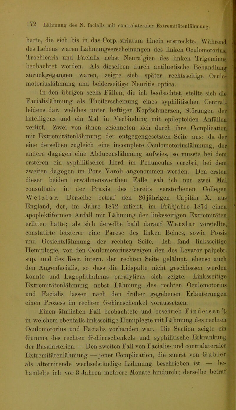 hatte, die sich bis in das Corp, striatum liinein erstreckte. Während des Lebens waren Lähmungserscheinungen des linken Oculomotorius, Trochlearis und Facialis nebst Neuralgien des linken Trigeminus beobachtet worden. Als dieselben durch antiluetische Behandlung zurückgegangen waren, zeigte sich später rechtsseitige Oculo- motoriuslähmung und beiderseitige Neuritis optica. In den übrigen sechs Fällen, die ich beobachtet, stellte sich die Facialislähmung als Theilerscheinung eines syphilitischen Central- leidens dar, welches unter heftigen Kopfschmerzen, Störungen der Intelligenz und ein Mal in Verbindung mit epileptoiden Anfällen verlief. Zwei von ihnen zeichneten sich durch ihre Complicatiou mit Extremitätenlähmung der entgegengesetzten Seite aus; da der eine derselben zugleich eine incomplete Oculomotoriuslähmung, der andere dagegen eine Abducenslähmung aufwies, so musste bei dem ersteren ein syphilitischer Herd im Pedunculus cerebri, bei dem. zweiten dagegen im Pons Yaroli angenommen werden. Den ersten dieser beiden erwähnenswerthen Fälle sah ich nur zwei Mal consultativ in der Praxis des bereits verstorbenen Collegen Wetzlar. Derselbe betraf den 26jährigen Capitän X. aus England, der, im Jahre 1872 inficirt, im Frühjahre 1874 einen apoplektiformen Anfall mit Lähmung der linksseitigen Extremitäten erlitten hatte; als sich derselbe bald darauf Wetzlar vorstellte, constatirte letzterer eine Parese des linken Beines, sowie Ptosis und Gesichtslähmung der rechten Seite. Ich . fand linksseitige Hemiplegie, von den Oculomotoriuszweigen den des Levator palpebr. sup. und des Reet, intern, der rechten Seite gelähmt, ebenso auch den Augenfacialis, so dass die Lidspalte nicht geschlossen werden konnte und Lagophthalmus paralyticus sich zeigte. Linksseitige Extremitätenlähmung nebst Lähmung des rechten Oculomotorius und Facialis lassen nach den früher gegebenen Erläuterungen einen Prozess im rechten Gehirnschenkel voraussetzen. Einen ähnlichen Fall beobachtete und beschrieb F i n d e i s e n ‘’),- in welchem ebenfalls linksseitige Hemiplegie mit Lähmung des rechten Oculomotorius und Facialis vorhanden war. Die Section zeigte ein Gumma des rechten Gehirnschenkels und syphilitische Erkrankung der Basalarterien. — Den zweiten Fall von Facialis- und contralateraler Extremitätenlähmung—jener Complication, die zuerst von Guhl er als alternirende wechselständige Lähmung beschrieben ist — be- handelte ich vor 3 Jahren mehrere Monate hindurch; derselbe betrat