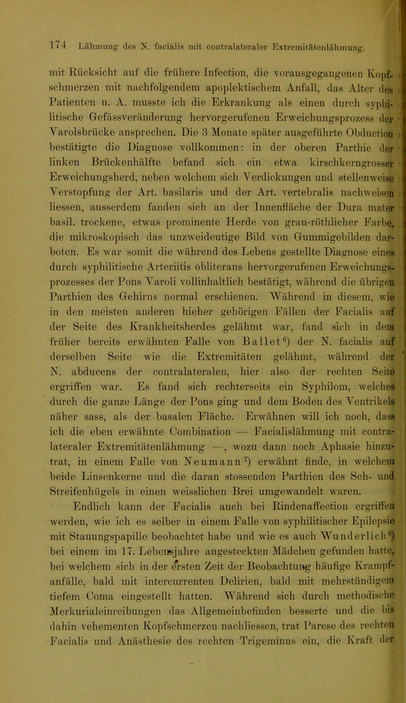 mit Rücksiclit auf die früliere Infection, die vorausgegangenen Kopf, sclinierzen mit nachfolgendem apoplektischem Anfall, das Alter des Patienten u. A. musste ich die Erkrankung als einen durch syphi- litische Gefässveränderung hervorgerufenen Erweichungsprozess der Varolsbrücke ansprechen. Die 3 Monate später ausgeführte Obduction bestätigte die Diagnose vollkommen; in der oberen Parthie der linken Brückenhälfte befand sich ein etwa kirschkerngrosser Erweichungsherd, neben welchem sich Verdickungen und stellenweise Verstopfung der Art. basilaris und der Art. vertebralis nachweisen liessen, ausserdem fanden sich an der Innenfläche der Dura mater basil. trockene, etwas prominente Herde von grau-röthlicher Farbe, die mikroskopisch das unzweideutige Bild von Gummigebilden dar- boten. Es war somit die während des Lebens gestellte Diagnose eines durch syphilitische Arteriitis obliterans hervorgerufenen Erweichungs- prozesses der Pons Varoli vollinhaltlich bestätigt, während die übrigen Parthien des Gehirns normal erschienen. Während in diesem, wie in den meisten anderen hieher gehörigen Fällen der Facialis auf der Seite des Krankheitsherdes gelähmt war, fand sich in dem früher bereits erwähnten Falle von Ballet®) der N. facialis auf derselben Seite wie die Extremitäten gelähmt, während der K. abducens der contralateralen, hier also der rechten Seite ergriffen war. Es fand sich rechterseits ein Syphilom, welches durch die ganze Länge der Pons ging und dem Boden des Ventrikels näher sass, als der basalen Fläche. Erwähnen will ich noch, dass ich die eben erwähnte Combination — Facialislähmung mit contra- lateraler Extremitätenlähmung —, wozu dann noch Aphasie hinzu- trat, in einem Falle von Neumann'O erwähnt finde, in welchem beide Linsenkerne und die daran stossenden Parthien des Seh- und Streifenhügels in einen weisslichen Brei umgewandelt waren. Endlich kann der Facialis auch bei Rindenalfection ergriffen werden, wie ich es selber in einem Falle von syphilitischer Epilepsie mit Stauungspapille beobachtet habe und wie es auch Wunderlich®) bei einem im 17. Lebensjahre angesteckten Mädchen gefunden hatte, bei welchem sich in der Ersten Zeit der Beobachtung häufige Krampf- anfälle, bald mit intercurrenten Delirien, bald mit mehrstündigem tiefem Coma eingestellt hatten. Während sich durch methodische Merkurialeinreibungen das Allgemeinbefinden besserte und die bis dahin vehementen Kopfschmerzen nachliessen, trat Parese des rechten Facialis und Anästhesie des rechten Trigeminus ein, die Kraft der