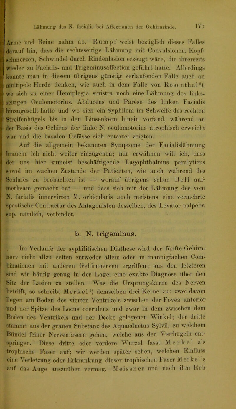 Lühniung des N. f'aeittlis bei Att’ectionen der Qeliirnrinde. Anne und Beine nahm ab. Rumpf weist bezüglich dieses Falles darauf hin, dass die rechtsseitige Lähmung mit Convulsionen, Kopf- schmerzen, Schwindel durch Rindenläsion erzeugt wäre, die ihrerseits wieder zu Facialis- und Trigeminusaffection geführt hatte. Allerdings konnte man in diesem übrigens günstig verlaufenden Palle auch an multipele Herde denken, wie auch in dem Falle von RosenthaP), wo sich zu einer Hemiplegia sinistra noch eine Lähmung des links- seitigen Oculomotorius, Abducens und Parese des linken Facialis hinzugesellt hatte und wo sich ein Syphilom im Schweife des rechten Streifenhügels bis in den Linsenkern hinein vorfand, während an der Basis des Gehirns der linke N. oculomotorius atrophisch erweicht war und die basalen Gefässe sich entartet zeigten. Auf die allgemein bekannten Symptome der Facialislähmung bmuche ich nicht weiter einzugehen; nur erwähnen will ich, dass der uns hier zumeist beschäftigende Lagophthalmus paralyticus sowol im wachen Zustande der Patienten, wie auch während des Schlafes zu beobachten ist — worauf übrigens schon Bell auf- merksam gemacht hat — und dass sich mit der Lähmung des vom N. facialis innervirten M. orbicularis auch meistens eine vermehrte spastische Contractur des Antagonisten desselben, des Levator palpebr. 8up. nämlich, verbindet. b. N. trigeminus. Im Verlaufe der syphilitischen Diathese wird der fünfte Gehirn- nerv nicht allzu selten entw'eder allein oder in mannigfachen Com- binationen mit anderen Gehirnnerven ergriffen; aus den letzteren sind wir häufig genug in der Lage, eine exakte Diagnose über den Sitz der Läsion zu stellen. Was die Ursprungskerne des Nerven betrifft, so schreibt Merkel') demselben drei Kerne zu: zwei davon liegen am Boden des vierten Ventrikels zwischen der Fovea anterior und der Spitze des Locus coeruleus und zwar in dem zwischen dem Boden des Ventrikels und der Decke gelegenen Winkel; der dritte stammt aus der grauen Substanz des Aquaeductus Sylvii, zu welchem Bündel feiner Nervenfasern gehen, welche aus den Vierhügeln ent- springen. Diese dritte oder vordere Wurzel fasst Merkel als trophische Faser auf; wir werden später sehen, welchen Einfluss eine Verletzung oder Erkrankung dieser trophischen Faser MerkePs auf das Auge auszuüben vermag. Meissner und nach ihm Erb