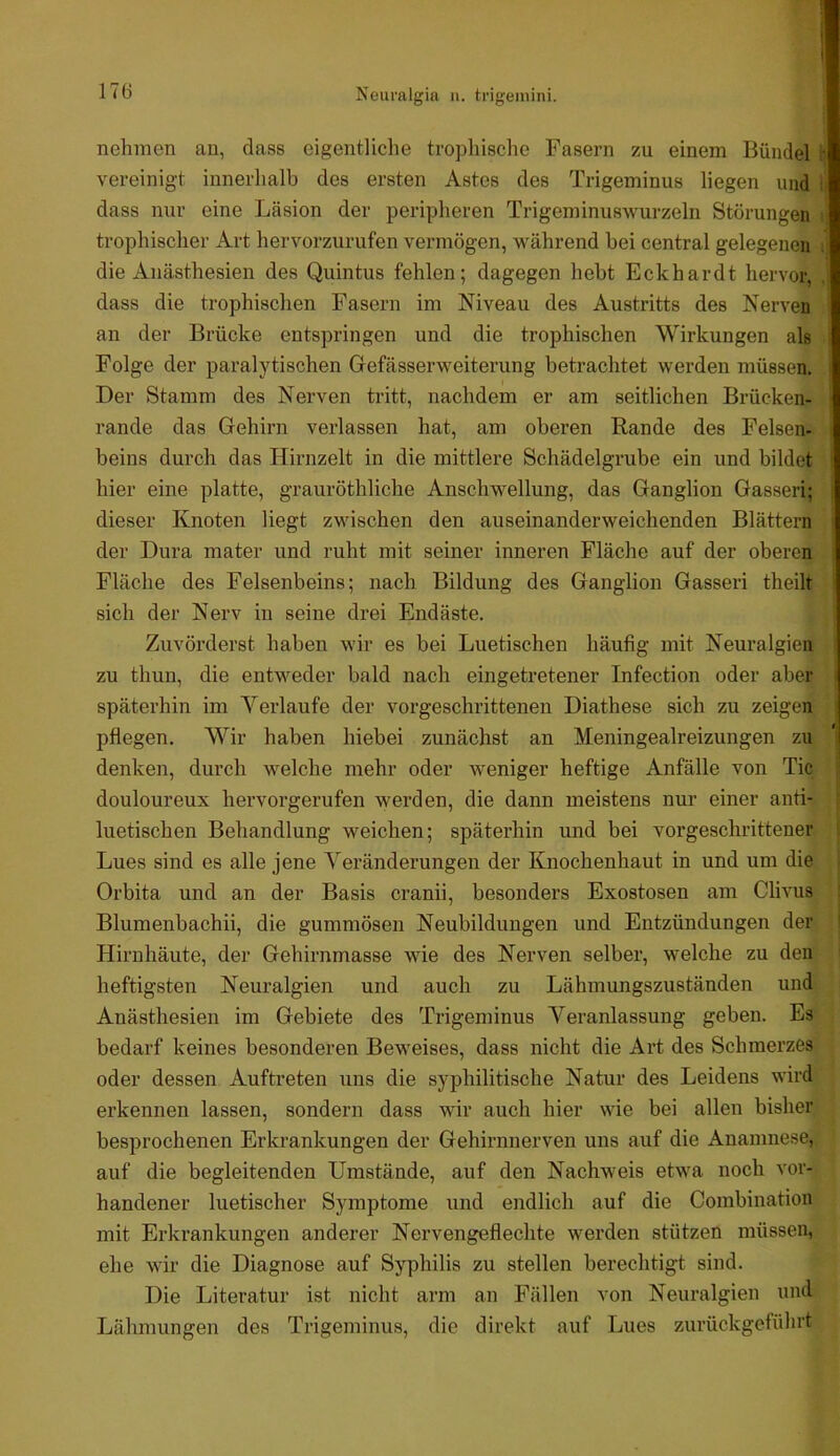 1 < ö Neuralgia n. trigemini. nehmen an, dass eigentliche trophisclie Fasern zu einem Bündel h vereinigt innerhalb des ersten Astes des Trigeminus liegen und : dass nur eine Läsion der peripheren Trigeminuswurzeln Störungen trophischer Art hervorzurufen vermögen, während bei central gelegenen die Anästhesien des Quintus fehlen; dagegen hebt Eckhardt hervor, . dass die trophischen Fasern im Niveau des Austritts des Nerven an der Brücke entspringen und die trophischen Wirkungen als Folge der paralytischen Gefässerweiterung betrachtet werden müssen. Der Stamm des Nerven tritt, nachdem er am seitlichen Brücken- rande das Gehirn verlassen hat, am oberen Rande des Felsen- beins durch das Hirnzelt in die mittlere Schädelgrube ein und bildet hier eine platte, grauröthliche Anschwellung, das Ganglion Gasseri; dieser Knoten liegt zwischen den auseinanderweichenden Blättern der Dura mater und ruht mit seiner inneren Fläche auf der oberen Fläche des Felsenbeins; nach Bildung des Ganglion Gasseri theilt sich der Nerv in seine drei Endäste. Zuvörderst haben wir es bei Luetischen häufig mit Neuralgien zu thun, die entweder bald nach eingetretener Infection oder aber späterhin im Verlaufe der vorgeschrittenen Diathese sich zu zeigen pflegen. Wir haben hiebei zunächst an Meningealreizungen zu denken, durch welche mehr oder w'eniger heftige Anfälle von Tic douloureux hervorgerufen werden, die dann meistens nur einer anti- luetischen Behandlung weichen; späterhin und bei vorgeschrittener Lues sind es alle jene Veränderungen der Knochenhaut in und um die Orbita und an der Basis cranii, besonders Exostosen am Clivus Blumenbachii, die gummösen Neubildungen und Entzündungen der Hirnhäute, der Gehirnmasse wie des Nerven selber, welche zu den heftigsten Neuralgien und auch zu Lähmungszuständen und Anästhesien im Gebiete des Trigeminus Veranlassung geben. Es bedarf keines besonderen Beweises, dass nicht die Art des Schmerzes oder dessen Auftreten uns die syphilitische Natur des Leidens wird erkennen lassen, sondern dass wir auch hier wie bei allen bisher besprochenen Erkrankungen der Gehirnnerven uns auf die Anamnese, auf die begleitenden Umstände, auf den Nachweis etwa noch vor- handener luetischer Symptome und endlich auf die Combination mit Erkrankungen anderer Nervengeflechte werden stützen müssen, ehe wir die Diagnose auf Syphilis zu stellen berechtigt sind. Die Literatur ist nicht arm an Fällen von Neuralgien und Lähmungen des Trigeminus, die direkt auf Lues zurückgeführt