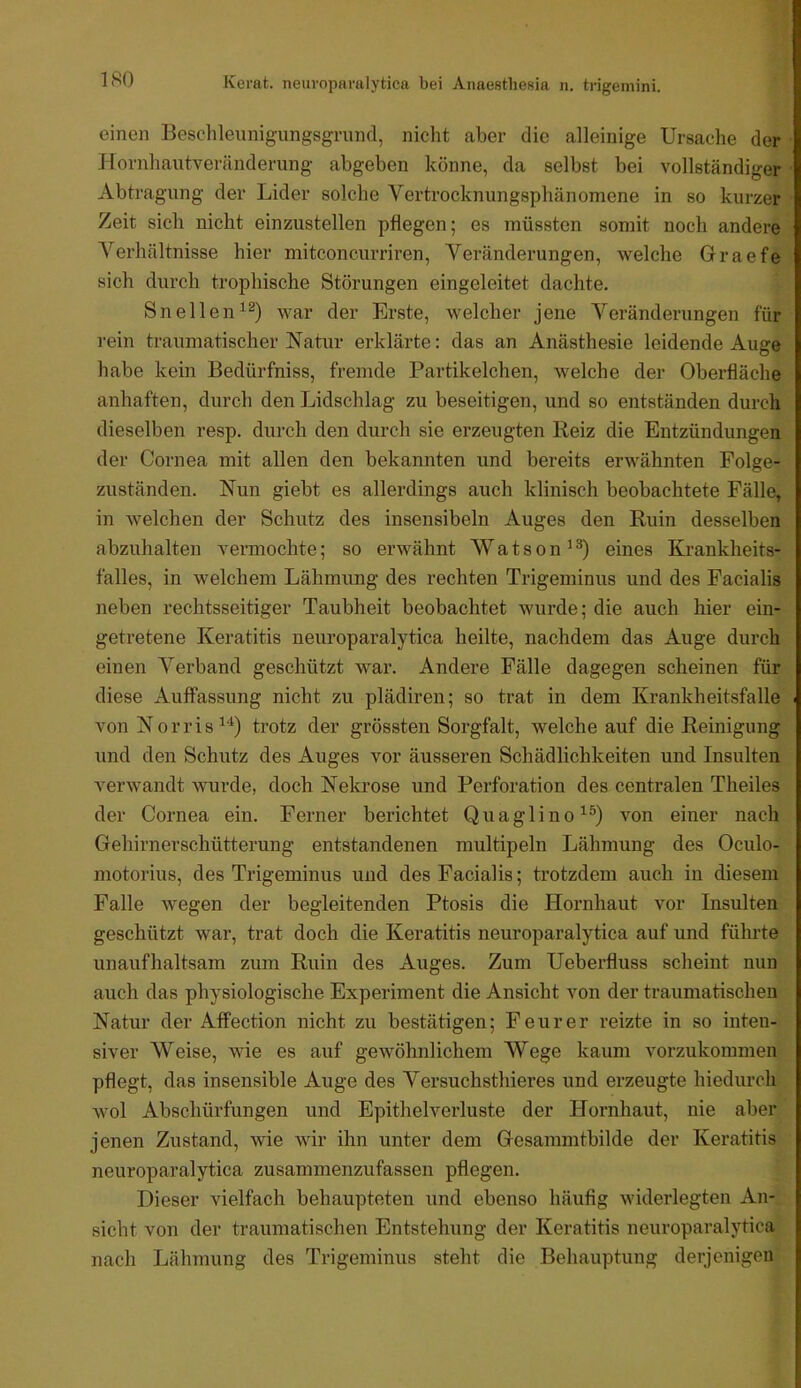 ISO einen Beschleunigungsgrund, nicht aber die alleinige Ursache der Hornhautveränderung abgeben könne, da selbst bei vollständiger Abtragung der Lider solche Vertrocknungsphänomene in so kurzer Zeit sich nicht einzustellen pflegen; es müssten somit noch andere Verhältnisse hier mitconcurriren, Veränderungen, welche Graefe sich durch trophische Störungen eingeleitet dachte. Snellen^®) war der Erste, welcher jene Veränderungen für rein traumatischer Natur erklärte: das an Anästhesie leidende Auge habe kein Bedürfniss, fremde Partikelchen, welche der Oberfläche anhaften, durch den Lidschlag zu beseitigen, und so entständen durch dieselben resp. durch den durch sie erzeugten Reiz die Entzündungen der Cornea mit allen den bekannten und bereits erwähnten Folge- zuständen. Nun giebt es allerdings auch klinisch beobachtete Fälle, in welchen der Schutz des insensibeln Auges den Ruin desselben abzuhalten vermochte; so erwähnt Watson’^) eines Krankheits- falles, in welchem Lähmung des rechten Trigeminus und des Facialis neben rechtsseitiger Taubheit beobachtet wurde; die auch hier ein- getretene Keratitis neiiroparalytica heilte, nachdem das Auge durch einen Verband geschützt war. Andere Fälle dagegen scheinen für diese Auffassung nicht zu plädiren; so trat in dem Krankheitsfalle von Norris^*^) trotz der grössten Sorgfalt, welche auf die Reinigung und den Schutz des Auges vor äusseren Schädlichkeiten und Insulten verwandt wurde, doch Nekrose und Perforation des centralen Theiles der Cornea ein. Ferner berichtet Quaglino^®) von einer nach Gehirnerschütterung entstandenen multipeln Lähmung des Oculo- niotorius, des Trigeminus und des Facialis; trotzdem auch in diesem Falle wegen der begleitenden Ptosis die Hornhaut vor Insulten geschützt war, trat doch die Keratitis neuroparalytica auf und führte unaufhaltsam zum Ruin des Auges. Zum Ueberfluss scheint nun auch das physiologische Experiment die Ansicht von der traumatischen Natur der Affection nicht zu bestätigen; Feurer reizte in so inten- siver Weise, wie es auf gewöhnlichem Wege kaum vorzukoninien pflegt, das insensible Auge des Versuchsthieres und erzeugte hiedurch wol Abschürfungen und Epithelverluste der Hornhaut, nie aber jenen Zustand, wie wir ihn unter dem Gesammtbilde der Keratitis neuroparalytica zusammenzufassen pflegen. Dieser vielfach behaupteten und ebenso häufig widerlegten An- sicht von der traumatischen Entstehung der Keratitis neuroparalytica nach Lähmung des Trigeminus steht die Behauptung derjenigen