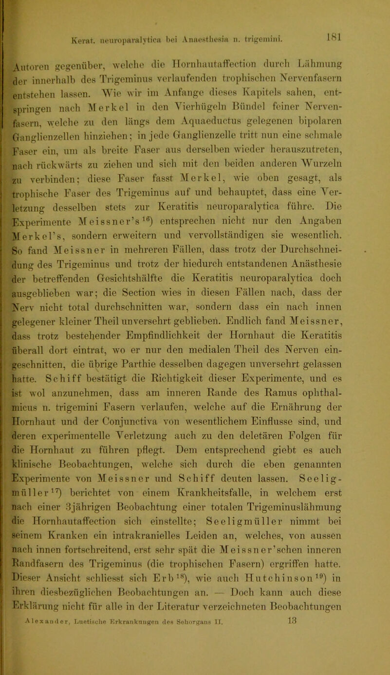 Autoren gegenüber, welche die llornluiutaffection durch Lähmung der innerhalb des Trigeminus verlaufenden trophischon Nervenfasern (entstehen lassen. Wie wir im Anfänge dieses Kapitels sahen, ent- springen nach Merkel in den Yierhügeln Bündel feiner Nerven- fasern, welche zu den längs dem Aquaeductus gelegenen bipolaren Ganglienzellen hinziehen; in jede Ganglienzelle tritt nun eine schmale I Faser ein, um als breite Faser aus derselben wieder herauszutreten, nach rückwärts zu ziehen und sich mit den Iteiden anderen Wurzeln i zu verbinden; diese Faser fasst Merkel, wie oben gesagt, als . trophische Faser des Trigeminus auf und behauptet, dass eine Ver- letzung desselben stets zur Keratitis nenroparalytica führe. Die Experimente Meissner’s entsprechen nicht nur den Angaben ' Merke Fs, sondern erweitern und vervollständigen sie wesentlich. ' So fand e i s s n e r in mehreren Fällen, dass trotz der Durchschnei- dung des Trigeminus und trotz der hiedurch entstandenen Anästhesie der betreffenden Gesichtshälfte die Keratitis nenroparalytica doch \ ausgeblieben war; die Section wies in diesen Fällen nach, dass der ! Nerv nicht total durchschnitten war, sondern dass ein nach innen ! gelegener kleiner Theil unversehrt geblieben. Endlich fand Meissner, i dass trotz bestehender Empfindlichkeit der Hornhaut die Keratitis I überall dort eintrat, wo er nur den medialen Theil des Nerven ein- I geschnitten, die übrige Parthie desselben dagegen unversehrt gelassen I hatte. Schiff bestätigt die Richtigkeit dieser Experimente, und es i ist wol anzunehmen, dass am inneren Rande des Ramus ophthal- micus n. trigemini Fasern verlaufen, welche auf die Ernährung der Hornhaut und der Conjunctiva von wesentlichem Einflüsse sind, und deren experimentelle Verletzung auch zu den deletären Folgen für I die Hornhaut zu führen pflegt. Dem entsprechend giebt es auch I klinische Beobachtungen, welche sich durch die eben genannten Experimente von Meissner und Schiff deuten lassen. Seelig- müller^’O berichtet von einem Krankheitsfalle, in welchem erst I nach einer 3jährigen Beobachtung einer totalen Trigeminuslähmung die Hornhautaffection sich einstellte; Seeligmüller nimmt bei seinem Kranken ein intrakranielles Leiden an, welches, von aussen nach innen fortschreitend, erst sehr spät die Meissn er’schen inneren Randfasern des Trigeminus (die trophischen Fasern) ergriffen hatte. Dieser Ansicht schliesst sich Erb^®), wie auch Hutchinson^®) in ihren diesbezüglichen Beobachtungen an. — Doch kann auch diese i Erklärung nicht für alle in der Literatur verzeichneten Beobachtungen I Alexander, Luetisclie Krkrankniigen des Sehorgans II. 13 f