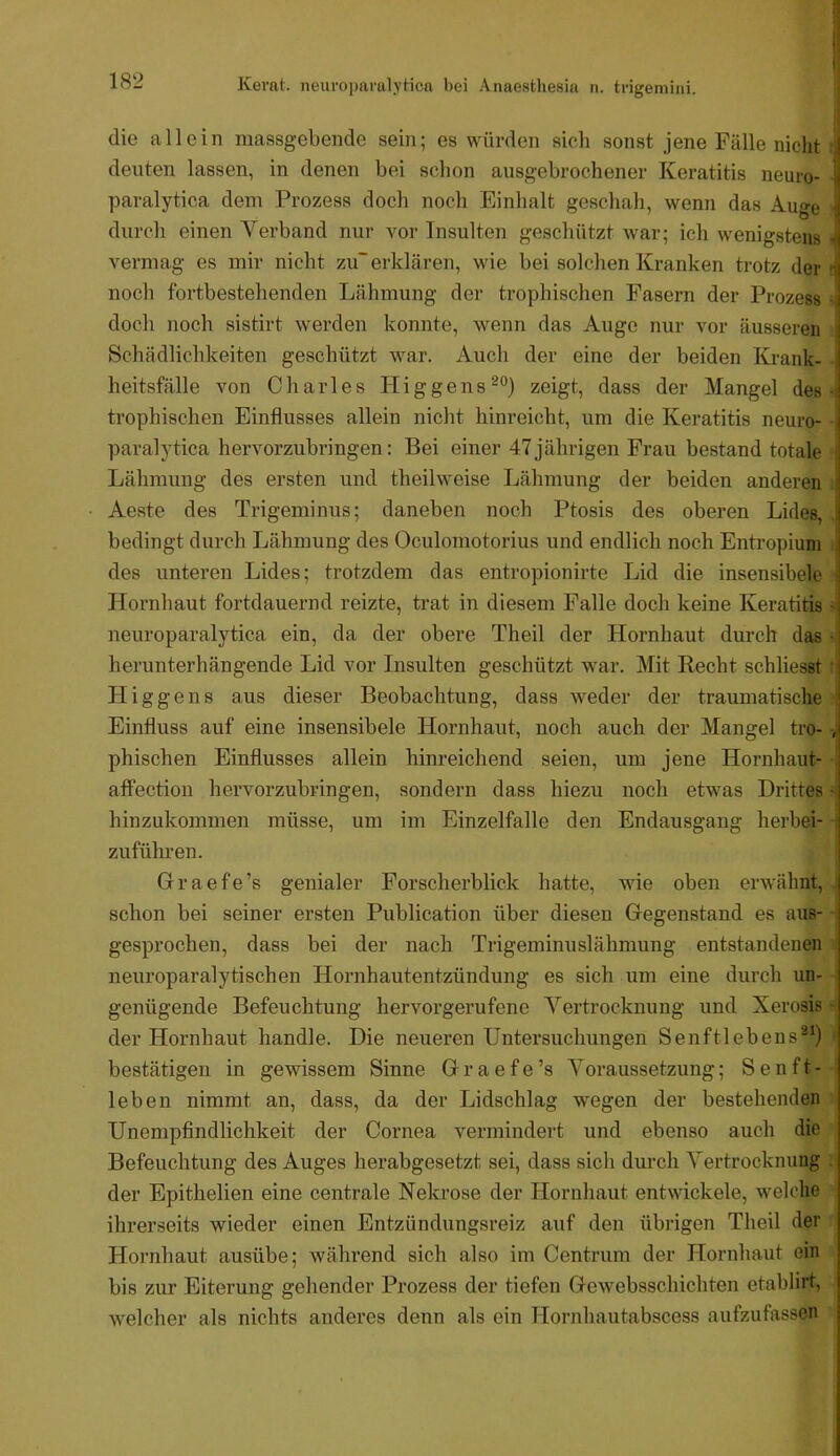 die allein massgebende sein; es würden sich sonst jene Fälle nicht deuten lassen, in denen bei schon ausgebrochener Keratitis neuro- paralytica dem Prozess doch noch Einhalt geschah, wenn das Auge durch einen Verband nur vor Insulten geschützt war; ich wenigstens A^ermag es mir nicht zu~ erklären, wie bei solchen Kranken trotz der noch fortbestehenden Lähmung der trophischen Fasern der Prozess doch noch sistirt werden konnte, wenn das Auge nur vor äusseren Schädlichkeiten geschützt war. Auch der eine der beiden Krank- heitsfälle von Charles Hi g ge ns zeigt, dass der Mangel des trophischen Einflusses allein nicht hinreicht, um die Keratitis neuro- paraljdica hervorzubringen: Bei einer 47jährigen Frau bestand totale Lähmung des ersten und theilweise Lähmung der beiden anderen Aeste des Trigeminus; daneben noch Ptosis des oberen Lides, bedingt durch Lähmung des Oculomotorius und endlich noch Entropium des unteren Lides; trotzdem das entropionirte Lid die insensibele Hornhaut fortdauernd reizte, trat in diesem Falle doch keine Keratitis neuroparalytica ein, da der obere Theil der Hornhaut durch das herunterhängende Lid vor Insulten geschützt war. Mit Recht schliesst Higgens aus dieser Beobachtung, dass weder der traumatische Einfluss auf eine insensibele Hornhaut, noch auch der Mangel tro- phischen Einflusses allein hinreichend seien, um jene Hornhaut- affection hervorzubringen, sondern dass hiezu noch etwas Drittes hinzukommen müsse, um im Einzelfalle den Endausgang herbei- zuführen. Graefe’s genialer Forscherblick hatte, wie oben erwähnt, schon bei seiner ersten Publication über diesen Gegenstand es aus- gesprochen, dass bei der nach Trigeminuslähmung entstandenen neuroparalytischen Hornhautentzündung es sich um eine durch un- genügende Befeuchtung hervorgerufene Vertrocknung und Xerosis der Hornhaut handle. Die neueren Untersuchungen Senftlebens®*) bestätigen in gewissem Sinne G r a e f e ’s Voraussetzung; S e n f t - leben nimmt an, dass, da der Lidschlag wegen der bestehenden Unempfindlichkeit der Cornea vermindert und ebenso auch die Befeuchtung des Auges herabgesetzt sei, dass sich durch Vertrocknung der Epithelien eine centrale Nekrose der Hornhaut entwickele, welche ihrerseits wieder einen Entzündungsreiz auf den übrigen Theil der Hornhaut ausübe; während sich also im Centrum der Hornhaut ein bis zur Eiterung gehender Prozess der tiefen Gewebsschichten etablirt, welcher als nichts anderes denn als ein Hornhautabscess aufzufassen