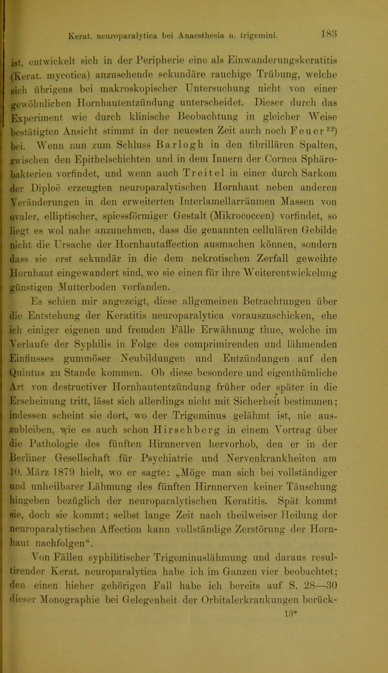 ist entwickelt sich in der Peripherie eine als Einwanderungskeratitis (Kerat. mycotica) anzusehende sekundäre rauchige Trübung, welche sich übrigens bei makroskopischer Untersuchung niclit von einer gewöhnlichen Hornhautentzündung unterscheidet. Dieser durch das Experiment wie durch klinische Beobachtung in gleicher Weise I bestätigten Ansicht stimmt in der neuesten Zeit auch noch Feuer I bei. Wenn nun zum Schluss Barlogh in den fibrillären Spalten, I zwischen den Epithelschichten und in dem Innern der Cornea Sphäro- bakterien vorfindet, und wenn auch Treitel in einer durch Sarkom der Diploe erzeugten ueuroparalytischen Hornhaut neben anderen Teränderungen in den erweiterten Interlamellarräumen Massen von ovaler, elliptischer, spiessförmiger Gestalt (Mikrococcen) vorfindet, so liegt es wol nahe anzunehmen, dass die genannten cellulären Gebilde nicht die Ursache der Hornhautaffection ausmachen können, sondern dass sie erst sekundär in die dem nekrotischen Zerfall geweihte Hornhaut eingewandert sind, wo sie einen für ihre Weiterentwickelung günstigen Mutterboden vorfanden. Es schien mir angezeigt, diese allgemeinen Betrachtungen über die Entstehung der Keratitis neuroparalytica vorauszuschicken, ehe ich einiger eigenen und fremden Fälle Erwähnung thue, welche im Verlaufe der Syphilis in Folge des comprimirenden und lähmenden Einflusses gummöser Neubildungen und Entzündungen auf den Quintus zu Stande kommen. Ob diese besondere und eigenthümliche Art von destructiver Hornhautentzündung früher oder später in die Erscheinung tritt, lässt sich allerdings nicht mit Sicherheit bestimmen; indessen scheint sie dort, wo der Trigeminus gelähmt ist, nie aus- zubleiben, w'ie es auch schon Hirschberg in einem Vortrag über die Pathologie des fünften Hirnnerven hervorhob, den er in der Berliner Gesellschaft für Psychiatrie und Nervenkrankheiten am 10. März 1879 hielt, wo er sagte: „Möge man sich bei vollständiger und unheilbarer Lähmung des fünften Hirnnerven keiner Täuschung hingeben bezüglich der neuroparalytischen Keratitis. Spät kommt sie, doch sie kommt; selbst lange Zeit nach theilweiser Heilung der neuroparalytischen Affection kann vollständige Zerstörung der Horn- haut nachfolgen“. I Von Fällen syphilitischer Trigeminuslähmung und daraus resul- I tirender Kerat. neuroparalytica habe ich im Ganzen vier beobachtet; den einen hieher gehörigen Fall habe ich bereits auf S. 28—80