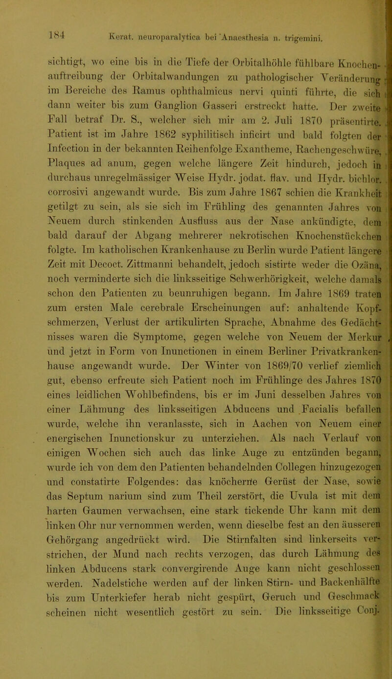 1S4 sichtig-t, wo eine bis in die Tiefe der Orbitalhöhle fühlbare Knochen- ■ auftreibung der Orbitalwandungen zu pathologischer Veränderung ; im Bereiche des Ramus ophthalmicus nervi quinti führte, die sich i dann weiter bis zum Ganglion Gasseri erstreckt hatte. Der zweite • Fall betraf Dr. S., welcher sich mir am 2. Juli 1870 präsentirte. Patient ist im Jahre 1862 syphilitisch inficirt und bald folgten der Infection in der bekannten Reihenfolge Exantheme, Rachengeschwüre, Plaques ad anum, gegen welche längere Zeit hindurch, jedoch in : durchaus unregelmässiger Weise Hydr. jodat. flav. und Hydr. bichlor. corrosivi angewandt wurde. Bis zum Jahre 1867 schien die Krankheit getilgt zu sein, als sie sich im Frühling des genannten Jahres von Neuem durch stinkenden Ausfluss aus der Nase ankündigte, dem bald darauf der Abgang mehrerer nekrotischen Knochenstückchen folgte. Tm katholischen Krankenhause zu Berlin wurde Patient längere Zeit mit Decoct. Zittmanni behandelt, jedoch sistirte weder die Ozäna, noch verminderte sich die linksseitige Schwerhörigkeit, welche damals schon den Patienten zu beunruhigen begann. Im Jahre 1869 traten zum ersten Male cerebrale Erscheinungen auf: anhaltende Kopf- schmerzen, Verlust der artikulirten Sprache, Abnahme des Gedächt- nisses waren die Symptome, gegen welche von Neuem der Merkur , und jetzt in Form von Inunctionen in einem Berliner Privatkranken- hause angewandt wurde. Der Winter von 1869/70 verlief ziemlich gut, ebenso erfreute sich Patient noch im Frühlinge des Jahres 1870 eines leidlichen Wohlbefindens, bis er im Juni desselben Jahres von j einer Lähmung des linksseitigen Abducens und Facialis befallen j wurde, welche ihn veranlasste, sich in Aachen von Neuem einer I energischen Inunctionskur zu imterziehen. Als nach Verlauf von j einigen Wochen sich auch das linke Auge zu entzünden begann, i wurde ich von dem den Patienten behandelnden Collegen hinzugezogen i und constatirte Folgendes: das knöcherrie Gerüst der Nase, sowie ' das Septum narium sind zum Theil zerstört, die Uvula ist mit dem harten Gaumen verwachsen, eine stark tickende Uhr kann mit dem ! linken Ohr nur vernommen werden, wenn dieselbe fest an den äusseren ! Gehörgang angedrückt wird. Die Stirnfalten sind linkerseits ver- strichen, der Mund nach rechts verzogen, das durch Lähmung des linken Abducens stark convergirende Auge kann nicht geschlossen werden. Nadelstiche werden auf der linken Stirn- und Backenhälfte bis zum Unterkiefer herab nicht gespürt, Geruch und Geschmack scheinen nicht wesentlich gestört zu sein. Die linksseitige Conj.
