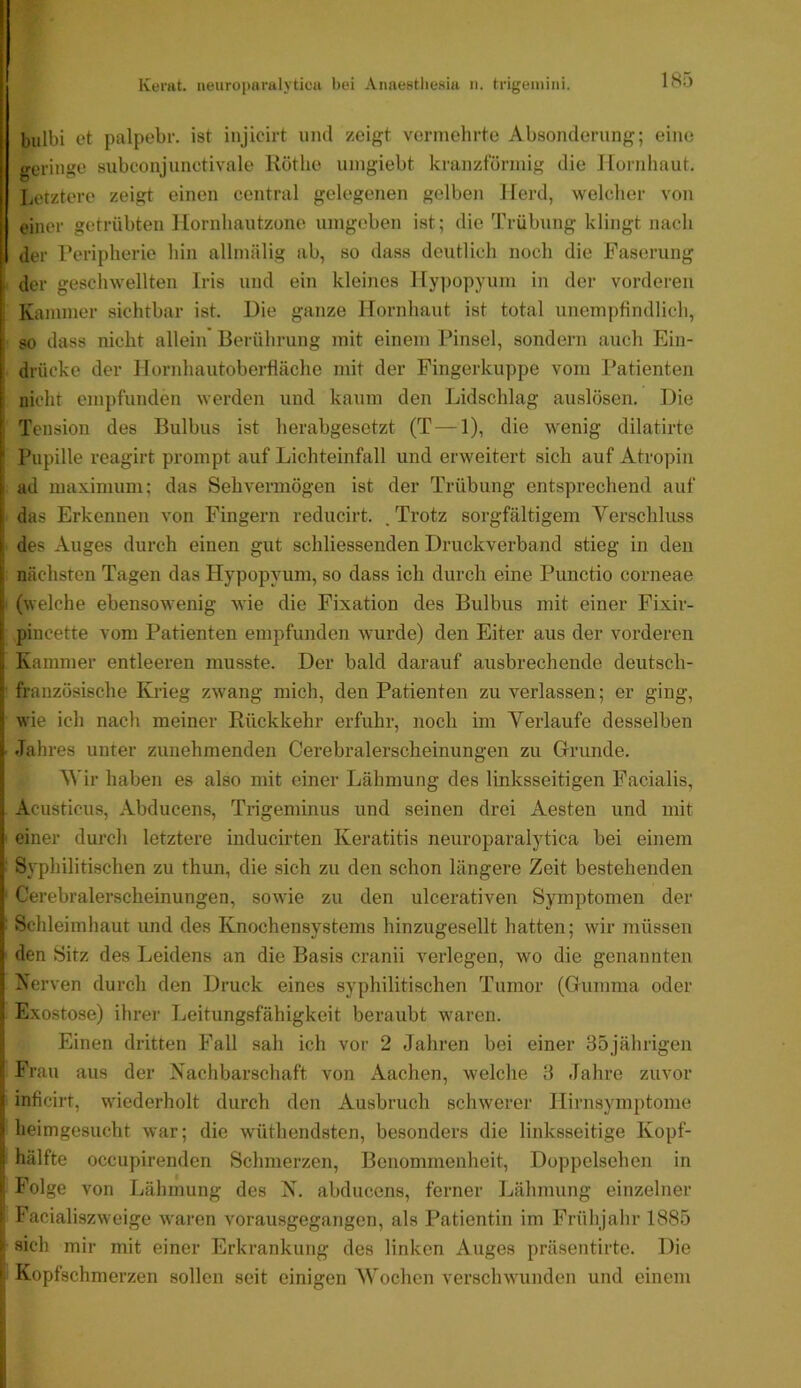 185 1 bulbi et palpebr. ist injicirt uml zeigt vermehrte Absonderung; eine geringe subconjunctivale Röthe uingiebt kranzförmig die Hornhaut, Letztere zeigt einen central gelegenen gelben Herd, welcher von einer getrübten Hornhautzone umgeben ist; die Trübung klingt nach der Reripherie hin allmälig ab, so dass deutlich noch die Faserung “ der geschwellten Iris und ein kleines Hypopyum in der vorderen f Kammer sichtbar ist. Hie ganze Hornhaut ist total unempfindlich, [• • I so dass nicht allein Berührung mit einem Pinsel, sondern auch Eiu- I drücke der Hornhautoberfläche mit der Fingerkuppe vom Patienten nicht empfunden werden und kaum den Lidschlag auslösen. Die j Tension des Bulbus ist herabgesetzt (T—1), die wenig dilatirte Pupille reagirt prompt auf Lichteinfall und erweitert sich auf Atropin ad maximum; das Sehvermögen ist der Trübung entsprechend auf das Erkennen von Fingern reducirt. . Trotz sorgfältigem Verschluss I des Auges durch einen gut schliessenden Druckverband stieg in den i nächsten Tagen das Hypopyum, so dass ich durch eine Punctio corneae (welche ebensowenig wie die Fixation des Bulbus mit einer Fixir- i pincette vom Patienten empfunden wurde) den Eiter aus der vorderen Kammer entleeren musste. Der bald darauf ausbrechende deutsch- ■; französische Krieg zwang mich, den Patienten zu verlassen; er ging, 1 wie ich nach meiner Rückkehr erfuhr, noch im Verlaufe desselben i- Jahres unter zunehmenden Cerebralerscheinungen zu Grrunde. i Vir haben es also mit einer Lähmung des linksseitigen Facialis, ! Acusticus, Abducens, Trigeminus und seinen drei Aesten und mit I einer durch letztere inducirten Keratitis neuroparalytica bei einem ;; Syphilitischen zu thun, die sich zu den schon längere Zeit bestehenden I Cerebralerscheinungen, sowie zu den ulcerativen Symptomen der », Schleimhaut und des Knochensystems hinzugesellt hatten; wir müssen h den Sitz des Leidens an die Basis cranii verlegen, wo die genannten 1 Nerven durch den Druck eines syphilitischen Tumor (Griimma oder ’ Exostose) ihrer Leitungsfähigkeit beraubt waren. Einen dritten Fall sah ich vor 2 Jahren bei einer 35jährigen Frau aus der Nachbarschaft von Aachen, welche 3 Jahre zuvor ; inficirt, w'iederholt durch den Ausbruch schwerer Hirnsymptome I heimgesucht war; die wüthendsten, besonders die linksseitige Kopf- i hälfte occupirenden Schmerzen, Benommenheit, Doppelsehen in Folge von Lähmung des N. abducens, ferner Lähmung einzelner I Facialiszweige waren vorausgegangen, als Patientin im Frühjahr 1885 ' sich mir mit einer Erkrankung des linken Auges präsentirte. Die ‘ Kopfschmerzen sollen seit einigen Vochen verschw'unden und einem