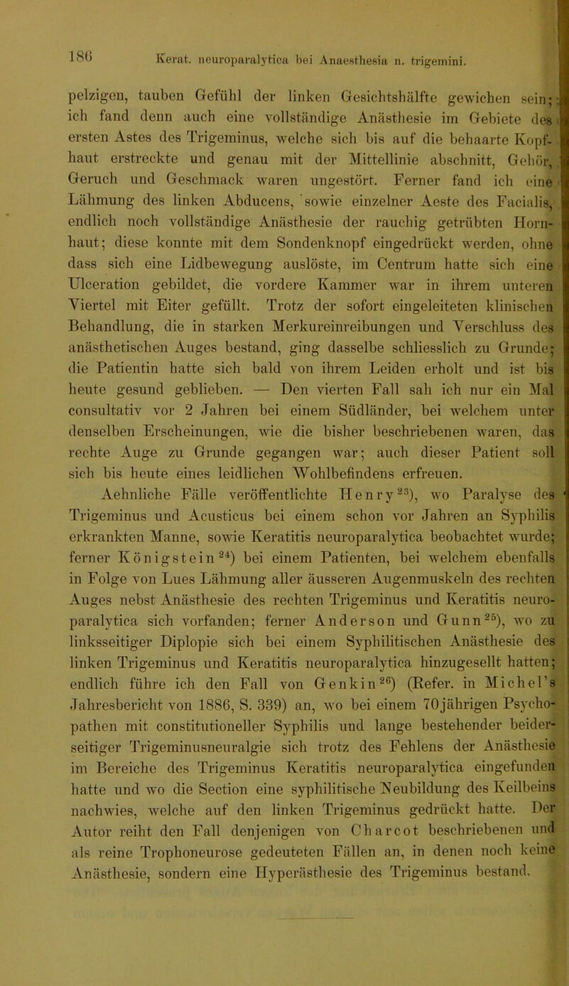 180 pelzigen, tauben Gefülil der linken Gesichtshälfte gewichen sein;; ich fand denn auch eine vollständige Anästhesie iin Gebiete des • ersten Astes des Trigeminus, welche sich bis auf die behaarte Kopf- haut erstreckte und genau mit der Mittellinie abschnitt. Gehör, Geruch und Geschmack waren ungestört. Ferner fand ich eine Lähmung des linken Abducens, sowie einzelner Aeste des Facialis, endlich noch vollständige Anästhesie der rauchig getrübten Horn- haut; diese konnte mit dem Sondenknopf eingedrückt werden, ohne dass sich eine Lidbewegung auslöste, im Centrum hatte sich eine Ulceration gebildet, die vordex’e Kammer war in ihrem unteren Viertel mit Eiter gefüllt. Trotz der sofort eingeleiteten klinischen Behandlung, die in starken Merkureinreibungen und Verschluss des anästhetischen Auges bestand, ging dasselbe schliesslich zu Grunde; die Patientin hatte sich bald von ihrem Leiden erholt und ist bis heute gesund geblieben. — Den vierten Fall sah ich nur ein INfal consultativ vor 2 Jahren bei einem Südländer, bei welchem unter denselben Erscheinungen, wie die bisher beschriebenen waren, das rechte Auge zu Grunde gegangen war; auch dieser Patient soll sich bis heute eines leidlichen Wohlbefindens erfreuen. Aehnliche Fälle veröffentlichte Henrywo Paralyse des Trigeminus und Acusticus bei einem schon vor Jahren an Syphilis erkrankten Manne, sowie Keratitis neuroparalytica beobachtet wmrde; ferner Königstein bei einem Patienten, bei wmlchem ebenfalls in Folge von Lues Lähmung aller äusseren Augenmuskeln des rechten Auges nebst Anästhesie des rechten Trigeminus und Keratitis neuro- paralytica sich vorfanden; ferner Anderson und Gunn^“), wo zu linksseitiger Diplopie sich bei einem Syphilitischen Anästhesie des linken Trigeminus und Keratitis neuroparalytica hinzugesellt hatten; endlich führe ich den Fall von Genkin^®) (Befer, in Michel’s Jahresbericht von 1886, S. 339) an, wo bei einem 70jährigen Psycho- pathen mit Constitutioneller Syphilis und lange bestehender beidei*- seitiger Trigeminusneuralgie sich trotz des Fehlens der Anästhesie im Bereiche des Trigeminus Keratitis neuroparalytica eingefunden hatte und wo die Section eine syphilitische Neubildung des Keilbeins nachwies, welche auf den linken Trigeminus gedrückt hatte. Der Autor reiht den Fall denjenigen von Charcot beschriebenen und als reine Trophoneurose gedeuteten Fällen an, in denen noch keine Anästhesie, sondern eine Hyperästhesie des Trigeminus bestand.