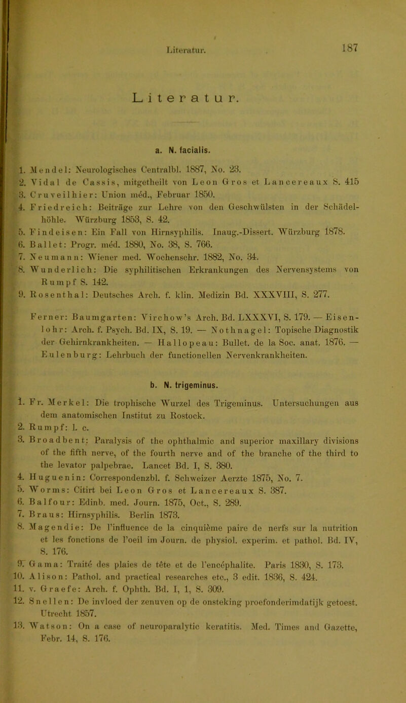 187 Literatur. a. N. facialis. 1. Mendel: Neurologisches Centralbl. 1887, No. 28. 2. Vidol de Cassis, initgetheilt von Leon Gros et Lancereaux 8. 415 8. C r u V e i 1 h i e r: Union ined., Februar 1850. 4. Friedreich: Beiträge zur Lehre von den Geschwülsten in der Schädel- höhle. “Würzburg 1853, S. 42. 5. F i n d e i s e n: Ein Fall von Hirnsyphilis. Inaug.-Dissert. Würzburg 1878. 6. Ballet; Progr. med. 1880, No. 88, S. 766. 7. Ne uni an n: Wiener med. Wochenschr. 1882, No. 34. 8. Wunderlich: Die syphilitischen Erkrankungen des Nervensystems von Rumpf S. 142. 9. Rosenthal: Deutsches Arch. f. klin. Medizin Bd. XXXVIII, S. 277. Ferner: Baumgarten: Virchow’s Arch. Bd. LXXXVI, S. 179. — Eisen- lohr: Arch. f. Psych. Bd. IX, S. 19. — Nothnagel: Topische Diagnostik der Gehirnkrankheiten. — Hallopeau: Bullet, de la Soc. anat. 1876. — Eulen bürg: Lehrbuch der functioneilen Nervenkrankheiten. b. N. trigeminus. 1. Fr. Merkel: Die tropliische Wurzel des Trigeminus. Untersuchungen aus dem anatomischen Institut zu Rostock. 2. Rump f: 1. c. 3. Broadbent: Paralysis of the Ophthalmie and superior maxillary divisions of the fifth nerve, of the fourth nerve and of the branche of the third to the levator palpebrae. Lancet Bd. I, S. 380. 4. Huguenin: Correspondenzbl. f. Schweizer Aerzte 1875, No. 7. 5. Worms: Citirt bei Leon Gros et Lancereaux S. 387. 6. Balfour: Edinb. med. Journ. 1875, Oct., S. 289. 7. Braus: Himsyphilis. Berlin 1873. 8. Magendie: De l’influence de la cinquieme paire de nerfs sur la nutrition et les fonctions de l’oeil im Journ. de physiol. experim. et pathol. Bd. IV, S. 176. 97 Gama: Traite des plaies de töte et de l’encöphalite. Paris 1830, S. 173. 10. Alison: Pathol. and practical researches etc., 3 edit. 1836, S. 424. 11. V. Graefe: Arch. f. Ophth. Bd. I, 1, S. 309. 12. 8 n e 11 e n : De invloed der zenuven op de onsteking proefonderimdatijk getoest. Utrecht 1857. 13. Watson: On a ca.se of neuroparalytic keratitis. Med. Times and Gazette,