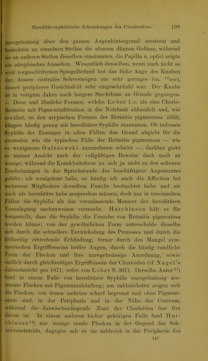 uiu'e'elmässig über den ganzen Augcnliintergrnnd zcratrent und bedeckten an einzelnen Stellen die abnorm dünnen Gofässo, während sie an anderen Stellen dieselben einsänmten, die Papilla n. optici zeigte ein atrophisches Aussehen. 'Wesentlich denselben, wenn auch nicht so weit vorgeschrittenen Spiegelbetund bot das linke Auge des Knaben dar, dessen centrales Sehvermögen ein sehr geringes (ca. '‘*/2oo), j dessen peripheres Gesichtsfeld sehr eingeschränkt war. ])er Knabe ist in vorigem Jahre nach langem Siechthum zu Grunde gegangen. — Diese und ähnliche Formen, welche Leber 1. c. als eine Chorio- : Retinitis mit Pigmentinfiltration in die Netzhaut abhandelt und, wie ; erwähnt, zu den atypischen Formen der Retinitis pigmentosa zählt, hängen häufig genug mit hereditärer Syphilis zusammen. Ob indessen Syphilis der Erzeuger in allen Fällen den Grund abgiebt für die 1 anomalen wie die typischen Fälle der Retinitis pigmentosa — wie : es wenigstens Galezowski anzunehmen scheint —, darüber giebt es meiner Ansicht nach der vollgültigen Beweise’ doch noch zu t wenige, während die Krankheitsform an sich ja nicht zu den seltenen i Erscheinungen in der Sprechstunde des beschäftigten Augenarztes i gehört: ich wenigstens habe, so häufig ich auch die AfFection bei I mehreren ^lifgliedern derselben Familie beobachtet habe und sie I auch als hereditäre habe ansprechen müssen, doch nur in vereinzelten ' Fällen die Syphilis als das veranlassende Moment der hereditären Veranlagung nachzuweisen vermocht. Flutchinson hält es für I festgestellt, dass die Syphilis die Ursache von Retinitis pigmentosa i werden könne; von der gewöhnlichen Form unterscheide dieselbe j sich durch die schnellere Entwickelung des Prozesses und durch die ’i frühzeitig eintretende Erblindung, ferner durch den Mangel sym- 1, metrischen Ergriffenseins beider Augen, durch die häufig rundliche : J'orm der Flecken und ihre unregelmässige Anordnung, sowie I endlich durch gleichzeitiges Ergriffensein der Chorioidea (cf. Nagel’s i •laliresbericht pro 1871, refer. von Leber S. 301). Derselbe Autor ^0 ( fand in einem Falle von hereditärer Syphilis unregelmässig zer- ■J streute Flecken mit Pigmentanhäufung; am zahlreichsten zeigen sich die Flecken, von denen mehrere scharf begrenzt und ohne Pigment- r säum sind, in der Periy)herie und in der Nähe des Centrum, ; während die dazwischenliegende Zone der Chorioidea fast frei ■ davon ist. Tn einem anderen hieher gehörigen Falle fand Hut- chinson^^ nur wenige runde Flecken in der Gegend des Seh- ' nerveneintritts, dagegen sah er sie zahlreich in der Peripherie des U*