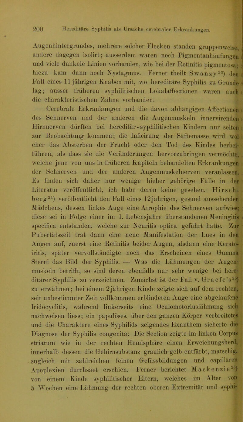 Augenhiiitei'grimdes, mehrere solcher Flecken standen gruppenweise, andere dagegen isolirt; ausserdem waren noch Pigmentanhäufungen und viele dunkele Linien vorhanden, wie bei der Retinitis pigmentosa: hiezu kam dann noch Nystagmus. Ferner theilt Swanzy-®) den Fall eines 11jährigen Knaben mit, wo hereditäre Syphilis zu Grunde lag; ausser früheren syphilitischen Lokalaffectionen Avaren auch die charakteristischen Zähne vorhanden. Cerebrale Erkrankungen und die davon abhängigen Aff'ectionen des Sehnerven und der anderen die Augenmuskeln innervirenden Hirnnerven dürften bei hereditär-syphilitischen Kindern nur selten zur Beobachtung kommen; die Inficirung der Säftemasse Avird avoI eher das Absterben der Frucht oder den Tod des Kindes herbei- führen, als dass sie die Veränderungen hervorzubringen vermöchte, Avelche jene von uns in früheren Kapiteln behandelten Erkrankungen der Sehnerven und der anderen Augenmuskelnerven veranlassen. Es finden sich daher nur wenige hieher gehörige Fälle in der Literatur veröffentlicht, ich habe deren keine gesehen. Hirsch- berg^'^) veröffentlicht den Fall eines 12jährigen, gesund aussehenden ]\Iädchens, dessen linkes Auge eine Atrophie des Sehnerven aufwies; diese sei in Folge einer im 1. Lebensjahre überstandenen Meningitis specifica entstanden, welche zur Neuritis optica geführt hatte. Zur Pubertätszeit trat dann eine neue Manifestation der Lues in den Augen auf, zuerst eine Retinitis beider Augen, alsdann eine Kerato- iritis, später vervollständigte noch das Erscheinen eines Griimnia Sterni das Bild der Syphilis. — Was die Lähmungen der Augen- muskeln betrifft, so sind deren ebenfalls nur sehr wenige bei here- ditärer Syphilis zu verzeichnen. Zunächst ist der Pall v. Graefe’s^“) zu erwähnen; bei einem 2jährigen Kinde zeigte sich auf dem rechten, seit unbestimmter Zeit vollkommen erblindeten Auge eine abgelaufene Tridocyclitis, während linkerseits eine Oculomotoriuslähmung sich nachweisen Hess; ein papulöses, überden ganzen Körper A'erbreitetes und die Charaktere eines Syphilids zeigendes Exanthem sicherte die Diagnose der Syphilis congenita: Die Section zeigte im linken Corpus Striatum Avie in der rechten Hemisphäre einen Erweichungsherd, innerhalb dessen die Gehirnsubstanz graulich-gelb entfärbt, matschig, zugleich mit zahlreichen feinen Grefässbildungen und capillären Apoplexien durchsäet erschien. Ferner berichtet Mackenzie^'’) von einem Kinde syphilitischer Eltern, Avelches im Alter A'on 5 Wochen eine Lähmung der rechten oberen Extremität und syphi-