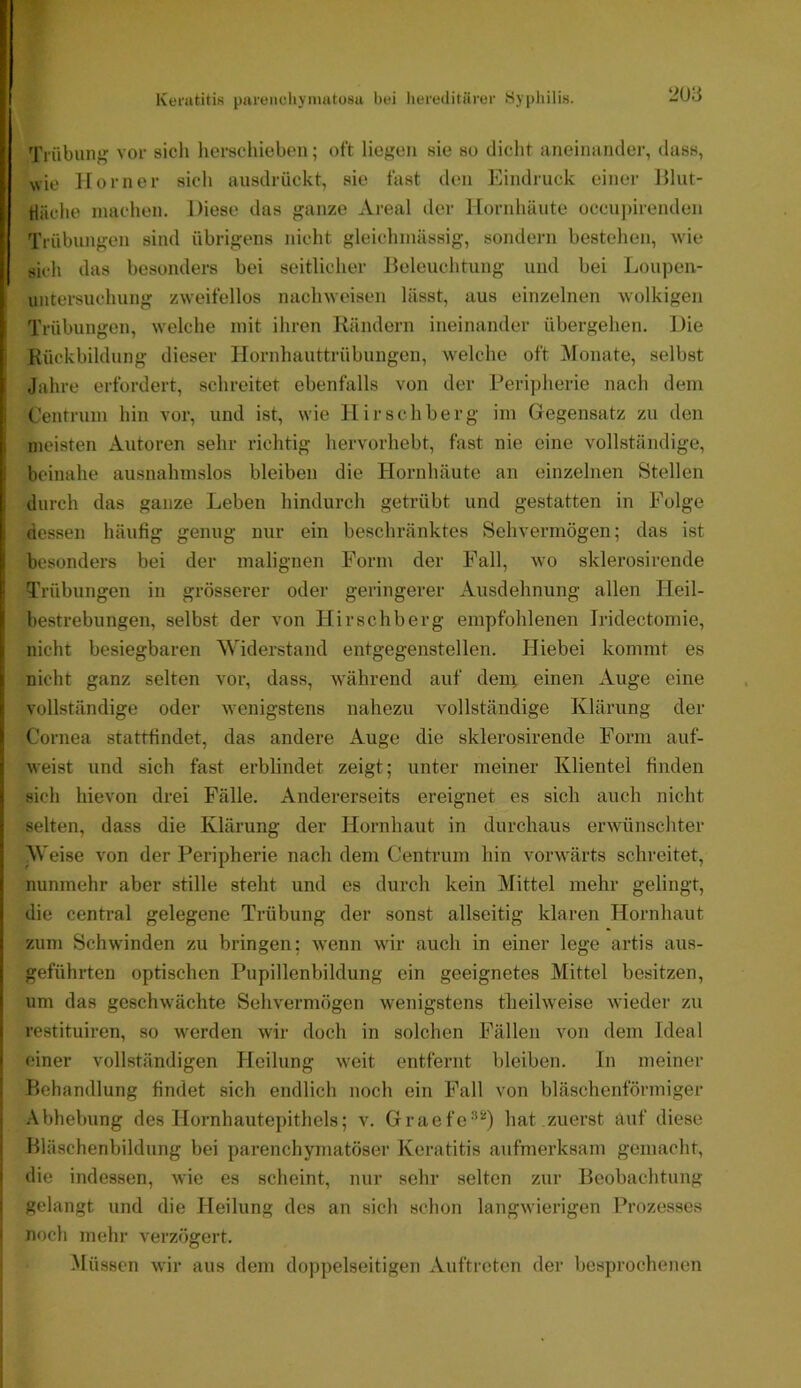 2U3 Tnibuiif? vor sich herschieben; oft liegen sie so dicht aneiiiiinder, dass, wie Horner sich ansdrückt, sie fast den Eindruck einer Hlut- tläche machen. Diese das ganze xVreal der Hornhäute occnj)irenden Trübungen sind übrigens nicht gleichmässig, sondern bestehen, wie sich das besonders bei seitlicher Heleuchtung und bei Lonpen- I Untersuchung zweifellos nachweisen lässt, aus einzelnen wolkigen Trübungen, welche mit ihren Rändern ineinander übergehen. Die Rückbildung dieser Hornhauttrübungen, welche oft Monate, selbst Jahre erfordert, schreitet ebenfalls von der Peripherie nach dem I Centrum hin vor, und ist, wie Hirschberg im Gegensatz zu den j meisten Autoren sehr richtig hervorhebt, fast nie eine vollständige, i beinahe ausnahmslos bleiben die Hornhäute an einzelnen Stellen durch das ganze Leben hindurch getrübt und gestatten in Folge dessen häufig genug nur ein beschränktes Sehvermögen; das ist i besonders bei der malignen Form der Fall, wo sklerosirende ! Trübungen in grösserer oder geringerer Ausdehnung allen Tleil- H bestrebungen, selbst der von Hirschberg empfohlenen Iridectomie, i. nicht besiegbaren Widerstand entgegenstellen. Hiebei kommt es i nicht ganz selten vor, dass, während auf den; einen Auge eine r, vollständige oder wenigstens nahezu vollständige Klärung der Cornea stattfindet, das andere Auge die sklerosirende Form auf- r weist und sich fast erblindet zeigt; unter meiner Klientel finden ä sich hievon drei Fälle. Andererseits ereignet es sich auch nicht ! selten, dass die Klärung der Hornhaut in durchaus erwünschter ; Weise von der Peripherie nach dem Centrum hin vorwärts schreitet, ( nunmehr aber stille steht und es durch kein Mittel mehr gelingt, I die central gelegene Trübung der sonst allseitig klaren Hornhaut zum Schwinden zu bringen; wenn wir auch in einer lege artis aus- j geführten optischen Pupillenbildung ein geeignetes Mittel besitzen, I um das geschwächte Sehvermögen wenigstens theilweise wieder zu \ restituiren, so werden wir doch in solchen Fällen von dem Ideal ' einer vollständigen Heilung weit entfernt bleiben. In meiner Behandlung findet sich endlich noch ein Fall von bläschenförmiger Abhebung des Hornhautepithels; v. Graefc'*^) hat zuerst äuf diese Hläschenbildung bei parenchymatöser Keratitis aufmerksam gemacht, i die indessen, wie es scheint, nur sehr selten zur Beobachtung gelangt und die Heilung des an sich schon langwierigen Prozesses noch mehr verzögert. Müssen wir aus dem doppelseitigen .Auftreten der besprochenen