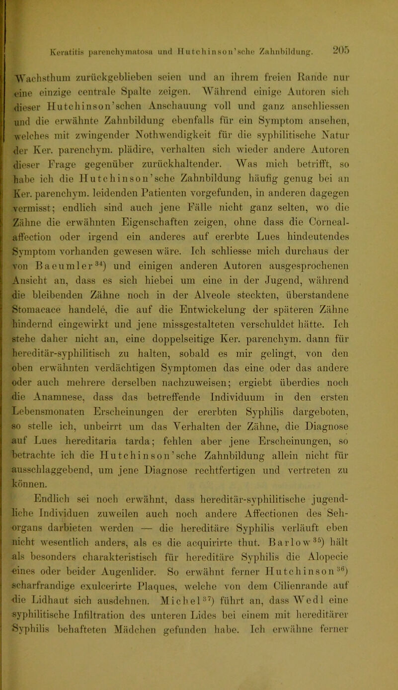 Keratitis pareiichynmtosa und Hutcliinson’sclie Znlinbildung. -Oi) i n 'NVachstluun zurückgeblieben seien und an ilirein freien Rande nur eine einzige centrale Spalte zeigen. 'Während einige Antoren sich dieser Hutchinson’schen Anschauung voll und ganz anschliessen und die erwähnte Zahnbildung ebenfalls für ein Syrnjitom ansehen, welches mit zwingender Nothw’endigkeit für die syphilitische Natur der Ker. parenchym. plädire, verhalten sich wiedei- andere Autoren i dieser Frage gegenüber zurückhaltender. Was mich betrifft, so t habe ich die Hutchinson’sehe Zahnbildung häufig genug bei an Ker. parenchym. leidenden Patienten vorgefunden, in anderen dagegen * vermisst; endlich sind auch jene Fälle nicht ganz selten, w'O die ( Zähne die erwähnten Eigenschaften zeigen, ohne dass die Corneal- I affection oder irgend ein anderes auf ererbte Lues hindeutendes f Symptom vorhanden gewesen yväre. Ich schliesse mich durchaus der i von Baeumler®*) und einigen anderen Autoren ausgesprochenen 1| Ansicht an, dass es sich hiebei um eine in der Jugend, während j: die bleibenden Zähne noch in der Alveole steckten, überstandene Stomacace handele, die auf die Entwickelung der späteren Zähne :: hindernd eingewirkt und jene missgestalteten verschuldet hätte. Ich !• stehe daher nicht an, eine doppelseitige Ker. parenchym. dann für I hereditär-syphilitisch zu halten, sobald es mir gelingt, von den j oben erwähnten verdächtigen Symptomen das eine oder das andere I oder auch mehrere derselben nachzuweisen; ergiebt überdies noch 5 die Anamnese, dass das betreffende Individuum in den ersten I Lebensmonaten Erscheinungen der ererbten Syphilis dargeboten, \ so stelle ich, unbeirrt um das Verhalten der Zähne, die Diagnose i auf Lues hereditaria tarda; fehlen aber jene Erscheinungen, .so I betrachte ich die Hutchinson’sehe Zahnbildung allein nicht für j ausschlaggebend, um jene Diagnose rechtfertigen und vertreten zu können. I Endlich sei noch erwähnt, dass hereditär-syphilitische jugend- 1 liehe Individuen zuweilen auch noch andere Affectionen des Seh- i Organs darbieten w^erden — die hereditäre Syphilis verläuft eben i nicht w^esentlich anders, als es die acquirirte thut. BarloW'®^) hält ! als besonders charakteristisch für hereditäre Syphilis die Alopecie I -eines oder beider Augenlider. So erwähnt ferner Hutchinson“*’) ) scharfrandige exulcerirte Plaques, w^elche von dem Cilienrande auf die Lidhaut sich ausdehnen. Michel“’) führt an, dassWedl eine syphilitische Infiltration des unteren Lides bei einem mit hereditärer Syphilis behafteten Mädchen gefunden habe. Ich erwähne ferner