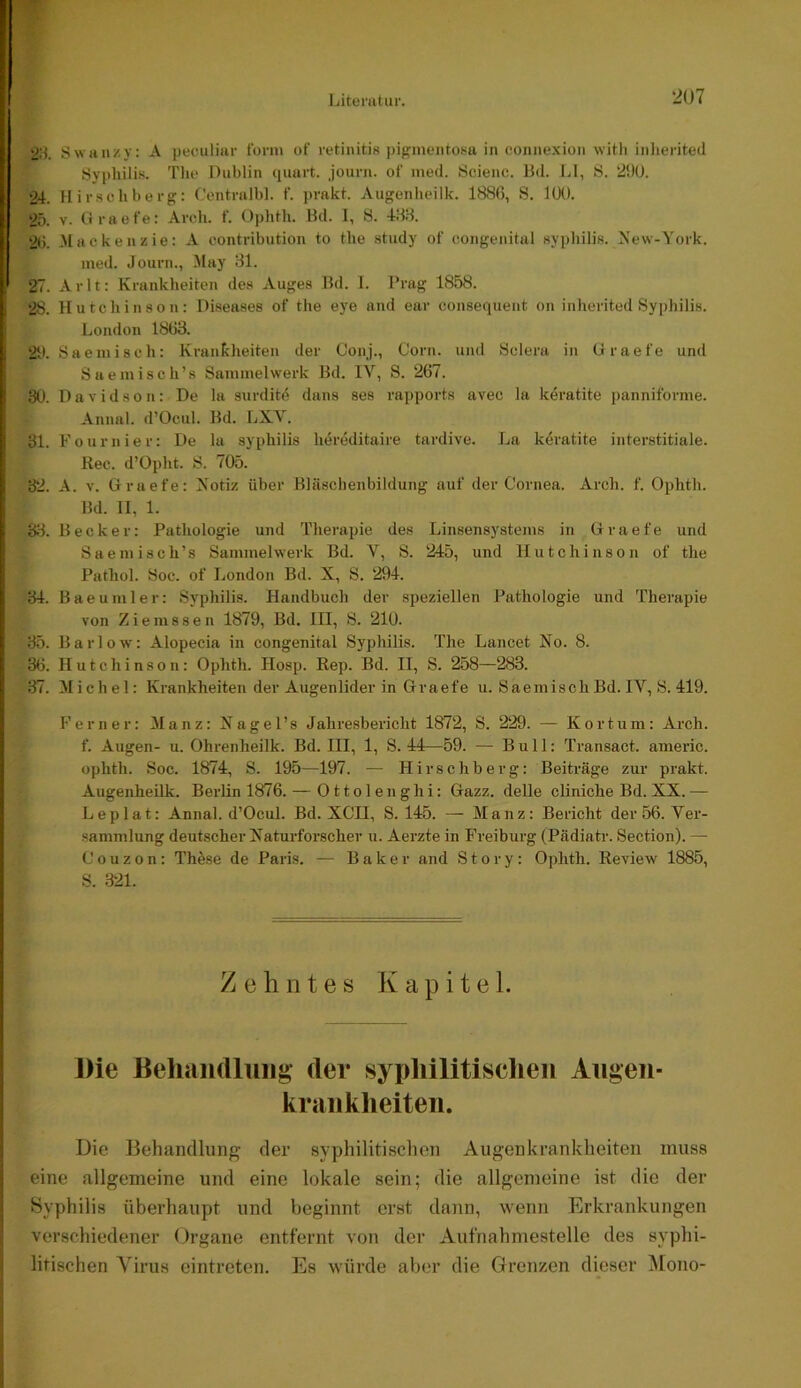 l Literatur. 207 i SwHiizy: A peculiar türm of retinitiH ])iginentosu in connexion witli iiilierited Syphilis. Tlie Oublin (piart. journ. of ined. Scienc. Bd. LI, 8. 290. !24. Hirschberg: Ceiitralbl. f. prakt. Augenheilk. 1886, 8. 100. 25. V. («raefe: Arch. t‘. Ophth. Bd. I, 8. 48.8. 26. -Mackenzie: A contribution to the study of congenital syphilis. A'ew-York. med. Journ., May 81. 27. Arlt: Krankheiten des Auges Bd. I. Prag 1858. p 28. Hutchinson: Diseases of the eye and ear consequeut on inherited Syphilis. 5 London 1863. I 21*. 8aemisch: Krankheiten der Conj., Corn. und Sclera in G raefe und I 8aemisch’s Sammelwerk Bd. IV, S. 267. 1: 30. Davidson: De la surdit<5 dans ses rapports avec la keratite panniforme. Annal. d’Ocul. Bd. LXV. I 31. Fournier: De la syphilis hereditaire tardive. La k4ratite interstitiale. Kec. d’Opht. 8. 705. 32. A. v. Graefe: Notiz über Bläschenbildung auf der Cornea. Arch. f. Ophth. I Bd. 11, 1. ii 38. Becker: Pathologie und Therapie des Linsensystems in Graefe und Saemisch’s Sammelwerk Bd. V, 8. 245, und Hutchinson of the Pathol. 8oc. of London Bd. X, 8. 294. ! 34. Baeumler: Syphilis. Handbuch der speziellen Pathologie und Therapie von Ziemssen 1879, Bd. III, 8. 210. ; 35. Barlow: Alopecia in congenital Syphilis. The Lancet No. 8. ’ 36. Hutchinson: Ophth. Hosp. Rep. Bd. II, 8. 258—283. 37. Michel: Krankheiten der Augenlider in Graefe u. SaemischBd.IV, 8. 419. Ferner: Manz: Nagel’s Jahresbericht 1872, 8. 229. — Kortuin: Arch. f. Augen- u. Ohrenheilk. Bd. III, 1, 8. 44—59. — Bull: Transact. americ. ophth. Soc. 1874, 8. 195—197. — Hirschberg: Beiträge zur prakt. Augenheilk. Berlin 1876. — Ottolenghi: Gazz. delle cliniche Bd. XX. — Leplat: Annal. d’Ocul. Bd. XCII, 8.145. — Manz: Bericht der 56. Ver- sammlung deutscher Naturforscher u. Aerzte in Freiburg (Pädiatr. Section). — Couzon: Thöse de Paris. — Baker and Story: Ophth. Review 1885, 8. .321. Zehntes Kapitel. Die Beluiiidluiig der sypliilitisclieii Augen- kraiiklieiten. Die Behandlung- der syphilitischen Augenkrankheiten muss eine allgemeine und eine lokale sein; die allgemeine ist die der Syphilis überhaupt und beginnt erst dann, wenn Erkrankungen verschiedener Organe entfernt von der Aufnahmestelle des syphi- litischen Virus cintreten. Es würde aber die Grenzen dieser ^lono-