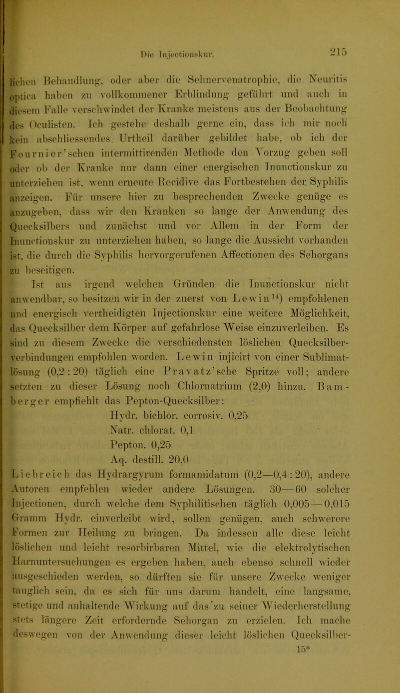 ‘21.) I liehen Beliamlhmg, oder alter die Selmervenatioithie, die Neuritis optica haben zu vollkonnnener Erblindung' geführt und auch in diesem Falle verschwindet der Kranke meistens aus der Ibtobachtung des Oculisten. ich gestehe deshalb gerne ein, dass ich mir noch kein abscliliessendes. Urtheil darüber gebildet habe, ob ich der I Fournier’schen intermittirenden Alethode den Vorzug geben soll i oder ob der Kranke nur dann einer enei'gischen Inunctionskur zu I unterzielien ist, wenn erneute Kecidive das Fortbestehen dei; Syphilis ! anzeigen. Für unsere hier zu bespreclicnden Zwecke genüge es anzugeben, dass wir den Kranken so lange der Anwendung des I Quecksilbers und zunächst und vor Allem in der Form der [ Inunctionskur zu unterziehen haben, so lange die Aussicht vorhanden i ist. die durch die Syphilis hervorgerufenen Affectionen des Sehorgans i zu beseitigen. Ist aus irgend welchen Gründen die Tnunctionskur nicht ;i anwendbar, so besitzen wir in der zuerst von ijewin’^) empfohlenen i und energisch vertheidigten Tnjectionskur eine weitere Möglichkeit, il das Quecksilber dem Körper auf gefahrlose Weise einzuverleiben. Es j: sind zu diesem Zwecke die verschiedensten lösliclien Quecksilber- Verbindungen empfohlen worden. Lewin injicirt von einer Sublimat- 1 lösung (0,2:20) täglich eine Pravatz’sche Spritze voll; andere i! setzten zu dieser Lösung noch Chlornatrium (2,0) hinzu. Bam- G berger empfiehlt das Pepton-()uecksilber: j riydr. bichlor. corrosiv. (),2ö Natr. chlorat. 0,1 ,! Pepton. 0,2.5 Aq. destill. 20,0 ] Liebreich das Ilydrargyrum formamidatum (0,2—0,4:20), andere ' .Vutoren empfehlen wieder andere Lösungen. .ilO—üO solcher Injectionen, durch welche dem Syphilitischen täglich 0,005 — 0,015 I Gramm Hydr. einverlcibt wird, sollen genügen, auch schwerere I Fonnen zur Heilung zu bringen. Da indessen alle diese leicht ' löslichen und leicht resorbirbaren Mittel, wie die elektrolytischen I Harnuntersuchungen es ergeben haben, auch ebenso schnell wieder ausgeschieden werden, so dürften sie für unsere Zwecke weniger I tauglich sein, da es sich für uns darum handelt, eine langsame, stetige und anhaltende Wirkung auf das zu seiner Wiederherstellung stets längere Zeit erfordernde Sehorgan zu erzielen. Ich mache deswegen von der Anwendung dieser leicht löslichen ()uccksilbcr- lö*