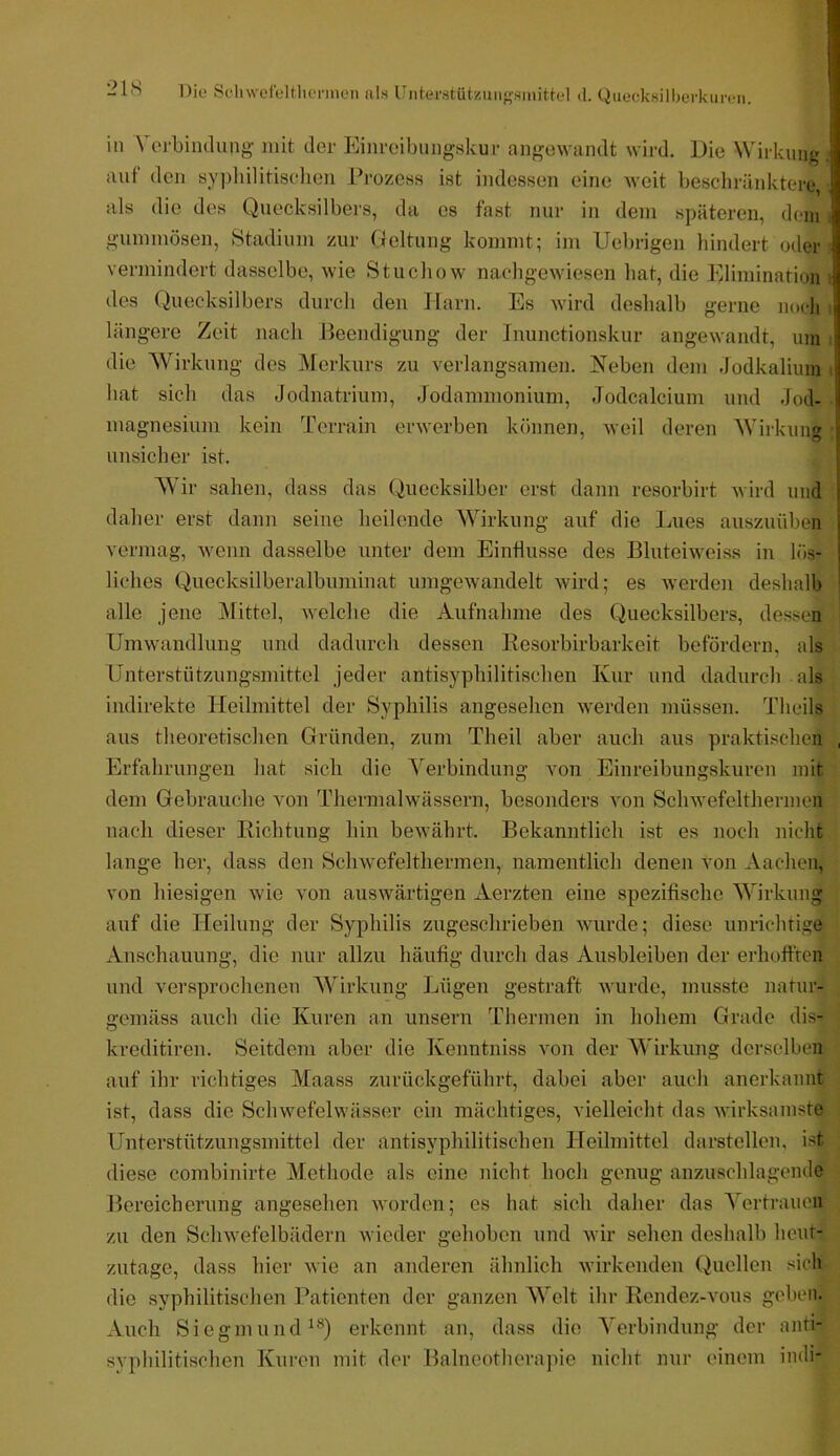 1- l'S Die SeliwefeltlicnuGii al.s Uiiterstützun<rsinittel «l. Quecksilberkuren. in \ orbindung mit der Einreibungskur angewandt wird. Die Wirkung auf den sy])hilitiselieii Prozess ist indessen eine weit bescliränktere, als die des Quecksilbers, da es fast nur in dem späteren, dom gummösen, Stadium zur Geltung kommt; im Uebrigen hindert oder vermindert dasselbe, wie Stuchow naehgewiesen bat, die Elimination des Quecksilbers durch den Harn. Es wird deshalb gerne noch längere Zeit nach Beendigung der Inunctionskur angewandt, um die Wirkung des i\lerkurs zu verlangsamen. Neben dem Jodkalium hat sich das Jodnatrium, Jodammonium, Jodcalcium und Jod- magnesiuni kein Terrain erwerben können, weil deren Wirkung unsicher ist. AYir sahen, dass das Quecksilber erst dann resorbirt wird und daher erst dann seine heilende Wirkung auf die Imes auszuüben vermag, wenn dasselbe unter dem Einflüsse des Blufeiweiss in lös- liches Quecksilberalbuminat umgewandelt wird; es werden deshalb alle jene jMittel, welche die Aufnahme des Quecksilbers, dessen Umwandlung und dadurch dessen Resorbirbarkeit befördern, als Unterstützungsmittel jeder antisyphilitischen Kur und dadurch als indirekte Heilmittel der Syphilis angesehen w'erden müssen. Theils aus theoretischen Gründen, zum Theil aber auch aus praktischen Erfahrungen hat sich die ^'^erbindung von Einreibungskuren mit dem Gebrauche von Thermalwässern, besonders von Schwefelthermen nach dieser Richtung hin bewährt. Bekanntlich ist es noch nicht lange her, dass den Schwefelthermen, namentlich denen von Aachen, von hiesigen wie von auswärtigen Aerzten eine spezifische Wirkung auf die Heilung der Syphilis zugeschrieben wurde; diese unrichrige Anschauung, die nur allzu häufig durch das Ausbleiben der erhofften und versprochenen 'Wirkung Ijügen gestraft wurde, musste natur- gemäss auch die Kuren an unsern Thermen in hohem Grade dis- kreditiren. Seitdem aber die Kenntniss von der Wirkung derselben auf ihr richtiges Maass zurückgeführt, dabei aber auch anerkannt ist, dass die Schwefelwässer ein mächtiges, vielleicht das wirksamste Unterstützungsmittel der antisyphilitischen Heilmittel darstellen, ist diese combinirte Methode als eine nicht hoch genug anzuschlagende Bereicherung angesehen worden; es hat sich daher das Yertraucn zu den Schwefelbädern wieder gehoben und wir sehen deshalb heut- zutage, dass hier wie an anderen ähnlich wirkenden Quellen sich die syphilitischen I’atienten der ganzen AYelt ihr Rendez-vous geben. Auch SiegmuiuUQ erkennt an, dass die A^erbindung der anti- syphilitischen Kuren mit der Balneotherapie nicht nur einem indi-