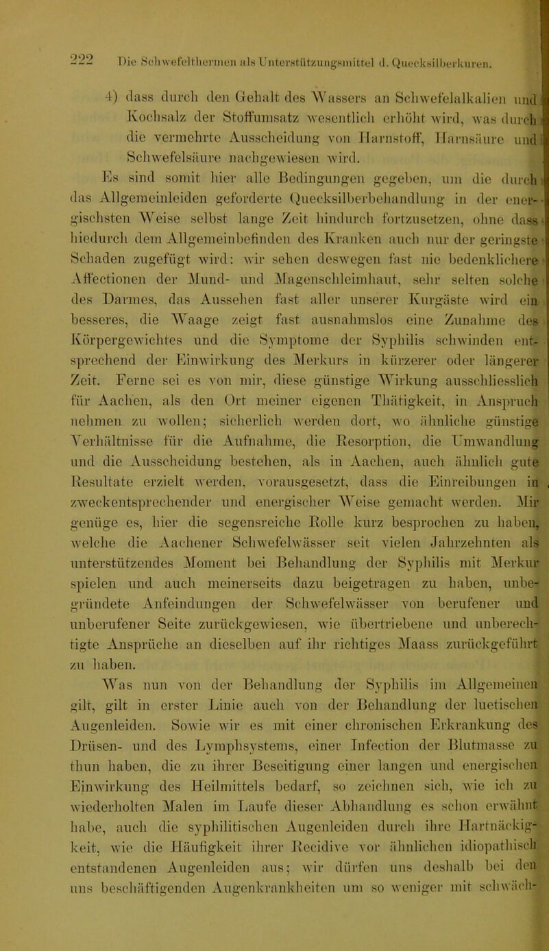 Die SclnveleUliennen als UiiterMtützungsiMitte] d. Quecksilberkuren. 4) dass cliirch den Gehalt des AVassers an Scliwetelalkalien und Kochsalz der Stoltunisatz Avesentlicli erliölit 'wird, was duroli die vermehrte Ausscheidnng von Harnstoff, Harnsäure und i Scliwefelsäure nachgewiesen Avird. Es sind somit liier alle Bedingungen gegeben, um die durch i das Allgemeinleiden geforderte Quecksilberbehandlung in der ener-- gischsten AVeise selbst lange Zeit hindurch fortzusetzen, ohne dass • hiedurch dem Allgemeinbefinden des Kranken auch nur der geringste ‘ Schaden zngefügt wird: Avir sehen desAvegen fast nie bedenklichere' Affectionen der Alimd- und Alagenschleimhaut, sehr selten solche ■ des Darmes, das Aussehen fast aller unserer Kurgäste Avird ein besseres, die AA'aage zeigt fast ausnahmslos eine Zunahme des IvörpergeAvichtes und die Symptome der Syphilis scliAvinden ent- sprechend der EinAvirkung des Alerknrs in kürzerer oder längerer Zeit. Ferne sei es von mir, diese günstige AVirkung ausschliesslich für Aachen, als den Ort meiner eigenen Thätigkeit, in Anspruch nehmen zu Avollen; sicherlich Averden dort, avo ähnliche günstige A'erhältnisse für die Aufnahme, die Resorption, die UniAvandlung und die Ausscheidung bestehen, als in Aachen, auch ähnlich gute Resultate erzielt werden, vorausgesetzt, dass die Einreibungen in , zweckentsprechender und energischer AAeise gemacht werden. Alir genüge es, hier die segensreiche Rolle kurz besprochen zu haben, Avelche die Aachener Schwefelwässer seit vielen Jahrzehnten als unterstützendes Aloment bei Behandlung der Syphilis mit Merkur spielen und auch meinerseits dazu beigetragen zu haben, unbe- gründete Anfeindungen der ScliAvefehvässer von berufener und unberufener Seite zurückgeAviesen, Avie übertriebene und unberech- tigte Ansprüche an dieselben auf ihr richtiges Alaass zurüekgeführt zu haben. AAas nun von der Behandlung der Syphilis im Allgemeinen gilt, gilt in erster Linie auch von der Behandlung der luetischen Augenleiden. SoAvie Avir es mit einer chronischen Erkrankung des Drüsen- und des Lymphsystems, einer Infection der Blutmasse zu thun haben, die zu ihrer Beseitigung einer langen und energischen EinAvirkung des Heilmittels bedarf, so zeichnen sich, Avie ich zu wiederholten Afalen im Laufe dieser Abhandlung es schon erAvähnt habe, auch die syphilitischen Augenleiden durch ihre Hartnäckig- keit, Avie die Häufigkeit ihrer Recidive vor ähnlichen idiopathisch entstandenen Augenleiden aus; Avir dürfen uns deshalb bei den uns beschäftigenden Augenkrankheiten um so Aveniger mit schwäch-