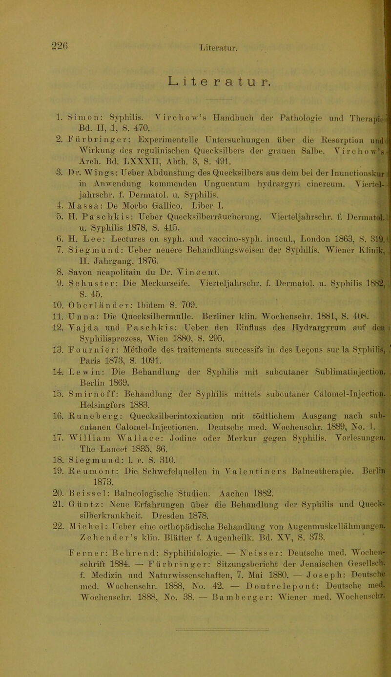 22() TJtemtur. Lite ratur. 1. Simon: Sy])liilis. Vircliow’s Handluicli der Pathologie und Theru]»it-' Bd. II, 1, S. 470. 2. Fürbringer: Experimentelle Untersuchungen über die Besorptioii und Wirkung des regulinisehen Quecksilbers der grauen Salbe. Vircliow’s Arch. Bd. LXXXII, Abth. 3, S. 491. 3. Dr. Wings: Ueber Abdunstung des Quecksilbers aus dem bei der Inunctionskur in Amvendung kommenden Unguentum hydrargyri cinereum. Viertel- Jahrschr. f. Dermatol, u. Syphilis. 4. Massa: De Morbo Gallico. Liber I. 5. H. Paschkis: Ueber Quecksilberriiucherung. Vierteljalirschr. f. Dermatol.: u. Syphilis 1878, S. 415. 6. H. Lee: Lectures on syph. and Yacciiio-syph. inocul., London 1863, S. 319.f 7. Siegmund: Ueber neuei’e Behandlungsweisen der Sypliilis. AViener Klinik, II. Jahrgang, 1876. 8. Savon neapolitain du Dr. A^i n c e n t. 9. Schuster: Die Alerkurseite. Aüerteljahrschr. f. Dermatol, u. Syphilis 1882, . S. 45. 10. Oberländer: Ibidem S. 709. 11. Unna: Die Quecksilbermulle. Berliner kliii. AVochenschr. 1881, S. 408. 12. A’’ajda und Paschkis: Ueber den Einfluss des Hydrargyrum auf den. Syphilisprozess, AVien 1880, S. 295. 13. Fouruier: Methode des traitements succes.sifs in des Lecons sur la Syphilis, .' Paris 1873, S. 1091. 14. Lewin: Die Behandlung der Syjdiilis mit subcutaner Sublimatinjection. . Berlin 1869. 15. Smirnoff: Behandlung der Syphilis mittels subcutaner Calomel-Injection. . Ilelsingfors 1883. 16. Kuneberg: Quecksilberintoxication mit tödtlichem Ausgang nach sub- cutanea Calomel-Injectionen. Deutsche med. AVochenschr. 1889, Xo. 1. 17. AA'^illiam AA’’allace: Jodine oder Merkur gegen Syphilis. A’’orlesungen. The Lancet 1835, 36. 18. Siegmund: 1. c. S. 310. 19. Keumont: Die Schwefehpiellen in A'alentiners Balneotherapie. Berlin 1873. 20. Beissei: Balneologische Studien. Aachen 1882. 21. Güntz: Xeue Erfahrungen über die Behandlung der Syphilis und Queck- silberkrankheit. Dresden 1878. 22. Alichel; Ueber eine orthopädische Behandlung von Augenmuskellähmungen. Zehender’s klin. Blätter f. Augeiiheilk. Bd. XA’’, S. 373. Ferner: B ehrend: Syphilidologie. — Xe iss er: Deutsche med. AA'ochen- schrift 1884. — Fürbringer: Sitzungsbericht der Jennisehen Gesellscli. f. Medizin und Xaturwissenschaften, 7. Mai 1880. — Joseph: Deutsche med. AVochenschr. 1888, Xo. 42. — Doutrelepont: Deutsche med. AVochenschr. 1888, Xo. 38. — Bamberg er: AViener med. AVochenscbr.