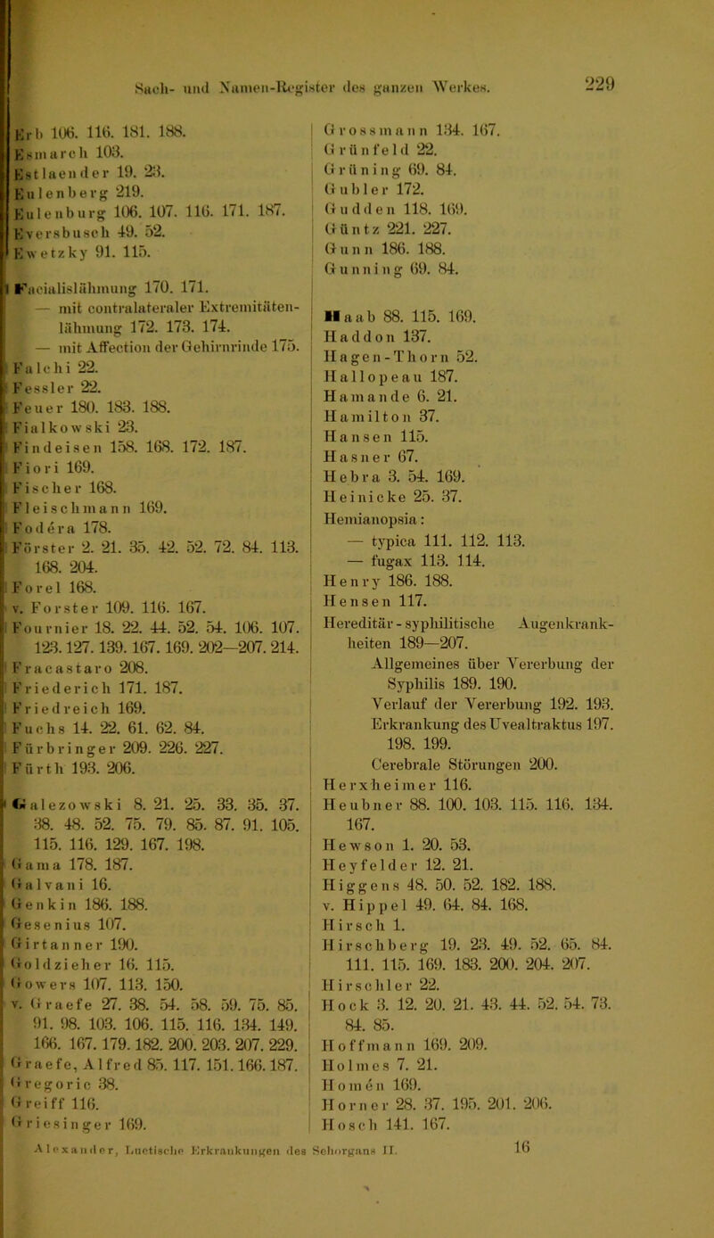 ShcIi- iiml Niuuen-U»‘p;i.ster des gan^con Werkes. KrI) 106. 116. 181. 188. Ksinarcli 103. Kstlaeiider 19. 23. Kalenberg 219. Kulenburg 106. 107. 116. 171. 187. Kversbusch -19. 52. Kwetzky 91. lli>. 1 Facialislnhinuiig 170. 171. — mit contralateraler Extremitäten- lähmung 172. 173. 174. — mit Aft'ectiou der Gehirnrinde 175. F a 1 e h i 22. Kessler 22. F e u e r 180. 183. 188. F i a 1 k o \v s k i 23. Find eisen 158. 168. 172. 187. ' F i o r i 169. * Fischer 168. F1 e i s c h m a n n 169. [ Foilera 178. 1 F’örster 2. 21. 35. 42. 52. 72. 84. 113. , 168. 204. I Forel 168. I V. Förster 109. 116. 167. I: Fournier 18. 22. 44. 52. 54. 106. 107. , 123.127.139.167.169.202-207.214. i IFracastaro 208. Frieder ich 171. 187. Fried reich 169. Fuchs 14. 22. 61. 62. 84. F ü r b r i n g e r 209. 226. 227. Fürth 193. 206. I t» a 1 e z o w 8 k i 8. 21. 25. 33. 35. 37. :18. 48. 52. 75. 79. 85. 87. 91. 105. 115. 116. 129. 167. 198. Garn a 178. 187. Galvani 16. (i e n k i n 186. 188. Gesenius 107. G i r t a n n e r 190. Goldzieher 16. 115. Go wer s 107. 113. 150. V. Graefe 27. 38. 54. 58. 59. 75. 85. 91. 98. 103. 106. 115. 116. 134. 149. 166. 167.179.182. 200. 203. 207. 229. Graefe, Alfred 85. 117. 151.166.187. G r e g 0 r i c 38. G rei ff 116. G r i esi II ge r 169. j G r o s 8 m a n n 134. 167. G rünfeld 22. I G r U n i n g 69. 84. Gable r 172. ' G u d d e n 118. 169. I G ü n t z 221. 227. ; G u II n 186. 188. Gu nni ng (59. 84. ! ^ Ha ab 88. 115. 169. Hacldon 137. i II a g e n - T h 0 r n 52. ; II a 110 p e a u 187. I Ham an de 6. 21. I II u m i 110 n 37. Hansen 115. H a 8II e r 67. Hebra 3. 54. 169. Heinicke 25. 37. Hemianopsia: — typica 111. 112. 113. — fugax 113. 114. Henry 186. 188. Hensen 117. Hereditär - syphilitische Augeiikrank- lieiten 189—207. Allgemeines über Vererbung der Syphilis 189. 190. Verlauf der Vererbung 192. 193. Erkrankung des Uvealtraktus 197. 198. 199. Cerebrale Störungen 200. Herxheiiner 116. Heubner 88. 1(X). 103. 115. 116. 134. 167. I H e w s 0 n 1. 20. 53. i Hey fei der 12. 21. I Higgeus 48. 50. 52. 182. 188. ^ V. Hippel 49. 64. 84. 168. ; Hirsch 1. Hirschberg 19. 23. 49. 52. 65. 84. i 111. 115. 169. 183. 200. 204. 207. H i r s c h 1 e r 22. Hock 3. 12. 20. 21. 43. 44. 52. 54. 73. 84. 85. H offinan n 169. 209. Holmes 7. 21. II0 m e II 169. Horner 28. 37. 195. 201. 206. Hosch 141. 167. Aloxaiulor, Luctischo Krkrankiin^en des Sclinrgan« II. 16