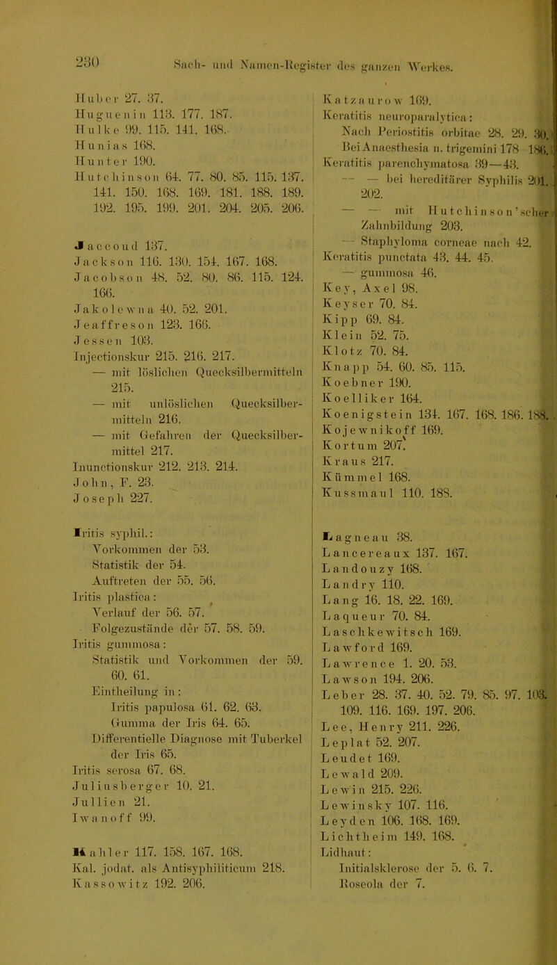 280 Huber 27. 87. Hugiienin 118. 177. 1S7. II ulke i)ü. 115. 141. 1()S.- H u n i a s 1()8. Hunter 190. Hutchinson (i+. 77. 80. 85. 115.187. 141. 150. 168. 169. 181. 188. 189. 192. 195. 199. 201. 204. 205. 206. J a cc 0 ud 187. Jackson 116. 180. 154. 167. 168. Jacobson 48. 52. 80. 86. 115. 124. 166. J a k 01 e w n a 40. 52. 201. J e a f f r e s o n 128. 166. J esse n 108. Injectionskur 215. 216. 217. — mit lösliclien (Juecksilbermitteln 215. — mit unlöslichen Quecksilber- mitteln 216. — mit Gefahren der Quecksilber- mittel 217. Inunctionskur 212. 213. 214. John, F. 28. J osepb 227. Iritis sjphil.: Vorkommen der 58. Statistik der 54. Auftreten der 55. 56. Jritis ])lastica: Verlauf der 56. 57. Folgezustände der 57. 58. 59. Jritis gummosa: Statistik und Vorkommen der 59. 60. 61. Eintheilung in: Iritis ])apulosa 61. 62. 68. Gumma der Iris 64. 65. Differentielle Diagnose mit Tuberkel der Iris 65. Iritis serosa 67. 68. Juliusberger 10. 21. Jullien 21. I Av a n o f f 99. 14 a li 1 e r 117. 158. 167. 168. Kal. jodat. als Antisypliiliticum 218. K a s s o Av i t z 192. 206. K a t z a u r o av 169. Keratitis neuroparalytica: Nach Periostitis orbitae 28. 29. fJO. Dei Anaestliesia n. trigemini 178 186. Keratitis ])arencliyinatosa 89 —48. — — bei hereditärer SA'pliilis 201 202. — — mit II111 ch i n 80 n’.sclier Zabnbildung 203. — Stapliyloma corneae nach 42. I Keratitis punctata 43. 44. 45. — gummosa, 46. K e y, A X e 1 98. Keyser 70. 84. Kipp 69. 84. Klein 52. 75. Klotz 70. 84. Knajip 54. 60. 85. 115. K 0 e b n e r 190. K o e 11 i k e r 164. Koenigstein 134. 167. 168. 186. 188.. K 0 j e AAM1 i k o f f 169. 1 Kor tum 207. I Kraus 217. I K ü m m e 1 168. j Kussmaul 110. 188. li a g n e a 11 88. Lancereaux 137. 167. L a n d 0 u z y 168. Land r y 110. Lang 16. 18. 22. 169. Laqueur 70. 84. L a s c li k e AV i 18 c li 169. L a AV f 0 r d 169. LaAvrence 1. 20. 53. LaAvson 194. 206. Leber 28. 37. 40. 52. 79. 85. 97. 103. i 109. 116. 169. 197. 206. Lee, Henry 211. 226. L e p 1 a t 52. 207. ■ L e u d e t 169. ; L e AV a 1 d 209. , LeAA'in 215. 226. LeAvinsky 107. 116. Leyden 106. 168. 169. L i c li t h e i m 149. 168. # Lidliaut: Initialsklerose der 5. 6. 7. Koseola der 7.