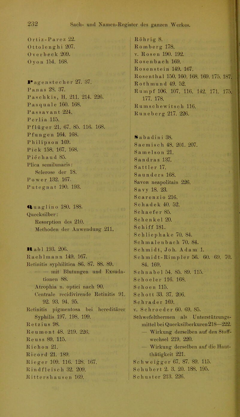 () r t i z -a r e z 22. 011 o 1 e n g h i 207. Overbeck 209. Oyon 154. 168. Hängenstecher 27. 37. Pa n a8 2S. 37. Paschkis, II. 211. 214. 226. 1’ a 8 q u a 1 e 160. 168. l’assavant 224. Perlia 115. Pflüger 21. 67. 85. 116. 168. Pfuiigen 164. 168. Pliilipson 169. Pick 158. 167. 168. P i e c h a ii d 85. Plica semilunaris: Sclei'ose der 18. P 0 w e r 132. 167. I’ u t e g n a t 190. 193. H u a g 1 i n 0 180. 188. Quecksilber: Resorption des 210. .Methoden der Anwendung 211. ■labl 193. 206. R a e h 1 m a n n 149. 167. Retinitis syphilitica 86. 87. 88. 89. mit Blutungen und Exsuda- tioneji 88. .Vtrophia n. optici nach 90. Centrale recidivirende Retinitis 91. 92. 93. 94. 95. Retinitis pigmentosa bei hereditärer Syphilis 197. 198. 199. Retzius 98. R e u m 0 n t 48. 219. 22(5. Reu88 89. 115. Richon 21. Ri cord 21. 189. R i c g e r 109. 116. 128. 167. Rindfleisch 32. 209. Ritters hausen 169. Rührig 8. | R 0 m 1) e r g 178. V. Rosen 190. 192. R o s e n b a c h 169. ' Rosen stein 149. 167. ^ Rosenthal 150. 160. 168. 169.175. 187.^ R 01 h m u n d 49. 52. Rumpf 106. 107. 116. 142. 171. 175.: 177. 178. R u m s c h e w i t s c h 116. : R u n e b e r g 217. 226. i S a b a d i n i 38. Saemisch 48. 201. 207. Sam eIson 21. 4 Sandras 137. -J Sattler 17. r ' S a u n d e r s 168. : Savon neapolitain 226. Savy 18. 23. ^ 1 Scarenzio 216. ■; 1 Schadek 40. 52. ^ i Schaefer 85. ^ Schenkel 20. Schiff 181. Schliephake 70. 84. c S c h m a 1 e n b a c h 70. 84. jy Schmidt, Job. Adam 1. V’ S c h m i d t - R i m p 1 e r 56. 60. 69. 70. /; 84. 169. Schnabel 54. 85. 89. 115. Schoeler 116. 168. j Schoen 115. j Schott 33. 37. 206. | Schräder 169. 9 V. Schrocder 60. 69. 85. Schwefelthermen als Unterstützungs- mittel bei Quecksilberkuren 218—222. — Wirkung derselben auf den Stoff- wechsel 219. 220. — Wirkung derselben auf die Hant- thätigkeit 221. Schweigger 67. 87. 89. 115. Schubert 2. 3. 20. 188. 195. Schuster 213. 226.