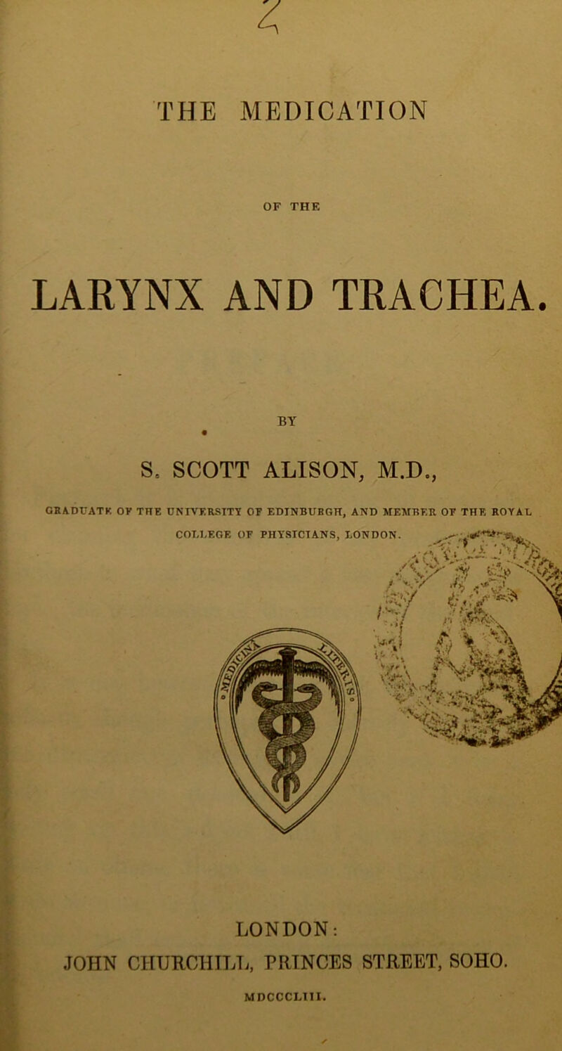 THE MEDICATION OF THE LARYNX AND TRACHEA. BY Se SCOTT ALISON, M.D., GRADUATE OF THE UNIVERSITY OF EDINBURGH, AND MEMBER OF THE ROYAL COLLEGE OF PHYSICIANS, LONDON. -<i • XOv £1-, <^Jf .“s'/ A \2\ VWrA . LONDON: JOHN CHURCHILL, PRINCES STREET, SOHO. MDCCCLITI.