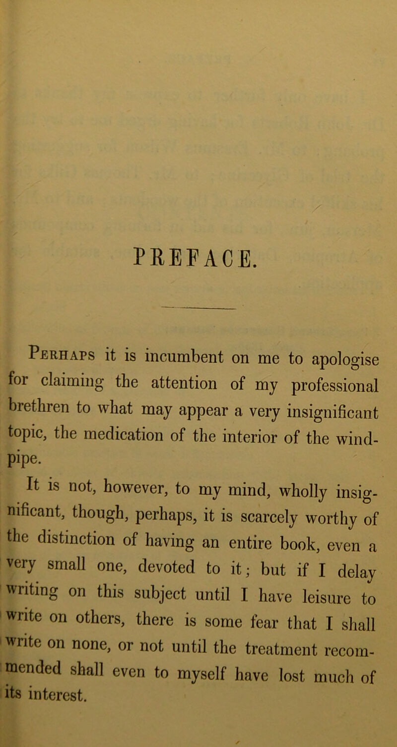 PREFACE. Perhaps it is incumbent on me to apologise for claiming the attention of my professional brethren to what may appear a very insignificant topic, the medication of the interior of the wind- pipe. It is not, however, to my mind, wholly insig- nificant, though, perhaps, it is scarcely worthy of the distinction of having an entire book, even a very small one, devoted to it; but if I delay writing on this subject until I have leisure to write on others, there is some fear that I shall write on none, or not until the treatment recom- mended shall even to myself have lost much of its interest.