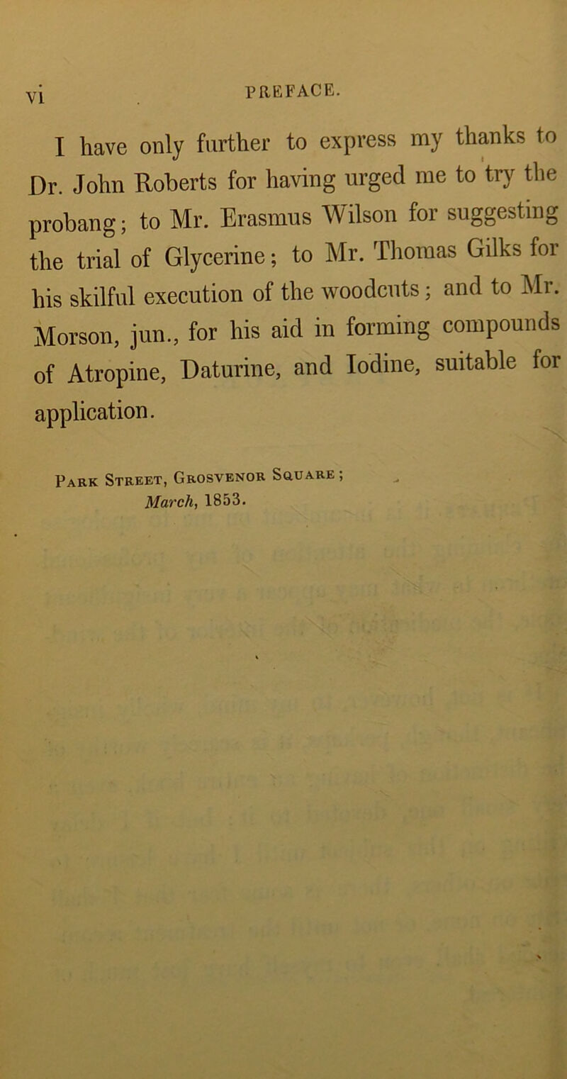 VI I have only farther to express my thanks to Dr. John Roberts for having urged me to try the probang; to Mr. Erasmus Wilson for suggesting the trial of Glycerine; to Mr. Thomas Gilks for his skilful execution of the woodcuts; and to Mr. Morson, jun., for his aid in forming compounds of Atropine, Daturine, and Iodine, suitable for application. Park Street, Grosvenor Square ; March, 1853.