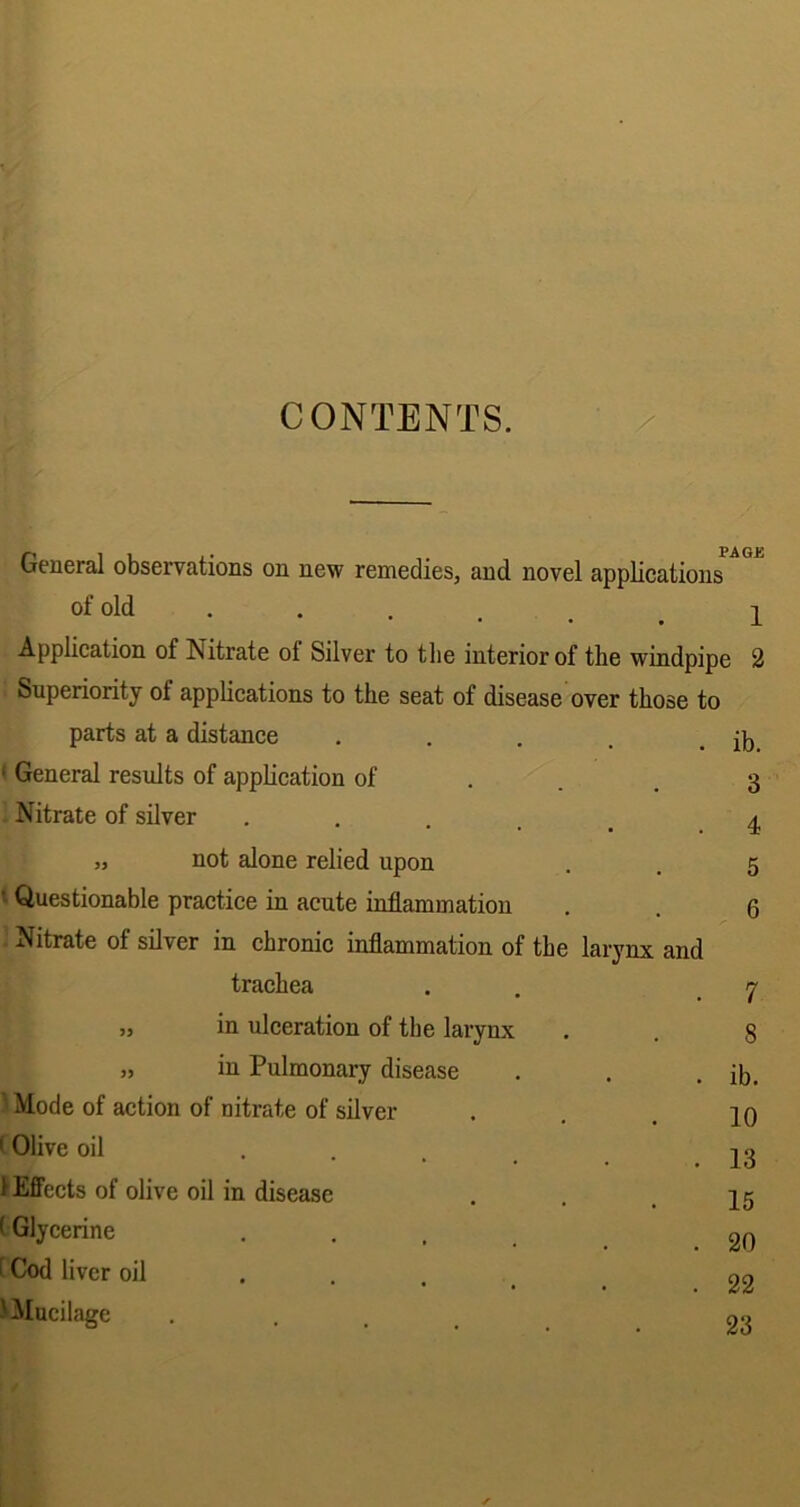 CONTENTS. PAGE General observations on new remedies, and novel applications of old . . . . > i Application of Nitrate ot Silver to the interior of the windpipe 2 Superiority ol applications to the seat of disease over those to parts at a distance .... ‘ General results of application of Nitrate of silver .... „ not alone relied upon ' Questionable practice in acute inflammation Nitrate of silver in chronic inflammation of the larynx and trachea „ in ulceration of the larynx „ in Pulmonary disease Mode of action of nitrate of silver (Olive oil .... 1 Effects of olive oil in disease (Glycerine f Cod liver oil ... 'Mucilage ib. 3 4 5 6 7 8 ib. 10 13 15 20 22 23