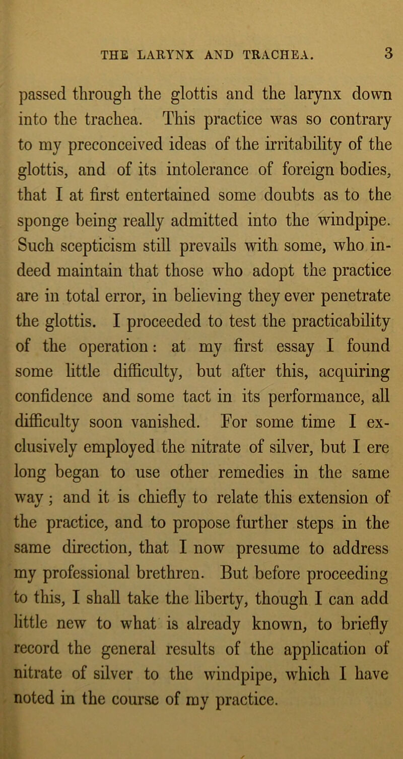 passed through the glottis and the larynx down into the trachea. This practice was so contrary to my preconceived ideas of the irritability of the glottis, and of its intolerance of foreign bodies, that I at first entertained some doubts as to the sponge being really admitted into the windpipe. Such scepticism still prevails with some, who in- deed maintain that those who adopt the practice are in total error, in believing they ever penetrate the glottis. I proceeded to test the practicability of the operation: at my first essay I found some little difficulty, but after this, acquiring confidence and some tact in its performance, all difficulty soon vanished. For some time I ex- clusively employed the nitrate of silver, but I ere long began to use other remedies in the same way; and it is chiefly to relate this extension of the practice, and to propose further steps in the same direction, that I now presume to address my professional brethren. But before proceeding to this, I shall take the liberty, though I can add little new to what is already known, to briefly record the general results of the application of nitrate of silver to the windpipe, which I have noted in the course of my practice.